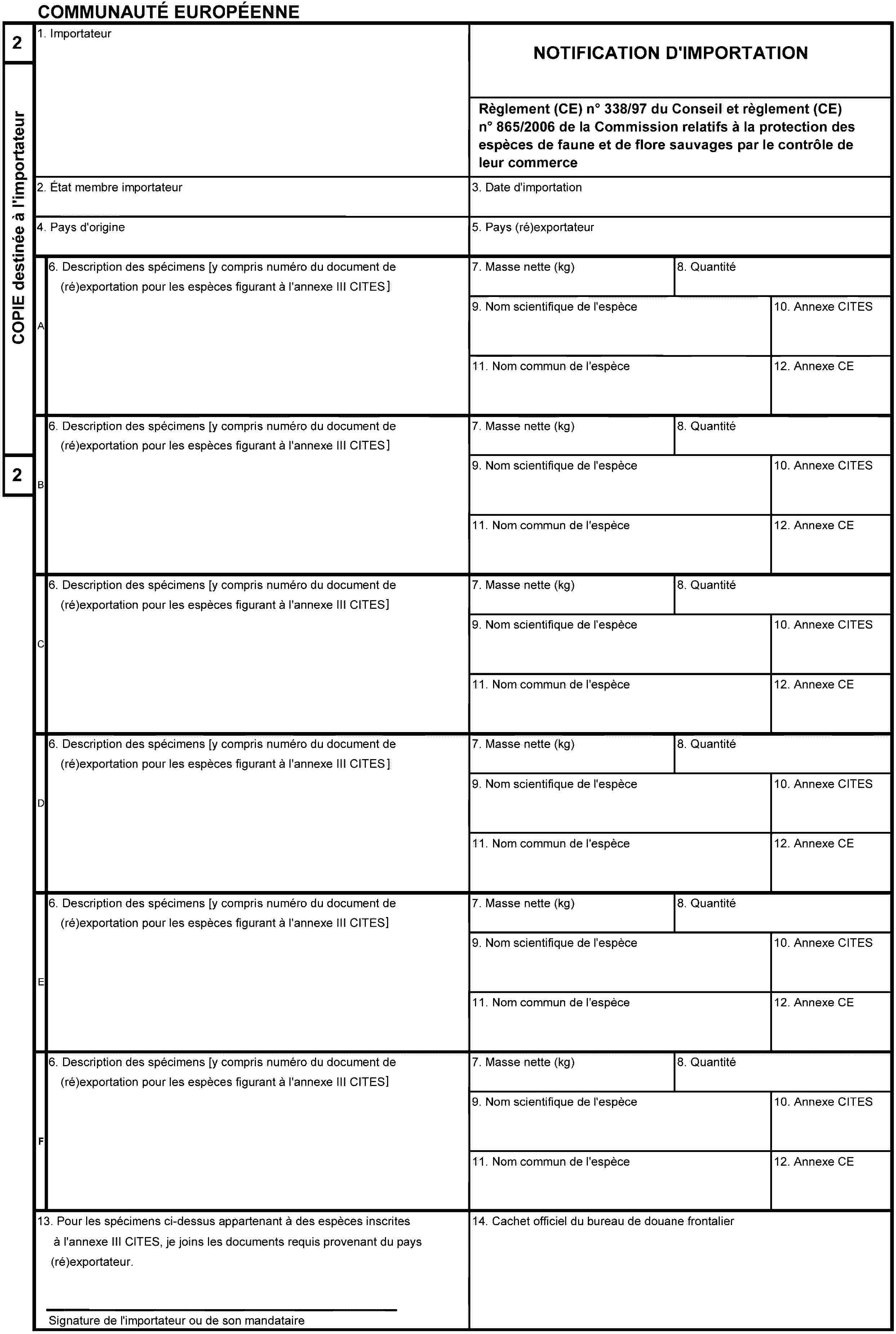 COMMUNAUTÉ EUROPÉENNE2COPIE destinée à l'importateur21. ImportateurNOTIFICATION D'IMPORTATIONRèglement (CE) no 338/97 du Conseil et règlement (CE) no 865/2006 de la Commission relatifs à la protection des espèces de faune et de flore sauvages par le contrôle de leur commerce2. État membre importateur3. Date d'importation4. Pays d'origine5. Pays (ré)exportateurA6. Description des spécimens [y compris numéro du document de (ré)exportation pour les espèces figurant à l'annexe III CITES]7. Masse nette (kg)8. Quantité9. Nom scientifique de l'espèce10. Annexe CITES11. Nom commun de l'espèce12. Annexe CEB6. Description des spécimens [y compris numéro du document de (ré)exportation pour les espèces figurant à l'annexe III CITES]7. Masse nette (kg)8. Quantité9. Nom scientifique de l'espèce10. Annexe CITES11. Nom commun de l'espèce12. Annexe CEC6. Description des spécimens [y compris numéro du document de (ré)exportation pour les espèces figurant à l'annexe III CITES]7. Masse nette (kg)8. Quantité9. Nom scientifique de l'espèce10. Annexe CITES11. Nom commun de l'espèce12. Annexe CED6. Description des spécimens [y compris numéro du document de (ré)exportation pour les espèces figurant à l'annexe III CITES]7. Masse nette (kg)8. Quantité9. Nom scientifique de l'espèce10. Annexe CITES11. Nom commun de l'espèce12. Annexe CEE6. Description des spécimens [y compris numéro du document de (ré)exportation pour les espèces figurant à l'annexe III CITES]7. Masse nette (kg)8. Quantité9. Nom scientifique de l'espèce10. Annexe CITES11. Nom commun de l'espèce12. Annexe CEF6. Description des spécimens [y compris numéro du document de (ré)exportation pour les espèces figurant à l'annexe III CITES]7. Masse nette (kg)8. Quantité9. Nom scientifique de l'espèce10. Annexe CITES11. Nom commun de l'espèce12. Annexe CE13. Pour les spécimens ci-dessus appartenant à des espèces inscrites à l'annexe III CITES, je joins les documents requis provenant du pays (ré)exportateur.Signature de l'importateur ou de son mandataire14. Cachet officiel du bureau de douane frontalier