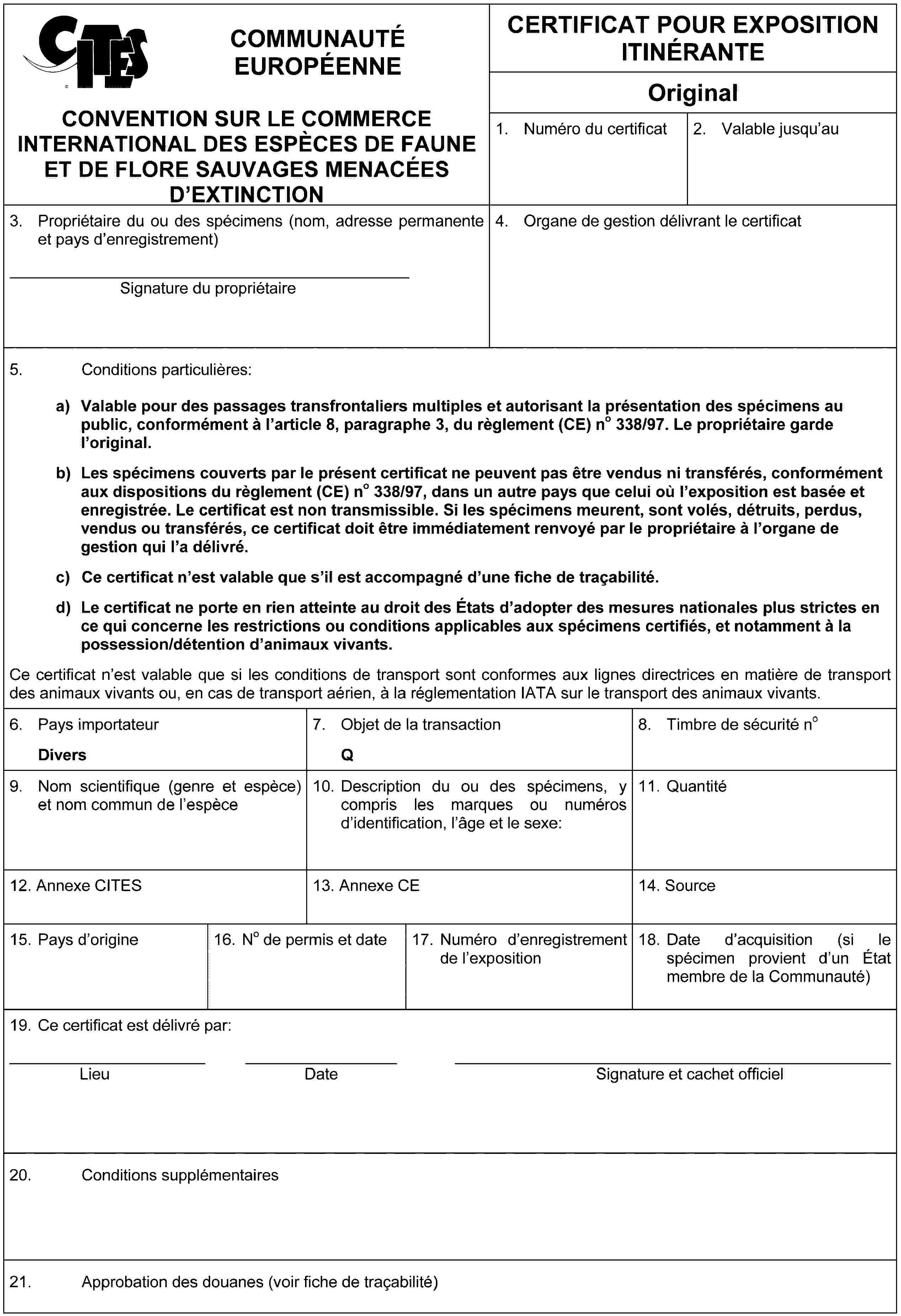 COMMUNAUTÉ EUROPÉENNECONVENTION SUR LE COMMERCE INTERNATIONAL DES ESPÈCES DE FAUNE ET DE FLORE SAUVAGES MENACÉES D'EXTINCTIONCERTIFICAT POUR EXPOSITION ITINÉRANTEOriginal1. Numéro du certificat2. Valable jusqu'au3. Propriétaire du ou des spécimens (nom, adresse permanente et pays d'enregistrement)Signature du propriétaire4. Organe de gestion délivrant le certificat5. Conditions particulières:a) Valable pour des passages transfrontaliers multiples et autorisant la présentation des spécimens au public, conformément à l'article 8, paragraphe 3, du règlement (CE) no 338/97. Le propriétaire garde l'original.b) Les spécimens couverts par le présent certificat ne peuvent pas être vendus ni transférés, conformément aux dispositions du règlement (CE) no 338/97, dans un autre pays que celui où l'exposition est basée et enregistrée. Le certificat est non transmissible. Si les spécimens meurent, sont volés, détruits, perdus, vendus ou transférés, ce certificat doit être immédiatement renvoyé par le propriétaire à l'organe de gestion qui l'a délivré.c) Ce certificat n'est valable que s'il est accompagné d'une fiche de traçabilité.d) Le certificat ne porte en rien atteinte au droit des États d'adopter des mesures nationales plus strictes en ce qui concerne les restrictions ou conditions applicables aux spécimens certifiés, et notamment à la possession/détention d'animaux vivants.Ce certificat n'est valable que si les conditions de transport sont conformes aux lignes directrices en matière de transport des animaux vivants ou, en cas de transport aérien, à la réglementation IATA sur le transport des animaux vivants.6. Pays importateurDivers7. Objet de la transactionQ8. Timbre de sécurité no9. Nom scientifique (genre et espèce) et nom commun de l'espèce10. Description du ou des spécimens, y compris les marques ou numéros d'identification, l'âge et le sexe:11. Quantité12. Annexe CITES13. Annexe CE14. Source15. Pays d'origine16. No de permis et date17. Numéro d'enregistrement de l'exposition18. Date d'acquisition (si le spécimen provient d'un État membre de la Communauté)19. Ce certificat est délivré par:LieuDateSignature et cachet officiel20. Conditions supplémentaires21. Approbation des douanes (voir fiche de traçabilité)