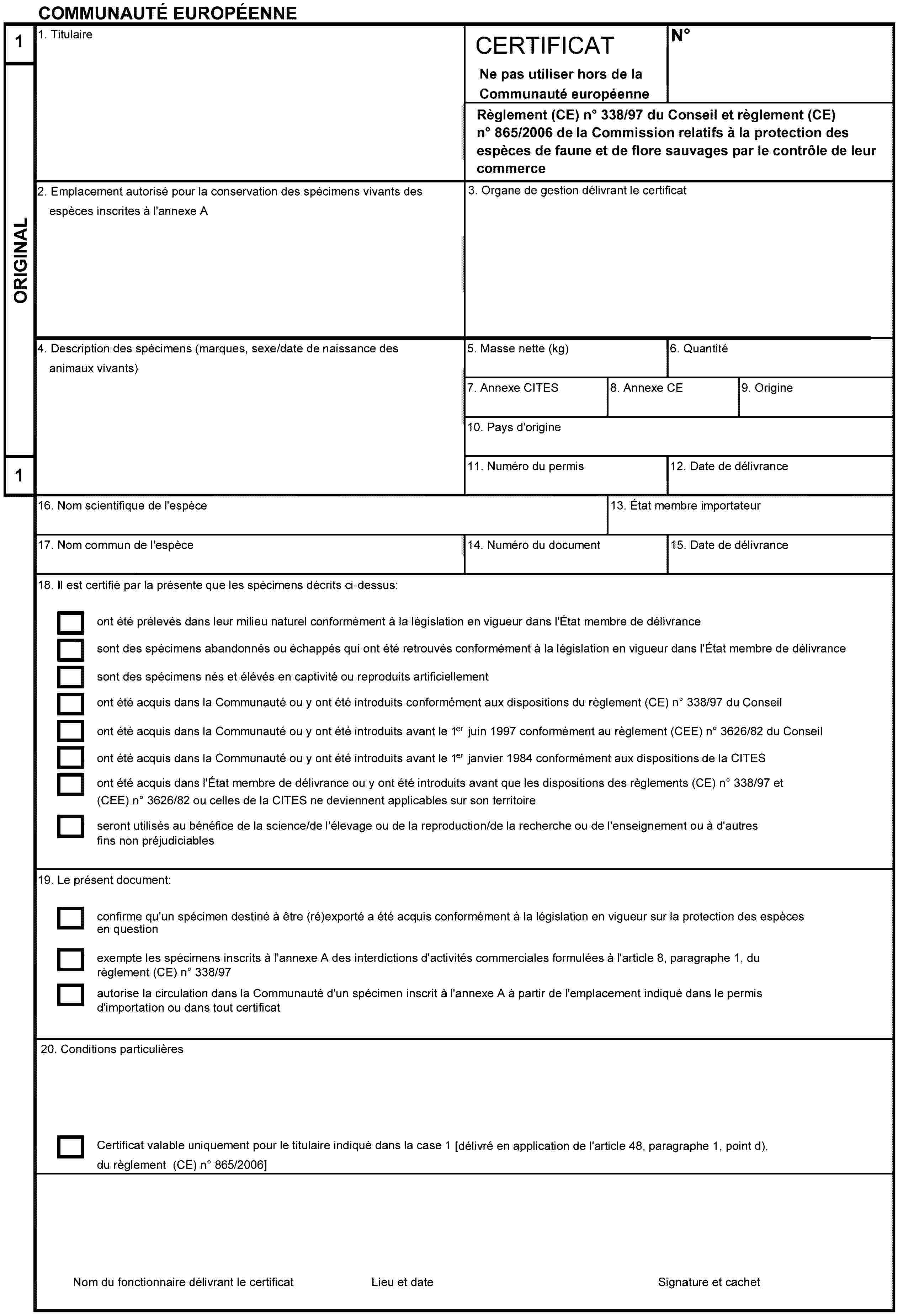 COMMUNAUTÉ EUROPÉENNE1ORIGINAL11. TitulaireCERTIFICATNe pas utiliser hors de la Communauté européenneNoRèglement (CE) no 338/97 du Conseil et règlement (CE) no 865/2006 de la Commission relatifs à la protection des espèces de faune et de flore sauvages par le contrôle de leur commerce2. Emplacement autorisé pour la conservation des spécimens vivants des espèces inscrites à l'annexe A3. Organe de gestion délivrant le certificat4. Description des spécimens (marques, sexe/date de naissance des animaux vivants)5. Masse nette (kg)6. Quantité7. Annexe CITES8. Annexe CE9. Origine10. Pays d'origine11. Numéro du permis12. Date de délivrance16. Nom scientifique de l'espèce13. État membre importateur17. Nom commun de l'espèce14. Numéro du document15. Date de délivrance18. Il est certifié par la présente que les spécimens décrits ci-dessus:ont été prélevés dans leur milieu naturel conformément à la législation en vigueur dans l'État membre de délivrancesont des spécimens abandonnés ou échappés qui ont été retrouvés conformément à la législation en vigueur dans l'État membre de délivrancesont des spécimens nés et élévés en captivité ou reproduits artificiellementont été acquis dans la Communauté ou y ont été introduits conformément aux dispositions du règlement (CE) no 338/97 du Conseilont été acquis dans la Communauté ou y ont été introduits avant le 1er juin 1997 conformément au règlement (CEE) no 3626/82 du Conseilont été acquis dans la Communauté ou y ont été introduits avant le 1er janvier 1984 conformément aux dispositions de la CITESont été acquis dans l'État membre de délivrance ou y ont été introduits avant que les dispositions des règlements (CE) no 338/97 et (CEE) no 3626/82 ou celles de la CITES ne deviennent applicables sur son territoireseront utilisés au bénéfice de la science/de l'élevage ou de la reproduction/de la recherche ou de l'enseignement ou à d'autres fins non préjudiciables19. Le présent document:confirme qu'un spécimen destiné à être (ré)exporté a été acquis conformément à la législation en vigueur sur la protection des espèces en questionexempte les spécimens inscrits à l'annexe A des interdictions d'activités commerciales formulées à l'article 8, paragraphe 1, du règlement (CE) no 338/97autorise la circulation dans la Communauté d'un spécimen inscrit à l'annexe A à partir de l'emplacement indiqué dans le permis d'importation ou dans tout certificat20. Conditions particulièresCertificat valable uniquement pour le titulaire indiqué dans la case 1 [délivré en application de l'article 48, paragraphe 1, point d), du règlement (CE) no 865/2006]Nom du fonctionnaire délivrant le certificatSignature et cachetLieu et date