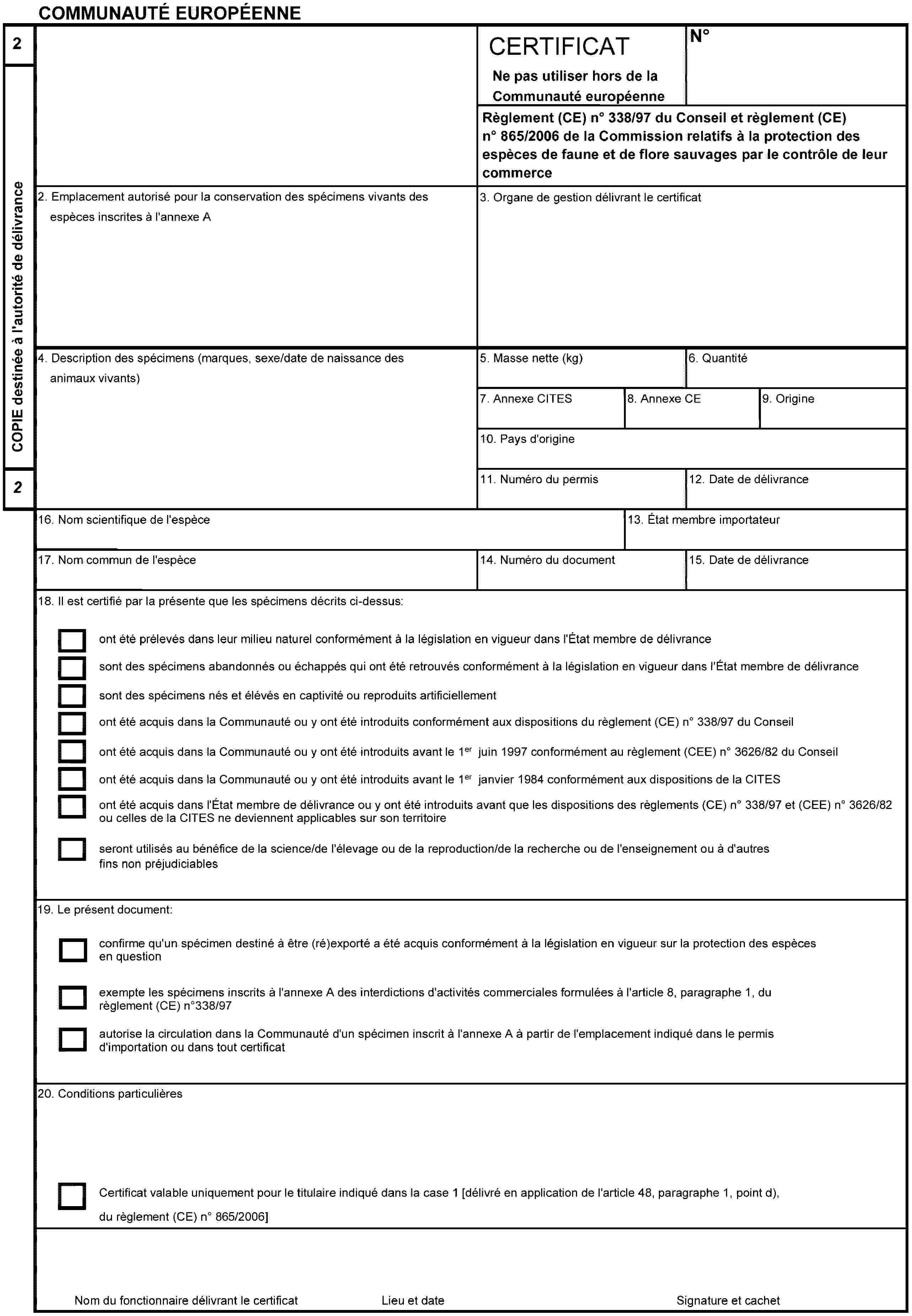 COMMUNAUTÉ EUROPÉENNE2COPIE destinée à l'autorité de délivrance2CERTIFICATNe pas utiliser hors de la Communauté européenneNoRèglement (CE) no 338/97 du Conseil et règlement (CE) no 865/2006 de la Commission relatifs à la protection des espèces de faune et de flore sauvages par le contrôle de leur commerce2. Emplacement autorisé pour la conservation des spécimens vivants des espèces inscrites à l'annexe A3. Organe de gestion délivrant le certificat4. Description des spécimens (marques, sexe/date de naissance des animaux vivants)5. Masse nette (kg)6. Quantité7. Annexe CITES8. Annexe CE9. Origine10. Pays d'origine11. Numéro du permis12. Date de délivrance16. Nom scientifique de l'espèce13. État membre importateur17. Nom commun de l'espèce14. Numéro du document15. Date de délivrance18. Il est certifié par la présente que les spécimens décrits ci-dessus:ont été prélevés dans leur milieu naturel conformément à la législation en vigueur dans l'État membre de délivrancesont des spécimens abandonnés ou échappés qui ont été retrouvés conformément à la législation en vigueur dans l'État membre de délivrancesont des spécimens nés et élévés en captivité ou reproduits artificiellementont été acquis dans la Communauté ou y ont été introduits conformément aux dispositions du règlement (CE) no 338/97 du Conseilont été acquis dans la Communauté ou y ont été introduits avant le 1er juin 1997 conformément au règlement (CEE) no 3626/82 du Conseilont été acquis dans la Communauté ou y ont été introduits avant le 1er janvier 1984 conformément aux dispositions de la CITESont été acquis dans l'État membre de délivrance ou y ont été introduits avant que les dispositions des règlements (CE) no 338/97 et (CEE) no 3626/82 ou celles de la CITES ne deviennent applicables sur son territoireseront utilisés au bénéfice de la science/de l'élevage ou de la reproduction/de la recherche ou de l'enseignement ou à d'autres fins non préjudiciables19. Le présent document:confirme qu'un spécimen destiné à être (ré)exporté a été acquis conformément à la législation en vigueur sur la protection des espèces en questionexempte les spécimens inscrits à l'annexe A des interdictions d'activités commerciales formulées à l'article 8, paragraphe 1, du règlement (CE) no 338/97autorise la circulation dans la Communauté d'un spécimen inscrit à l'annexe A à partir de l'emplacement indiqué dans le permis d'importation ou dans tout certificat20. Conditions particulièresCertificat valable uniquement pour le titulaire indiqué dans la case 1 [délivré en application de l'article 48, paragraphe 1, point d), du règlement (CE) no 865/2006]Nom du fonctionnaire délivrant le certificatSignature et cachetLieu et date