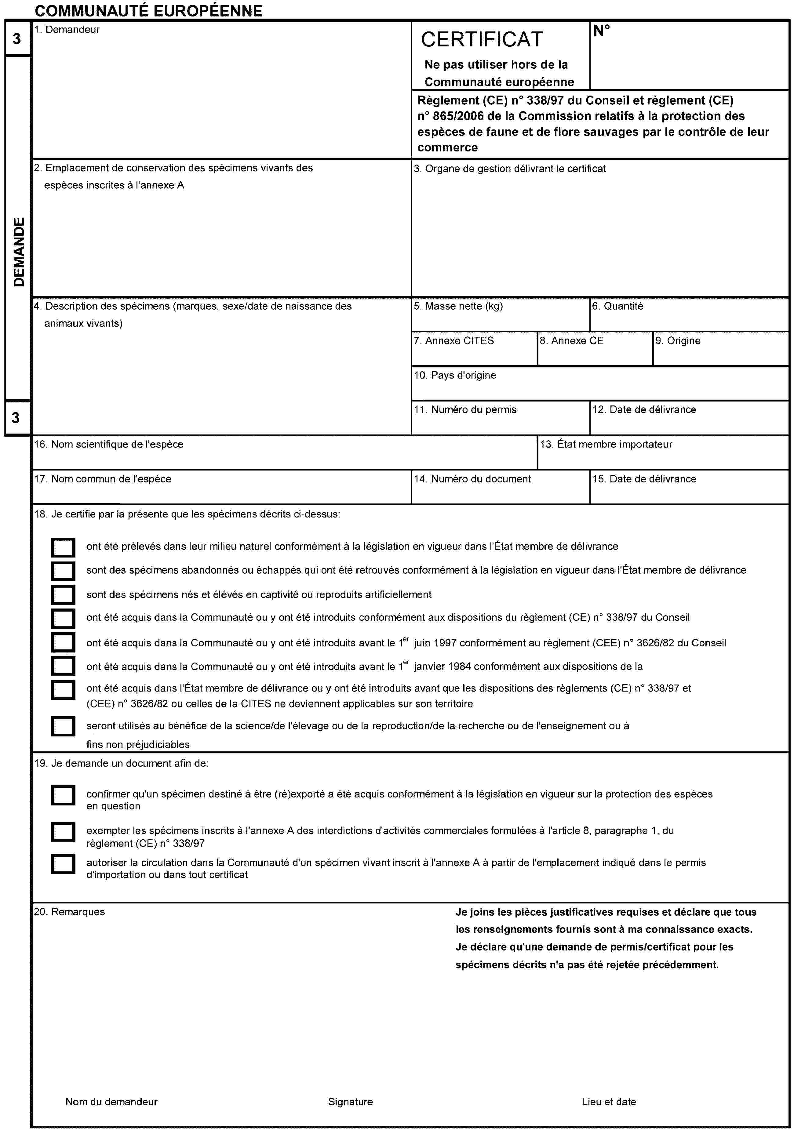 COMMUNAUTÉ EUROPÉENNE3DEMANDE31. DemandeurCERTIFICATNoNe pas utiliser hors de la Communauté européenneRèglement (CE) no 338/97 du Conseil et règlement (CE) no 865/2006 de la Commission relatifs à la protection des espèces de faune et de flore sauvages par le contrôle de leur commerce2. Emplacement de conservation des spécimens vivants des espèces inscrites à l'annexe A3. Organe de gestion délivrant le certificat4. Description des spécimens (marques, sexe/date de naissance des animaux vivants)5. Masse nette (kg)6. Quantité7. Annexe CITES8. Annexe CE9. Origine10. Pays d'origine11. Numéro du permis12. Date de délivrance16. Nom scientifique de l'espèce13. État membre importateur17. Nom commun de l'espèce14. Numéro du document15. Date de délivrance18. Je certifie par la présente que les spécimens décrits ci-dessus:ont été prélevés dans leur milieu naturel conformément à la législation en vigueur dans l'État membre de délivrancesont des spécimens abandonnés ou échappés qui ont été retrouvés conformément à la législation en vigueur dans l'État membre de délivrancesont des spécimens nés et élévés en captivité ou reproduits artificiellementont été acquis dans la Communauté ou y ont été introduits conformément aux dispositions du règlement (CE) no 338/97 du Conseilont été acquis dans la Communauté ou y ont été introduits avant le 1er juin 1997 conformément au règlement (CEE) no 3626/82 du Conseilont été acquis dans la Communauté ou y ont été introduits avant le 1er janvier 1984 conformément aux dispositions de la CITESont été acquis dans l'État membre de délivrance ou y ont été introduits avant que les dispositions des règlements (CE) no 338/97 et (CEE) no 3626/82 ou celles de la CITES ne deviennent applicables sur son territoireseront utilisés au bénéfice de la science/de l'élevage ou de la reproduction/de la recherche ou de l'enseignement ou à fins non préjudiciables19. Je demande un document afin de:confirmer qu'un spécimen destiné à être (ré)exporté a été acquis conformément à la législation en vigueur sur la protection des espèces en questionexempter les spécimens inscrits à l'annexe A des interdictions d'activités commerciales formulées à l'article 8, paragraphe 1, du règlement (CE) no 338/97autoriser la circulation dans la Communauté d'un spécimen vivant inscrit à l'annexe A à partir de l'emplacement indiqué dans le permis d'importation ou dans tout certificat20. RemarquesJe joins les pièces justificatives requises et déclare que tous les renseignements fournis sont à ma connaissance exacts.Je déclare qu'une demande de permis/certificat pour les spécimens décrits n'a pas été rejetée précédemment.Nom du demandeurSignatureLieu et date