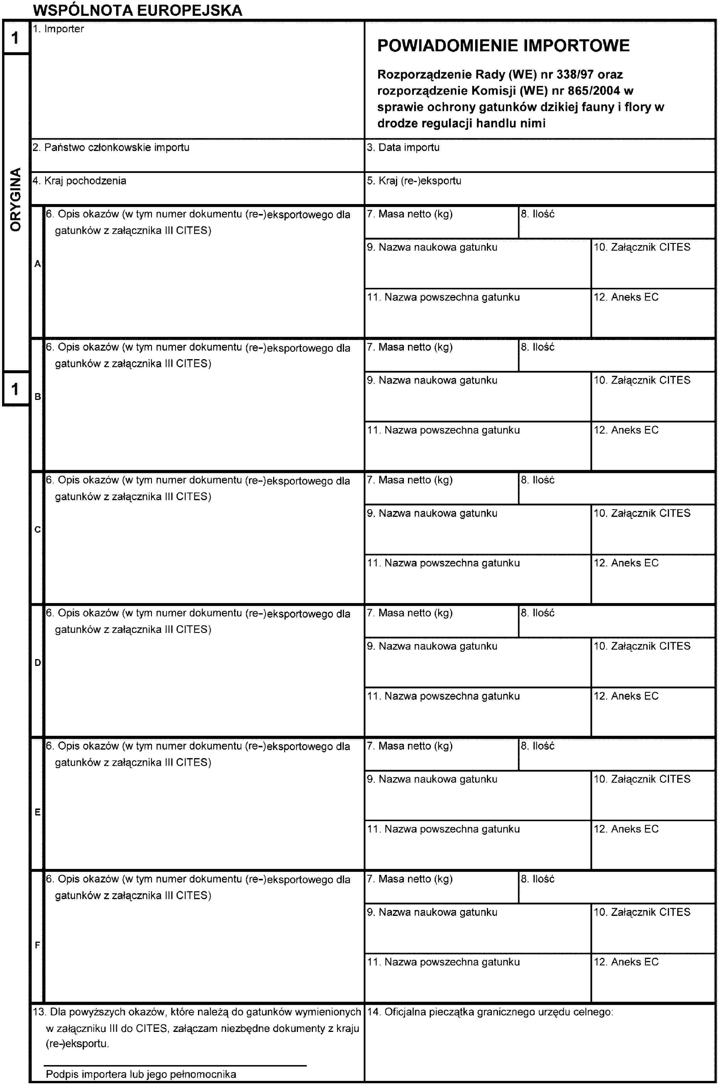 WSPÓLNOTA EUROPEJSKA1ORYGINA11. ImporterPOWIADOMIENIE IMPORTOWERozporządzenie Rady (WE) nr 338/97 orazrozporządzenie Komisji (WE) nr 865/2004 w sprawie ochrony gatunków dzikiej fauny i flory w drodze regulacji handlu nimi2. Państwo członkowskie importu3. Data importu4. Kraj pochodzenia5. Kraj (re-)eksportuA6. Opis okazów (w tym numer dokumentu (re-)eksportowego dla gatunków z załącznika III CITES)7. Masa netto (kg)8. Ilość9. Nazwa naukowa gatunku10. Załącznik CITES11. Nazwa powszechna gatunku12. Aneks ECB6. Opis okazów (w tym numer dokumentu (re-)eksportowego dla gatunków z załącznika III CITES)7. Masa netto (kg)8. Ilość9. Nazwa naukowa gatunku10. Załącznik CITES11. Nazwa powszechna gatunku12. Aneks ECC6. Opis okazów (w tym numer dokumentu (re-)eksportowego dla gatunków z załącznika III CITES)7. Masa netto (kg)8. Ilość9. Nazwa naukowa gatunku10. Załącznik CITES11. Nazwa powszechna gatunku12. Aneks ECD6. Opis okazów (w tym numer dokumentu (re-)eksportowego dla gatunków z załącznika III CITES)7. Masa netto (kg)8. Ilość9. Nazwa naukowa gatunku10. Załącznik CITES11. Nazwa powszechna gatunku12. Aneks ECE6. Opis okazów (w tym numer dokumentu (re-)eksportowego dla gatunków z załącznika III CITES)7. Masa netto (kg)8. Ilość9. Nazwa naukowa gatunku10. Załącznik CITES11. Nazwa powszechna gatunku12. Aneks ECF6. Opis okazów (w tym numer dokumentu (re-)eksportowego dla gatunków z załącznika III CITES)7. Masa netto (kg)8. Ilość9. Nazwa naukowa gatunku10. Załącznik CITES11. Nazwa powszechna gatunku12. Aneks EC13. Dla powyższych okazów, które należą do gatunków wymienionych w załączniku III do CITES, załączam niezbędne dokumenty z kraju (re-)eksportu.Podpis importera lub jego pełnomocnika14. Oficjalna pieczątka granicznego urzędu celnego: