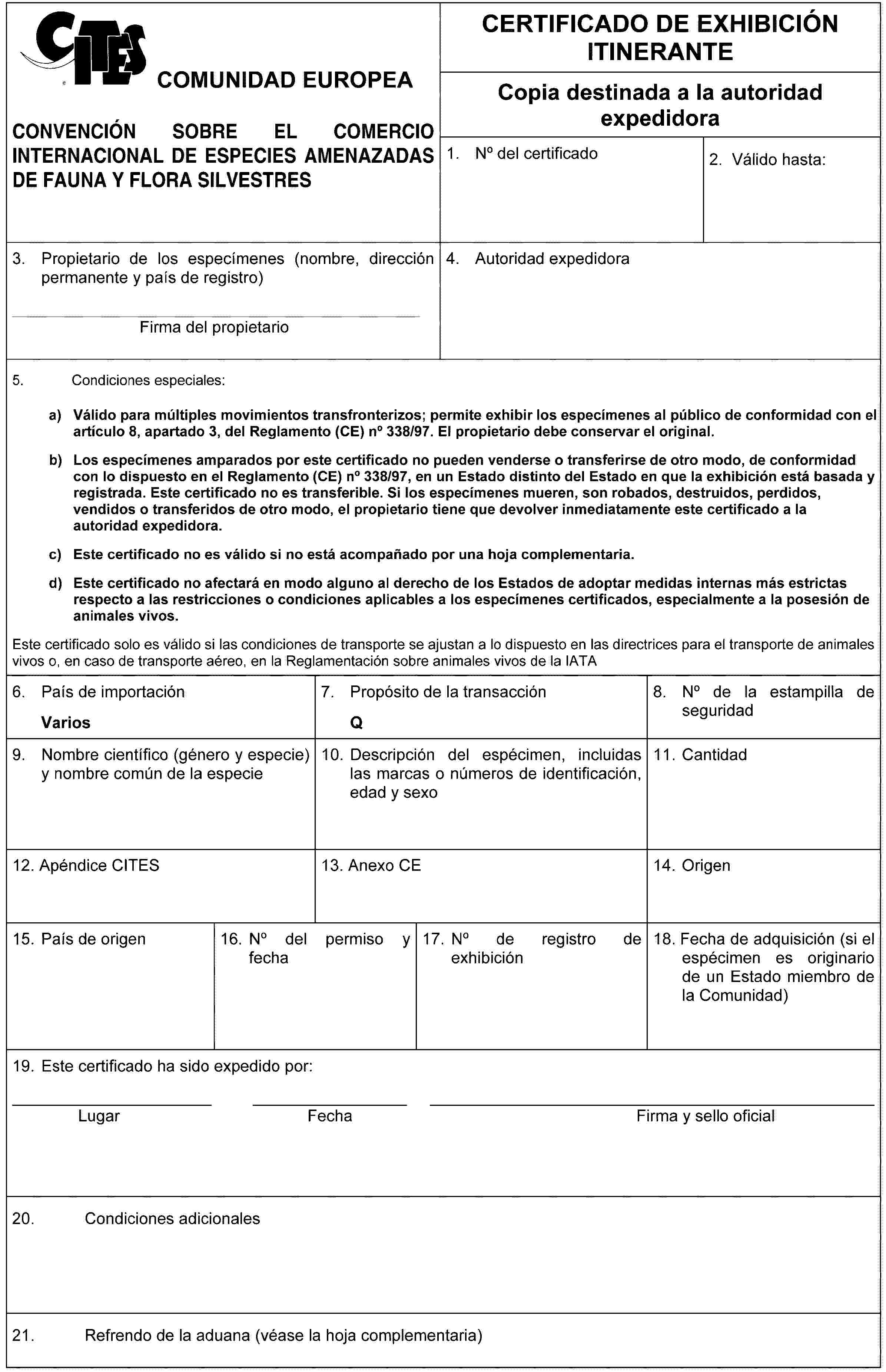 COMUNIDAD EUROPEACONVENCIÓN SOBRE EL COMERCIO INTERNACIONAL DE ESPECIES AMENAZADAS DE FAUNA Y FLORA SILVESTRESCERTIFICADO DE EXHIBICIÓN ITINERANTECopia destinada a la autoridad expedidora1. No del certificado2. Válido hasta:3. Propietario de los especímenes (nombre, dirección permanente y país de registro)Firma del propietario4. Autoridad expedidora5. Condiciones especiales:a) Válido para múltiples movimientos transfronterizos; permite exhibir los especímenes al público de conformidad con el artículo 8, apartado 3, del Reglamento (CE) no 338/97. El propietario debe conservar el original.b) Los especímenes amparados por este certificado no pueden venderse o transferirse de otro modo, de conformidad con lo dispuesto en el Reglamento (CE) no 338/97, en un Estado distinto del Estado en que la exhibición está basada y registrada. Este certificado no es transferible. Si los especímenes mueren, son robados, destruidos, perdidos, vendidos o transferidos de otro modo, el propietario tiene que devolver inmediatamente este certificado a la autoridad expedidora.c) Este certificado no es válido si no está acompañado por una hoja complementaria.d) Este certificado no afectará en modo alguno al derecho de los Estados de adoptar medidas internas más estrictas respecto a las restricciones o condiciones aplicables a los especímenes certificados, especialmente a la posesión de animales vivos.Este certificado solo es válido si las condiciones de transporte se ajustan a lo dispuesto en las directrices para el transporte de animales vivos o, en caso de transporte aéreo, en la Reglamentación sobre animales vivos de la IATA6. País de importaciónVarios7. Propósito de la transacciónQ8. No de la estampilla de seguridad9. Nombre científico (género y especie) y nombre común de la especie10. Descripción del espécimen, incluidas las marcas o números de identificación, edad y sexo11. Cantidad12. Apéndice CITES13. Anexo CE14. Origen15. País de origen16. No del permiso y fecha17. No de registro de exhibición18. Fecha de adquisición (si el espécimen es originario de un Estado miembro de la Comunidad)19. Este certificado ha sido expedido por:LugarFechaFirma y sello oficial20. Condiciones adicionales21. Refrendo de la aduana (véase la hoja complementaria)