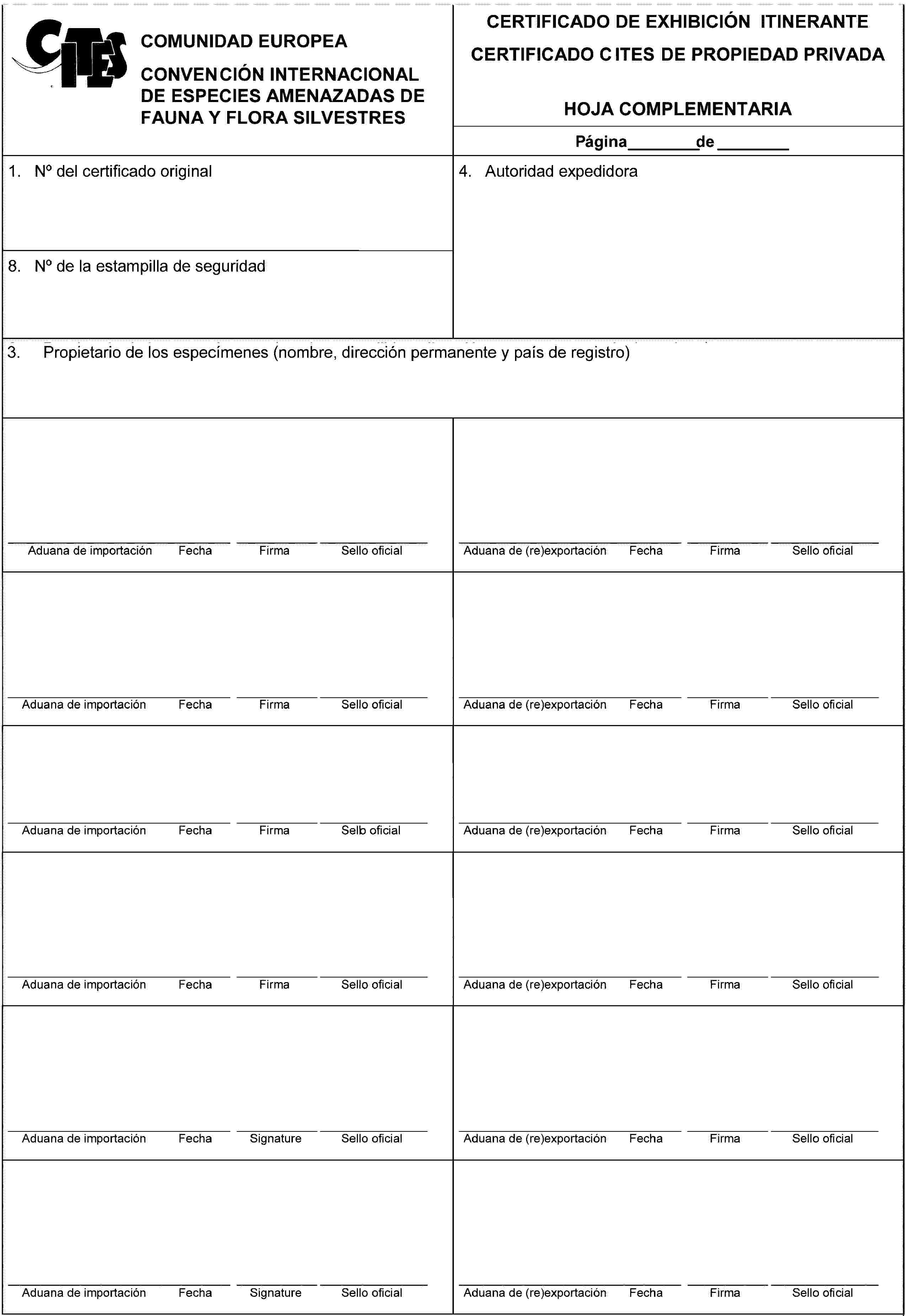 COMUNIDAD EUROPEACONVENCIÓN INTERNACIONAL DE ESPECIES AMENAZADAS DE FAUNA Y FLORA SILVESTRESCERTIFICADO DE EXHIBICÓN ITINERANTECERTIFICADO CITES DE PROPIEDAD PRIVADAHOJA COMPLEMENTARIAPáginade1. No del certificado original4. Autoridad expedidora8. No de la estampilla de seguridad3. Propietario de los especímenes (nombre, dirección permanente y país de registro)Aduana de importaciónFechaFirmaSello oficialAduana de (re)exportaciónFechaFirmaSello oficialAduana de importaciónFechaFirmaSello oficialAduana de (re)exportaciónFechaFirmaSello oficialAduana de importaciónFechaFirmaSello oficialAduana de (re)exportaciónFechaFirmaSello oficialAduana de importaciónFechaFirmaSello oficialAduana de (re)exportaciónFechaFirmaSello oficialAduana de importaciónFechaFirmaSello oficialAduana de (re)exportaciónFechaFirmaSello oficialAduana de importaciónFechaFirmaSello oficialAduana de (re)exportaciónFechaFirmaSello oficial
