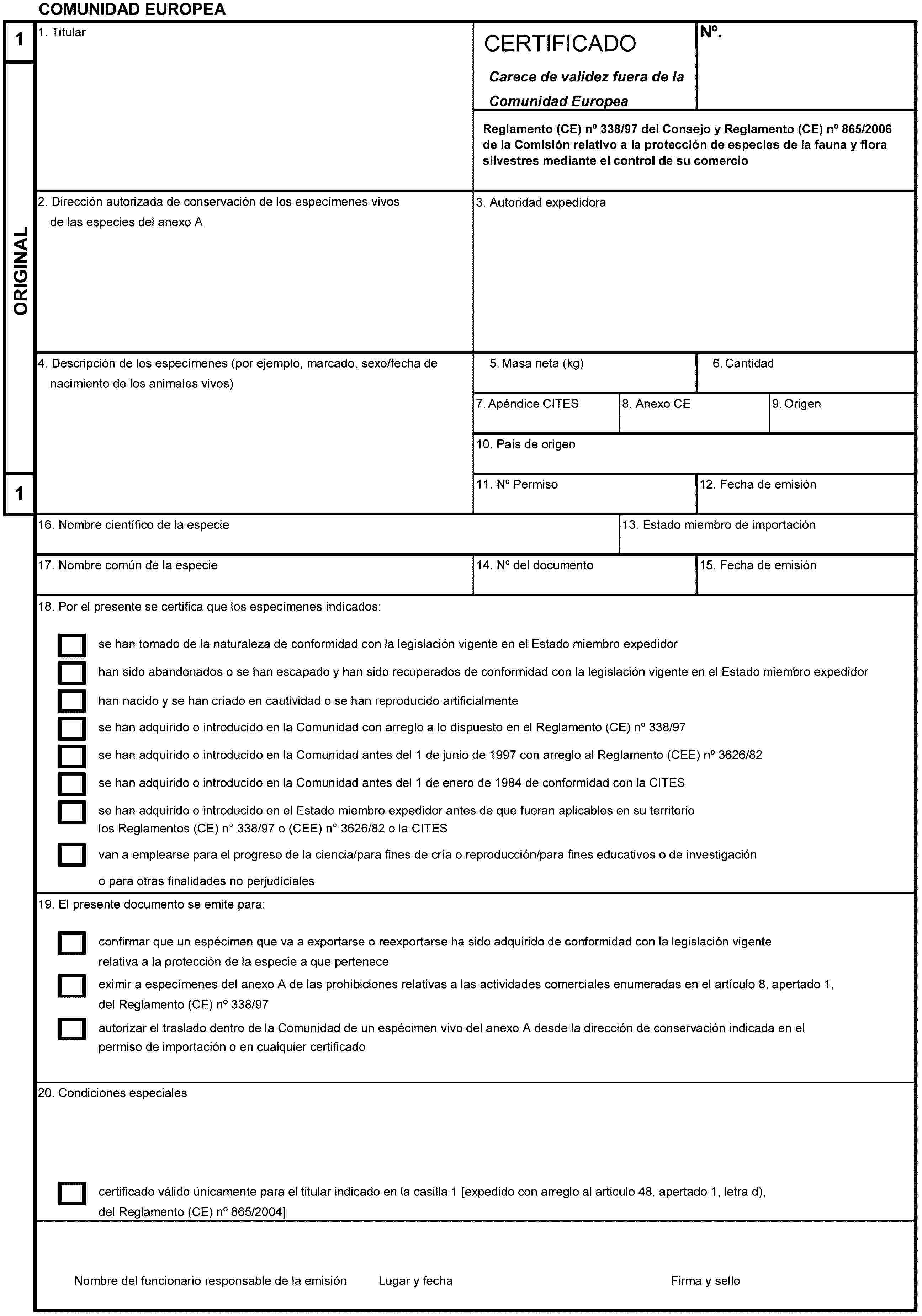 COMUNIDAD EUROPEA1ORIGINAL11. TitularCERTIFICADOCarece de validez fuera de la Comunidad EuropeaNo.Reglamento (CE) no 338/97 del Consejo y Reglamento (CE) no 865/2006de la Comisión relativo a la protección de especies de la fauna y flora silvestres mediante el control de su comercio2. Dirección autorizada de conservación de los especímenes vivosde las especies del anexo A3. Autoridad expedidora4. Descripción de los especímenes (por ejemplo, marcado, sexo/fecha denacimiento de los animales vivos)5. Masa neta (kg)6. Cantidad7. Apéndice CITES8. Anexo CE9. Origen10. País de origen11. No Permiso12. Fecha de emisión13. Estado miembro de importación14. No del documento15. Fecha de emisión16. Nombre científico de la especie17. Nombre común de la especie18. Por el presente se certifica que los especímenes indicados:se han tomado de la naturaleza de conformidad con la legislación vigente en el Estado miembro expedidorhan sido abandonados o se han escapado y han sido recuperados de conformidad con la legislación vigente en el Estado miembro expedidorhan nacido y se han criado en cautividad o se han reproducido artificialmentese han adquirido o introducido en la Comunidad con arreglo a lo dispuesto en el Reglamento (CE) no 338/97se han adquirido o introducido en la Comunidad antes del 1 de junio de 1997 con arreglo al Reglamento (CEE) no 3626/82se han adquirido o introducido en la Comunidad antes del 1 de enero de 1984 de conformidad con la CITESse han adquirido o introducido en el Estado miembro expedidor antes de que fueran aplicables en su territoriolos Reglamentos (CE) no338/97 o (CEE) no3626/82 o la CITESvan a emplearse para el progreso de la ciencia/para fines de cría o reproducción/para fines educativos o de investigacióno para otras finalidades no perjudiciales19. El presente documento se emite para:confirmar que un espécimen que va a exportarse o reexportarse ha sido adquirido de conformidad con la legislación vigente relativa a la protección de la especie a que perteneceeximir a especímenes del anexo A de las prohibiciones relativas a las actividades comerciales enumeradas en el artículo 8, apertado 1, del Reglamento (CE) no 338/97autorizar el traslado dentro de la Comunidad de un espécimen vivo del anexo A desde la dirección de conservación indicada en el permiso de importación o en cualquier certificado20. Condiciones especialescertificado válido únicamente para el titular indicado en la casilla 1 [expedido con arreglo al artículo 48, apertado 1, letra d), del Reglamento (CE) no 865/2004]Nombre del funcionario responsable de la emisiónLugar y fechaFirma y sello