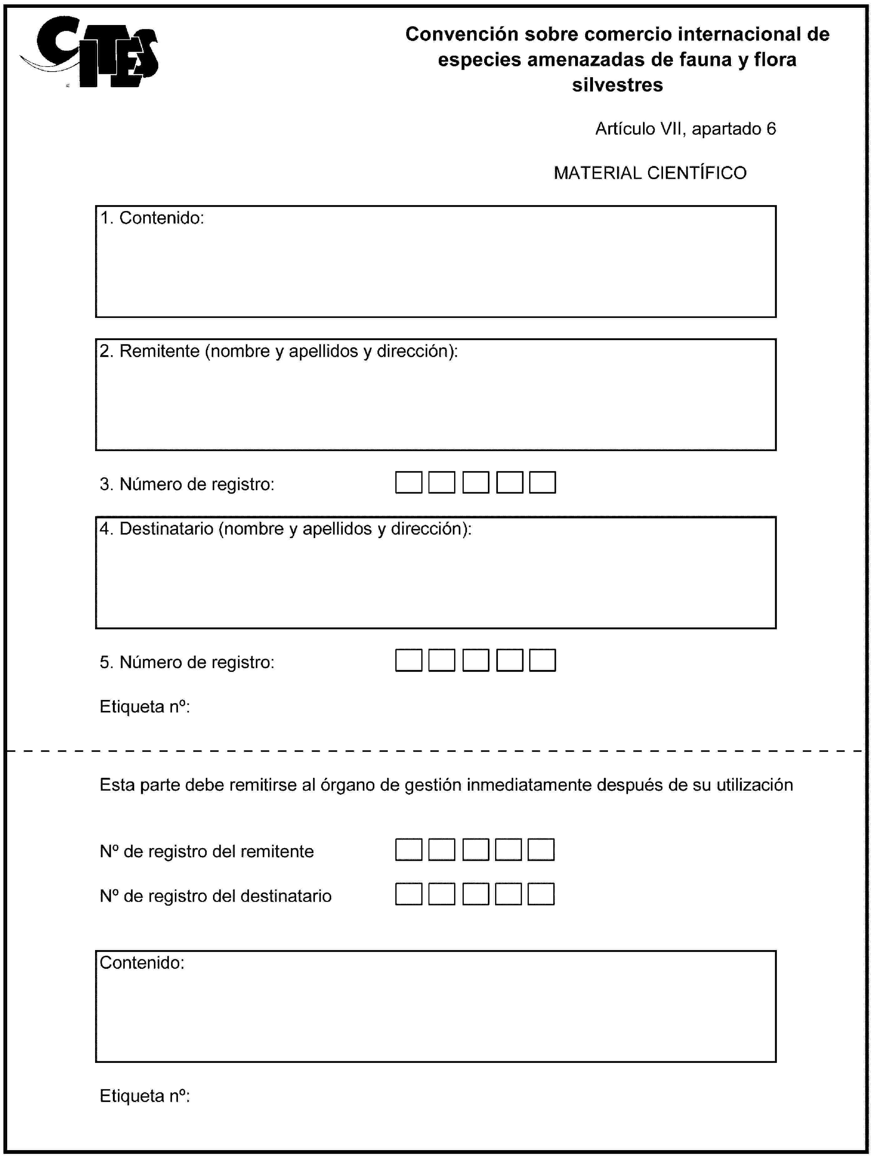 Convención sobre comercio internacional de especies amenazadas de fauna y flora silvestresArtículo VII, apartado 6MATERIAL CIENTÍFICO1. Contenido:2. Remitente (nombre y apellidos y dirección):3. Número de registro:4. Destinatario (nombre y apellidos y dirección):5. Número de registro:Etiqueta no:Esta parte debe remitirse al órgano de gestión inmediatamente después de su utilizaciónNo de registro del remitenteNo de registro del destinatarioContenido:Etiqueta no: