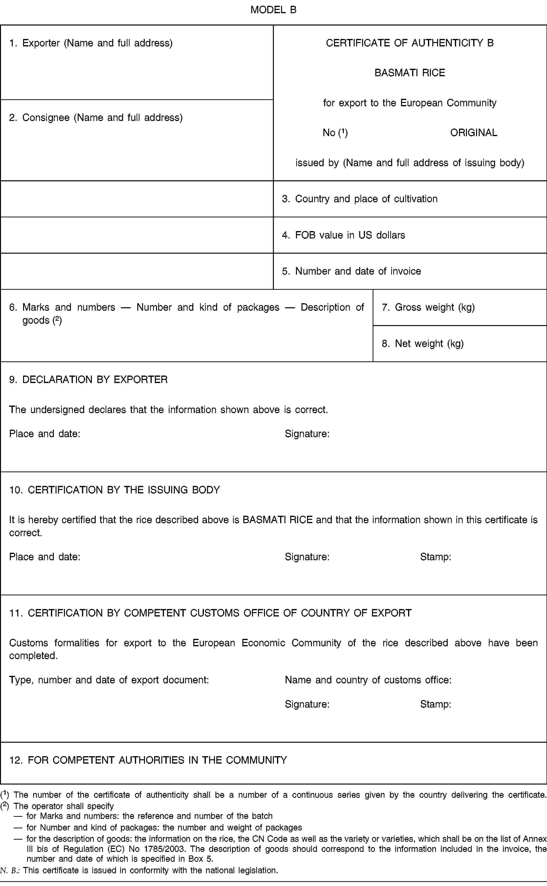 MODEL B1. Exporter (Name and full address)CERTIFICATE OF AUTHENTICITY BBASMATI RICEfor export to the European Community No (1) ORIGINALissued by (Name and full address of issuing body)2. Consignee (Name and full address)3. Country and place of cultivation4. FOB value in US dollars5. Number and date of invoice6. Marks and numbers — Number and kind of packages — Description of goods (2)7. Gross weight (kg)8. Net weight (kg)9. DECLARATION BY EXPORTERThe undersigned declares that the information shown above is correct.Place and date:Signature:10. CERTIFICATION BY THE ISSUING BODYIt is hereby certified that the rice described above is BASMATI RICE and that the information shown in this certificate is correct.Place and date:Signature:Stamp:11. CERTIFICATION BY COMPETENT CUSTOMS OFFICE OF COUNTRY OF EXPORTCustoms formalities for export to the European Economic Community of the rice described above have been completed.Type, number and date of export document:Name and country of customs office:Signature:Stamp:12. FOR COMPETENT AUTHORITIES IN THE COMMUNITY(1) The number of the certificate of authenticity shall be a number of a continuous series given by the country delivering the certificate.(2) The operator shall specifyfor Marks and numbers: the reference and number of the batchfor Number and kind of packages: the number and weight of packagesfor the description of goods: the information on the rice, the CN Code as well as the variety or varieties, which shall be on the list of Annex III bis of Regulation (EC) No 1785/2003. The description of goods should correspond to the information included in the invoice, the number and date of which is specified in Box 5.N. B.: This certificate is issued in conformity with the national legislation.