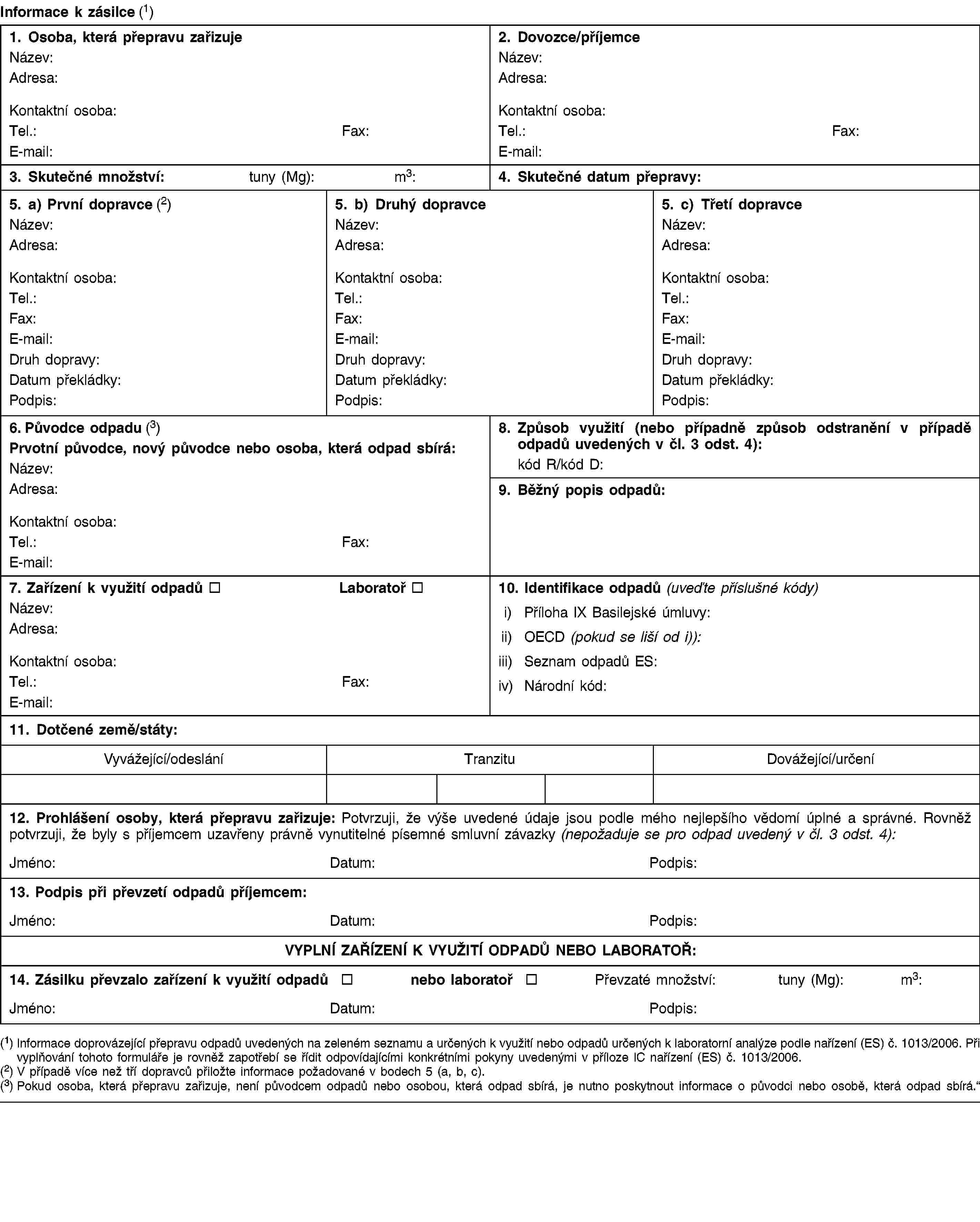 Informace k zásilce (1)1. Osoba, která přepravu zařizujeNázev:Adresa:Kontaktní osoba:Tel.:Fax:E-mail:2. Dovozce/příjemceNázev:Adresa:Kontaktní osoba:Tel.:Fax:E-mail:3. Skutečné množství:tuny (Mg):m3:4. Skutečné datum přepravy:5. a) První dopravce (2)Název:Adresa:Kontaktní osoba:Tel.:Fax:E-mail:Druh dopravy:Datum překládky:Podpis:5. b) Druhý dopravceNázev:Adresa:Kontaktní osoba:Tel.:Fax:E-mail:Druh dopravy:Datum překládky:Podpis:5. c) Třetí dopravceNázev:Adresa:Kontaktní osoba:Tel.:Fax:E-mail:Druh dopravy:Datum překládky:Podpis:6. Původce odpadu (3)Prvotní původce, nový původce nebo osoba, která odpad sbírá:Název:Adresa:Kontaktní osoba:Tel.:Fax:E-mail:8. Způsob využití (nebo případně způsob odstranění v případě odpadů uvedených v čl. 3 odst. 4):kód R/kód D:9. Běžný popis odpadů:7. Zařízení k využití odpadůLaboratořNázev:Adresa:Kontaktní osoba:Tel.:Fax:E-mail:10. Identifikace odpadů (uveďte příslušné kódy)i) Příloha IX Basilejské úmluvy:ii) OECD (pokud se liší od i)):iii) Seznam odpadů ES:iv) Národní kód:11. Dotčené země/státy:Vyvážející/odesláníTranzituDovážející/určení12. Prohlášení osoby, která přepravu zařizuje: Potvrzuji, že výše uvedené údaje jsou podle mého nejlepšího vědomí úplné a správné. Rovněž potvrzuji, že byly s příjemcem uzavřeny právně vynutitelné písemné smluvní závazky (nepožaduje se pro odpad uvedený v čl. 3 odst. 4):Jméno:Datum:Podpis:13. Podpis při převzetí odpadů příjemcem:Jméno:Datum:Podpis:VYPLNÍ ZAŘÍZENÍ K VYUŽITÍ ODPADŮ NEBO LABORATOŘ:14. Zásilku převzalo zařízení k využití odpadůnebo laboratořPřevzaté množství:tuny (Mg):m3:Jméno:Datum:Podpis:(1) Informace doprovázející přepravu odpadů uvedených na zeleném seznamu a určených k využití nebo odpadů určených k laboratorní analýze podle nařízení (ES) č. 1013/2006. Při vyplňování tohoto formuláře je rovněž zapotřebí se řídit odpovídajícími konkrétními pokyny uvedenými v příloze IC nařízení (ES) č. 1013/2006.(2) V případě více než tří dopravců přiložte informace požadované v bodech 5 (a, b, c).(3) Pokud osoba, která přepravu zařizuje, není původcem odpadů nebo osobou, která odpad sbírá, je nutno poskytnout informace o původci nebo osobě, která odpad sbírá.