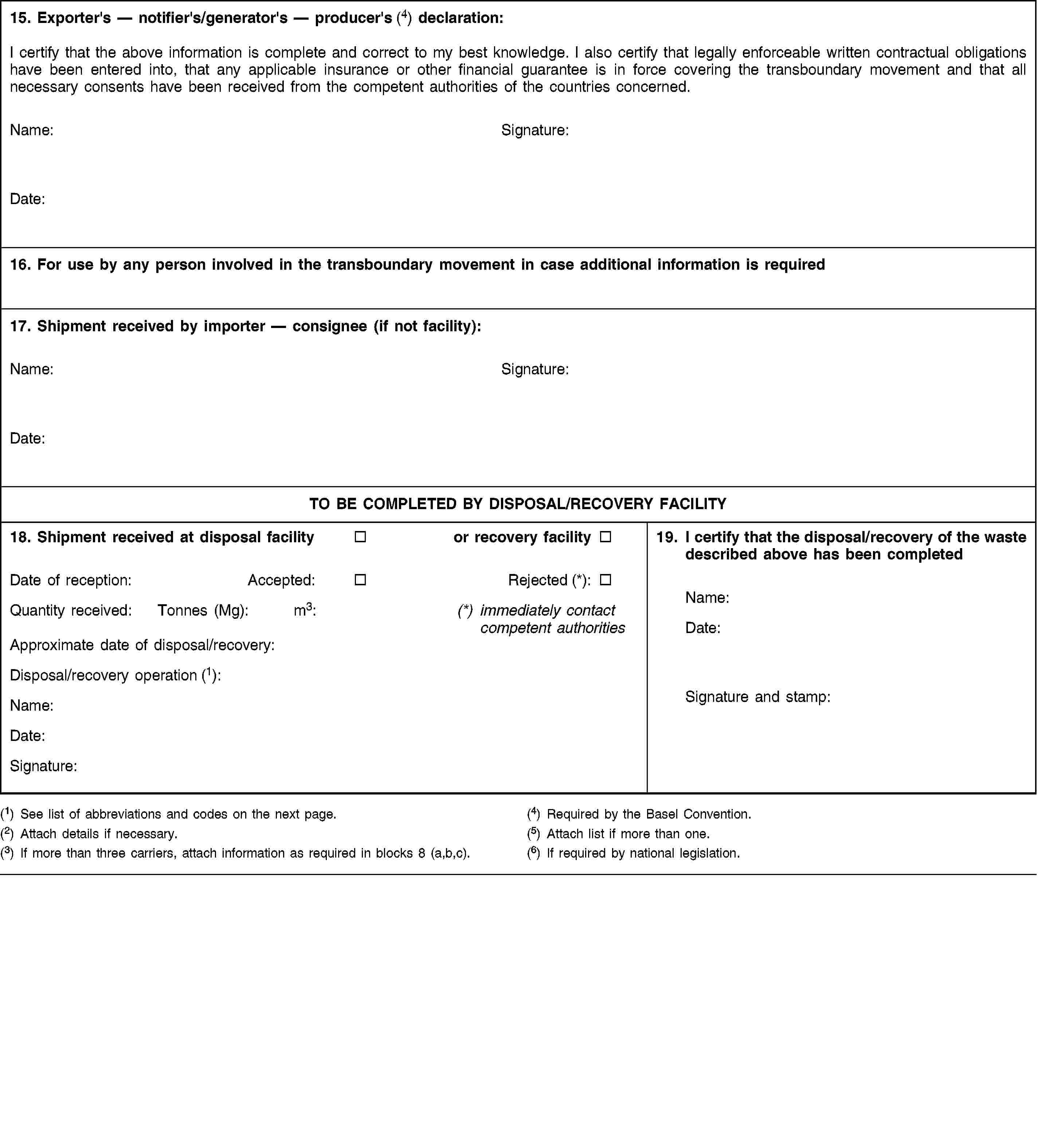 15. Exporter's — notifier's/generator's — producer's (4) declaration:I certify that the above information is complete and correct to my best knowledge. I also certify that legally enforceable written contractual obligations have been entered into, that any applicable insurance or other financial guarantee is in force covering the transboundary movement and that all necessary consents have been received from the competent authorities of the countries concerned.Name:Signature:Date:16. For use by any person involved in the transboundary movement in case additional information is required17. Shipment received by importer — consignee (if not facility):Name:Signature:Date:TO BE COMPLETED BY DISPOSAL/RECOVERY FACILITY18. Shipment received at disposal facilityor recovery facilityDate of reception:Accepted:Rejected (*):Quantity received:Tonnes (Mg):m3:(*) immediately contact competent authoritiesApproximate date of disposal/recovery:Disposal/recovery operation (1):Name:Date:Signature:19. I certify that the disposal/recovery of the waste described above has been completedName:Date:Signature and stamp:(1) See list of abbreviations and codes on the next page.(2) Attach details if necessary.(3) If more than three carriers, attach information as required in blocks 8 (a,b,c).(4) Required by the Basel Convention.(5) Attach list if more than one.(6) If required by national legislation.