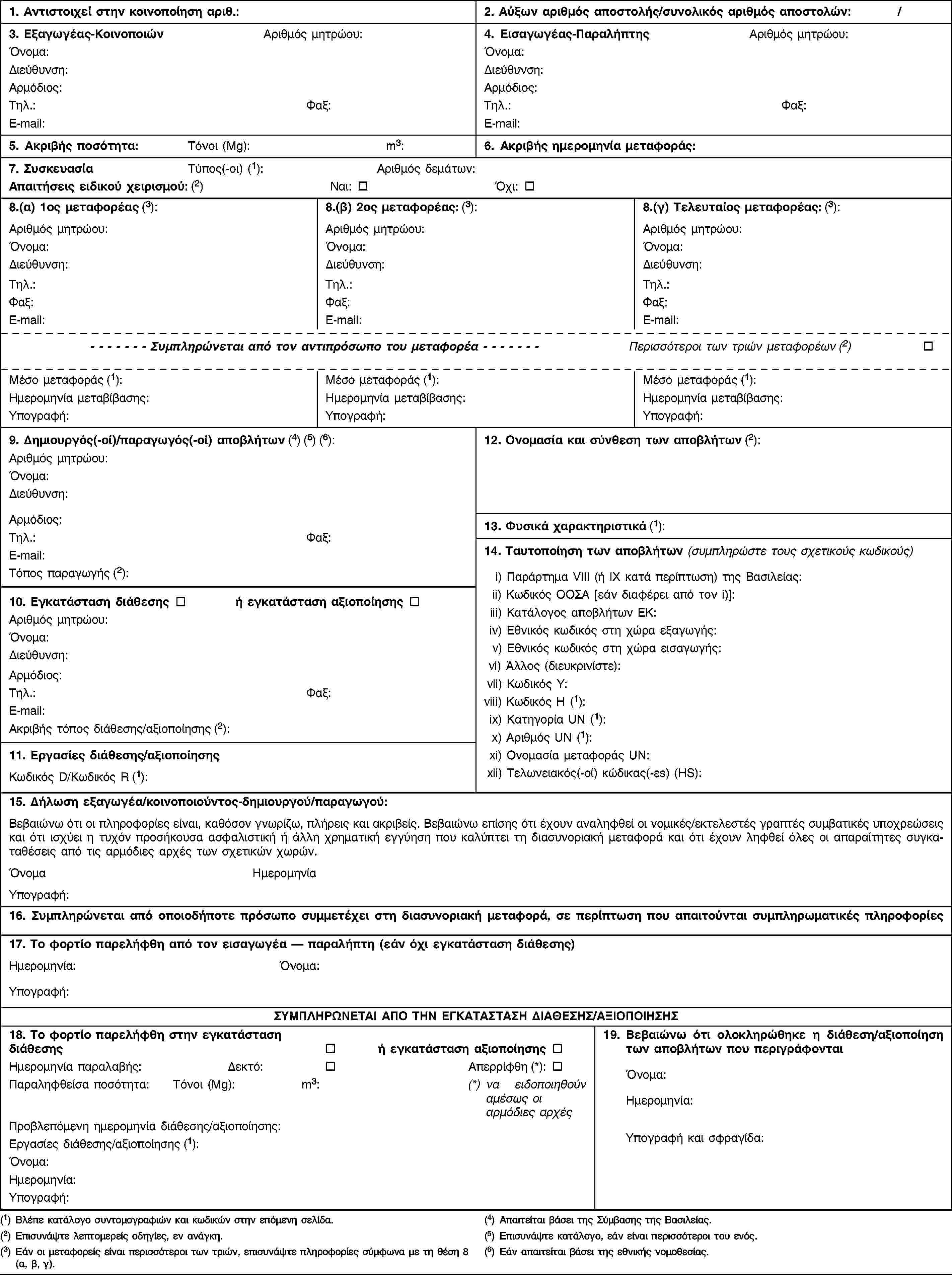 1. Εξαγωγέας-ΚοινοποιώνΑριθμός μητρώου:Όνομα:Διεύθυνση:Αρμόδιος:Τηλ.:Φαξ:E-mail:3. Κοινοποίηση αριθ.:Κοινοποίηση που αφορά:Α. i) Μεμονωμένη μεταφορά:ii) Πολλαπλές μεταφορές:B. i) Διάθεση (1):ii) Αξιοποίηση:Γ. Προεγκεκριμένη εγκατάσταση αξιοποίησης (2) (3):ΝαιΌχι4. Προβλεπόμενος συνολικός αριθμός μεταφορών:5. Προβλεπόμενη συνολική ποσότητα (4):Τόνοι (Mg):m3:2. Εισαγωγέας-ΠαραλήπτηςΑριθμός μητρώου:Όνομα:Διεύθυνση:Αρμόδιος:Τηλ.:Φαξ:E-mail:6. Προβλεπόμενο χρονικό διάστημα για τη (τις) μεταφορά(-ές) (4):Πρώτη αναχώρηση:Τελευταία αναχώρηση:7. Τύπος(-οι) συσκευασίας (5):Απαιτήσεις ειδικού χειρισμού (6):ΝαιΌχι11. Εργασίες διάθεσης/αξιοποίησης (2)8. Επιλεγείς(-έντες) μεταφορέας(-είς)Αριθμός μητρώου:Όνομα (7):Διεύθυνση:Αρμόδιος:Τηλ.:Φαξ:E-mail:Τρόπος(-οι) μεταφοράς (5):Κωδικός D/Κωδικός R (5):Χρησιμοποιούμενη τεχνολογία (6):Λόγος εξαγωγής (1) (6):12. Ονομασία και σύνθεση των αποβλήτων (6):9. Δημιουργός(-οί)/παραγωγός(-οί) αποβλήτων (1) (7) (8)Αριθμός μητρώου:Όνομα:Διεύθυνση:Αρμόδιος:Τηλ.:Φαξ:E-mail:Τόπος και διαδικασία παραγωγής (6)13. Φυσικά χαρακτηριστικά (5):14. Ταυτοποίηση των αποβλήτων (συμπληρώστε τους σχετικούς κωδικούς)i) Παράρτημα VΙΙΙ (ή ΙΧ κατά περίπτωση) της Βασιλείας:ii) Κωδικός ΟΟΣΑ [εάν διαφέρει από τον i)]:iii) Κατάλογος αποβλήτων ΕΚ:iv) Εθνικός κωδικός στη χώρα εξαγωγής:v) Εθνικός κωδικός στη χώρα εισαγωγής:vi) Άλλος (διευκρινίστε):vii) Κωδικός Y:viii) Κωδικός H (5):ix) Κατηγορία UN (5):x) Αριθμός UN:xi) Ονομασία μεταφοράς UN:xii) Τελωνειακός(-οί) κώδικας(-εs) (HS):10. Εγκατάσταση διάθεσης (2):ή εγκατάσταση αξιοποίησης (2):Αριθμός μητρώου:Όνομα:Διεύθυνση:Αρμόδιος:Τηλ.:Φαξ:E-mail:Ακριβής τόπος διάθεσης/αξιοποίησης:15. α) Σχετικές χώρες/κράτη, β) κωδικοί αριθμοί αρμοδίων αρχών εφόσον υπάρχουν, γ) ακριβή σημεία εξόδου ή εισόδου (σημείο διέλευσης των συνόρων ή λιμένας)Κράτος εξαγωγής/αποστολήςΚράτος(-η) διαμετακόμισης (είσοδος και έξοδος)Κράτος εισαγωγής/προορισμούα)β)γ)16. Τελωνεία εισόδου ή/και εξόδου ή/και εξαγωγής (Ευρωπαϊκή Κοινότητα):Είσοδος:Έξοδος:Εξαγωγή:17. Δήλωση εξαγωγέα/κοινοποιούντος — δημιουργού/παραγωγού (1):Βεβαιώνω ότι οι ανωτέρω πληροφορίες είναι, εξ όσων γνωρίζω, πλήρεις και ακριβείς. Βεβαιώνω επίσης ότι έχουν αναληφθεί οι νομικές/εκτελεστές γραπτές συμβατικές υποχρεώσεις και ότι ισχύει η τυχόν προσήkουσα ασφαλιστική ή άλλη χρηματική εγγύηση που καλύπτει τη διασυνοριακή μεταφορά.18. Αριθμός συνημμένων παραρτημάτων:Όνομα εξαγωγέα/κοινοποιούντος:Ημερομηνία:Υπογραφή:Όνομα δημιουργού/παραγωγού:Ημερομηνία:Υπογραφή:ΣΥΜΠΛΗΡΩΝΕΤΑΙ ΑΠΟ ΤΙΣ ΑΡΜΟΔΙΕΣ ΑΡΧΕΣ19. Απόδειξη παραλαβής από τη σχετική αρμόδια αρχή των χωρών εισαγωγής-προορισμού/διαμετακόμισης (1)/εξαγωγής-αποστολής (9):20. Γραπτή συγκατάθεση (1) (8) για τη μεταφορά από την αρμόδια αρχή τ… (χώρα):Χώρα:Η κοινοποίηση παρελήφθη στις:Η απόδειξη παραλαβής απεστάλη στις:Ονομασία της αρμόδιας αρχής:Σφραγίδα ή/και υπογραφή:Η συγκατάθεση δόθηκε στις:Η συγκατάθεση ισχύει από:έως:Ειδικοί όροι:ΌχιΕάν ναι, βλέπε θέση 21 (6):Ονομασία της αρμόδιας αρχής:Σφραγίδα ή/και υπογραφή:21. Ειδικοί όροι συγκατάθεσης για τη μεταφορά ή λόγοι αντιρρήσεων(1) Απαιτείται βάσει της Σύμβασης της Βασιλείας.(2) Σε περίπτωση εργασιών R12/R13 ή D13-D15, επισυνάψτε επίσης αντίστοιχες πληροφορίες για οποιαδήποτε επακόλουθη εγκατάσταση ή εγκαταστάσεις R12/R13 ή D13-D15 και για την επακόλουθη εγκατάσταση ή εγκαταστάσεις R1-R11 ή D1-D12, εφόσον απαιτείται.(3) Συμπληρώνεται για τις διακινήσεις εντός της περιοχής του ΟΟΣΑ και μόνον εάν πρόκειται για την περίπτωση B(ii).(4) Επισυνάψτε λεπτομερή κατάλογο, εάν πρόκειται για πολλαπλές μεταφορές.(5) Βλέπε κατάλογο συντομογραφιών και κωδικών στην επόμενη σελίδα.(6) Επισυνάψτε λεπτομερείς οδηγίες, εν ανάγκη.(7) Επισυνάψτε κατάλογο, εάν είναι περισσότεροι του ενός.(8) Εάν απαιτείται βάσει της εθνικής νομοθεσίας.(9) Εάν απαιτείται βάσει της απόφασης του ΟΟΣΑ.