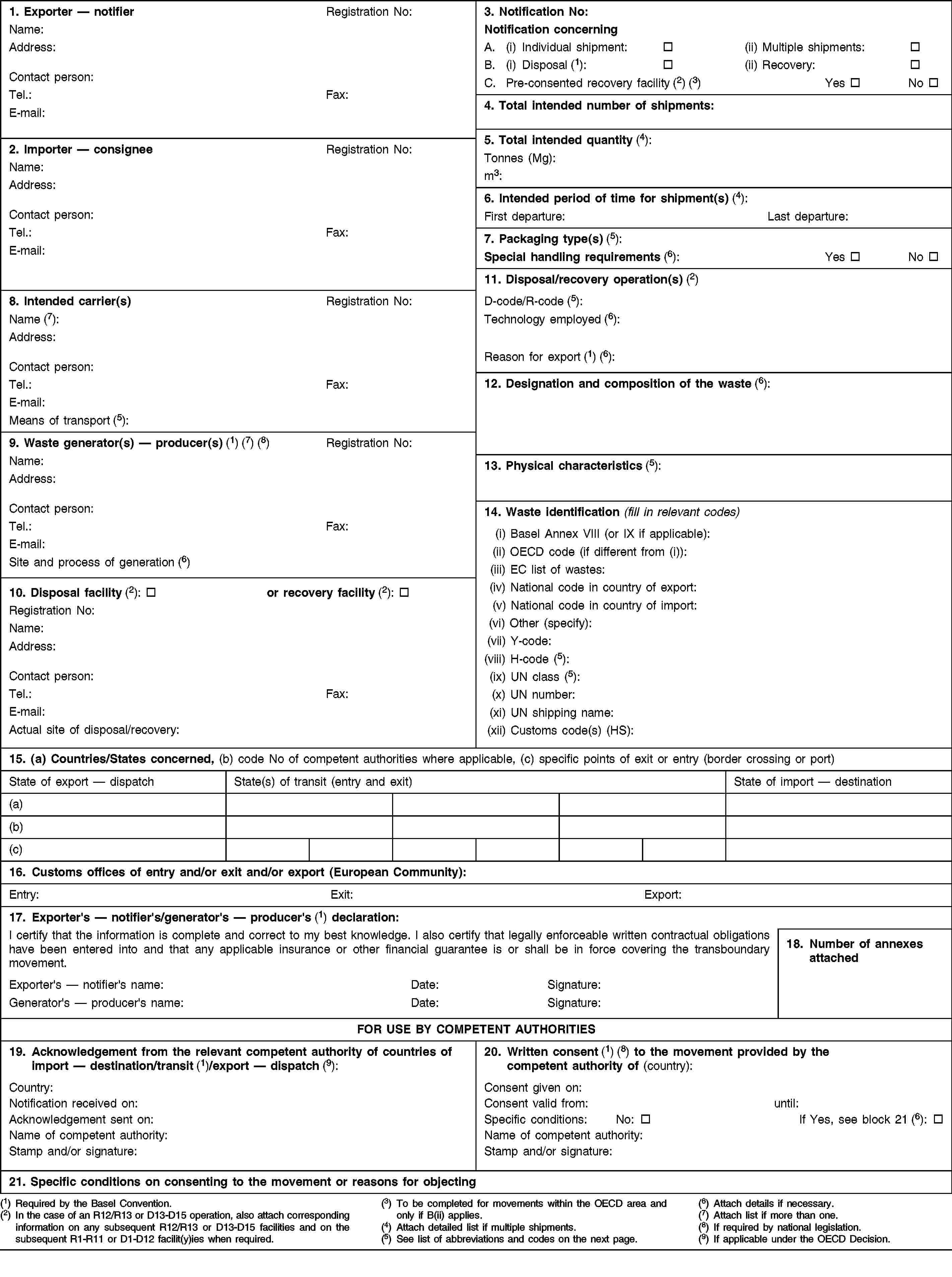 1. Exporter — notifierRegistration No:Name:Address:Contact person:Tel.:Fax:E-mail:3. Notification No:Notification concerningA. (i) Individual shipment:(ii) Multiple shipments:B. (i) Disposal (1):(ii) Recovery:C.Pre-consented recovery facility (2) (3)YesNo4. Total intended number of shipments:5. Total intended quantity (4):Tonnes (Mg):m3:2. Importer — consigneeRegistration No:Name:Address:Contact person:Tel.:Fax:E-mail:6. Intended period of time for shipment(s) (4):First departure:Last departure:7. Packaging type(s) (5):Special handling requirements (6):YesNo11. Disposal/recovery operation(s) (2)8. Intended carrier(s)Registration No:Name (7):Address:Contact person:Tel.:Fax:E-mail:Means of transport (5):D-code/R-code (5):Technology employed (6):Reason for export (1) (6):12. Designation and composition of the waste (6):9. Waste generator(s) — producer(s) (1) (7) (8)Registration No:Name:Address:Contact person:Tel.:Fax:E-mail:Site and process of generation (6)13. Physical characteristics (5):14. Waste identification (fill in relevant codes)(i) Basel Annex VIII (or IX if applicable):(ii) OECD code (if different from (i)):(iii) EC list of wastes:(iv) National code in country of export:(v) National code in country of import:(vi) Other (specify):(vii) Y-code:(viii) H-code (5):(ix) UN class (5):(x) UN number:(xi) UN shipping name:(xii) Customs code(s) (HS):10. Disposal facility (2):or recovery facility (2):Registration No:Name:Address:Contact person:Tel.:Fax:E-mail:Actual site of disposal/recovery:15. (a) Countries/States concerned, (b) code No of competent authorities where applicable, (c) specific points of exit or entry (border crossing or port)State of export — dispatchState(s) of transit (entry and exit)State of import — destination(a)(b)(c)16. Customs offices of entry and/or exit and/or export (European Community):Entry:Exit:Export:17. Exporter's — notifier's/generator's — producer's (1) declaration:I certify that the information is complete and correct to my best knowledge. I also certify that legally enforceable written contractual obligations have been entered into and that any applicable insurance or other financial guarantee is or shall be in force covering the transboundary movement.18. Number of annexes attachedExporter's — notifier's name:Date:Signature:Generator's — producer's name:Date:Signature:FOR USE BY COMPETENT AUTHORITIES19. Acknowledgement from the relevant competent authority of countries of import — destination/transit (1)/export — dispatch (9):20. Written consent (1) (8) to the movement provided by the competent authority of (country):Country:Notification received on:Acknowledgement sent on:Name of competent authority:Stamp and/or signature:Consent given on:Consent valid from:until:Specific conditions:No:If Yes, see block 21 (6):Name of competent authority:Stamp and/or signature:21. Specific conditions on consenting to the movement or reasons for objecting(1) Required by the Basel Convention.(2) In the case of an R12/R13 or D13-D15 operation, also attach corresponding information on any subsequent R12/R13 or D13-D15 facilities and on the subsequent R1-R11 or D1-D12 facilit(y)ies when required.(3) To be completed for movements within the OECD area and only if B(ii) applies.(4) Attach detailed list if multiple shipments.(5) See list of abbreviations and codes on the next page.(6) Attach details if necessary.(7) Attach list if more than one.(8) If required by national legislation.(9) If applicable under the OECD Decision.