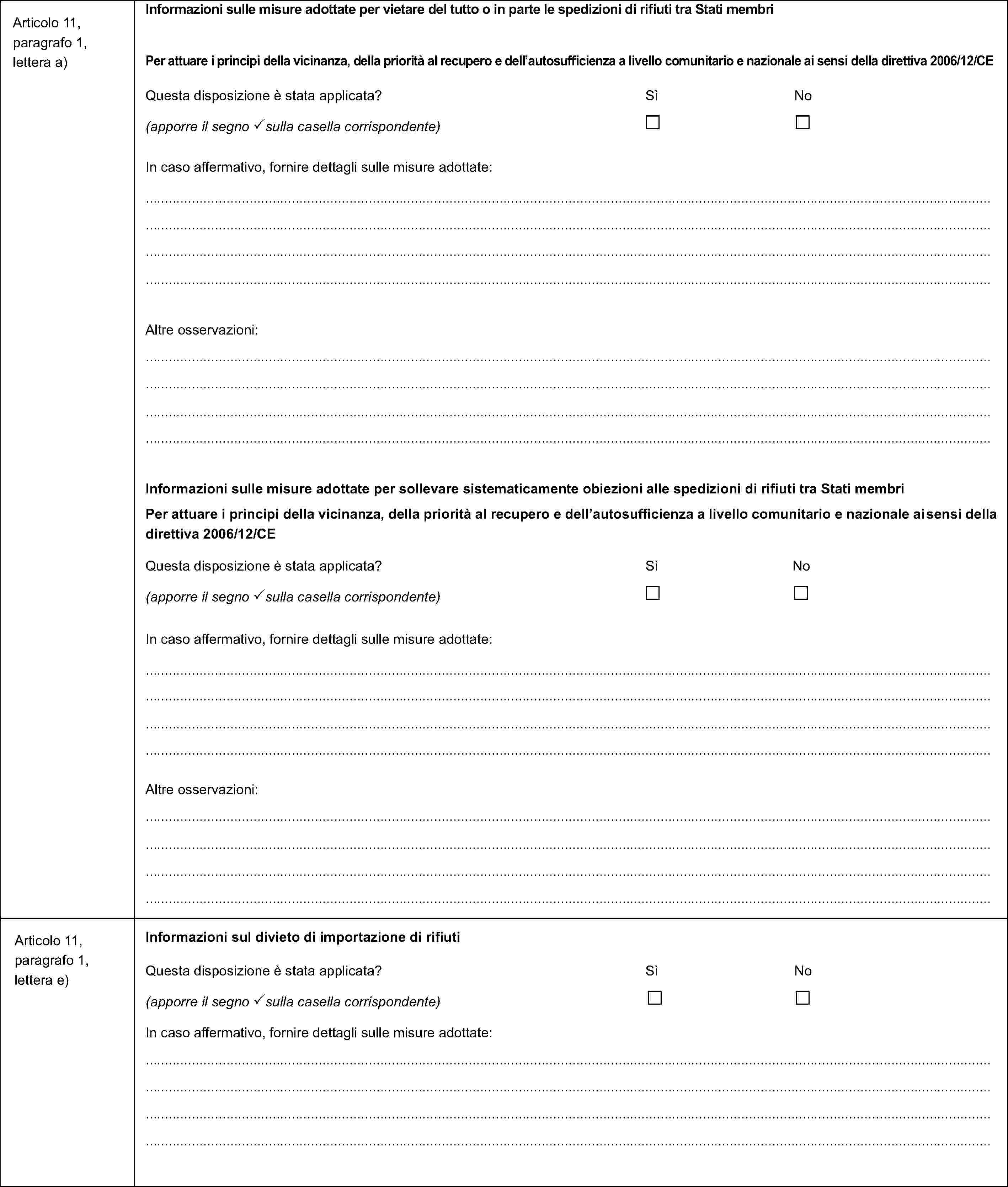 Articolo 11, paragrafo 1, lettera a)Informazioni sulle misure adottate per vietare del tutto o in parte le spedizioni di rifiuti tra Stati membriPer attuare i principi della vicinanza, della priorità al recupero e dell'autosufficienza a livello comunitario e nazionale ai sensi della direttiva 2006/12/CEQuesta disposizione è stata applicata? Sì No(apporre il segno sulla casella corrispondente)In caso affermativo, fornire dettagli sulle misure adottate:Altre osservazioni:Informazioni sulle misure adottate per sollevare sistematicamente obiezioni alle spedizioni di rifiuti tra Stati membriPer attuare i principi della vicinanza, della priorità al recupero e dell'autosufficienza a livello comunitario e nazionale ai sensi della direttiva 2006/12/CEQuesta disposizione è stata applicata? Sì No(apporre il segno sulla casella corrispondente)In caso affermativo, fornire dettagli sulle misure adottate:Altre osservazioni:Articolo 11, paragrafo 1, lettera e)Informazioni sul divieto di importazione di rifiutiQuesta disposizione è stata applicata? Sì No(apporre il segno sulla casella corrispondente)In caso affermativo, fornire dettagli sulle misure adottate: