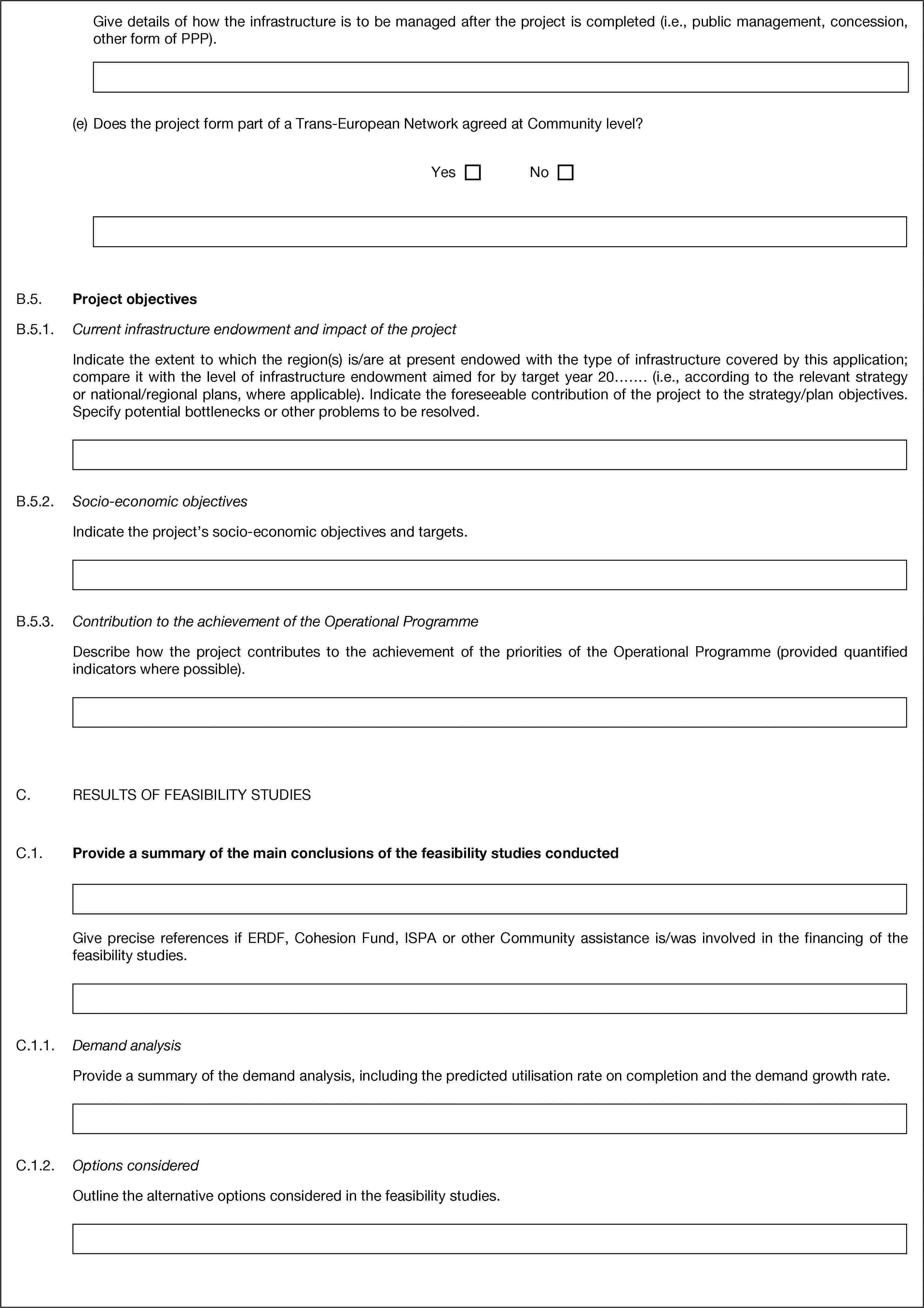 Give details of how the infrastructure is to be managed after the project is completed (i.e., public management, concession, other form of PPP).(e) Does the project form part of a Trans-European Network agreed at Community level?YesNoB.5. Project objectivesB.5.1. Current infrastructure endowment and impact of the projectIndicate the extent to which the region(s) is/are at present endowed with the type of infrastructure covered by this application; compare it with the level of infrastructure endowment aimed for by target year 20……. (i.e., according to the relevant strategy or national/regional plans, where applicable). Indicate the foreseeable contribution of the project to the strategy/plan objectives. Specify potential bottlenecks or other problems to be resolved.B.5.2. Socio-economic objectivesIndicate the project’s socio-economic objectives and targets.B.5.3. Contribution to the achievement of the Operational ProgrammeDescribe how the project contributes to the achievement of the priorities of the Operational Programme (provided quantified indicators where possible).C. RESULTS OF FEASIBILITY STUDIESC.1. Provide a summary of the main conclusions of the feasibility studies conductedGive precise references if ERDF, Cohesion Fund, ISPA or other Community assistance is/was involved in the financing of the feasibility studies.C.1.1. Demand analysisProvide a summary of the demand analysis, including the predicted utilisation rate on completion and the demand growth rate.C.1.2. Options consideredOutline the alternative options considered in the feasibility studies.