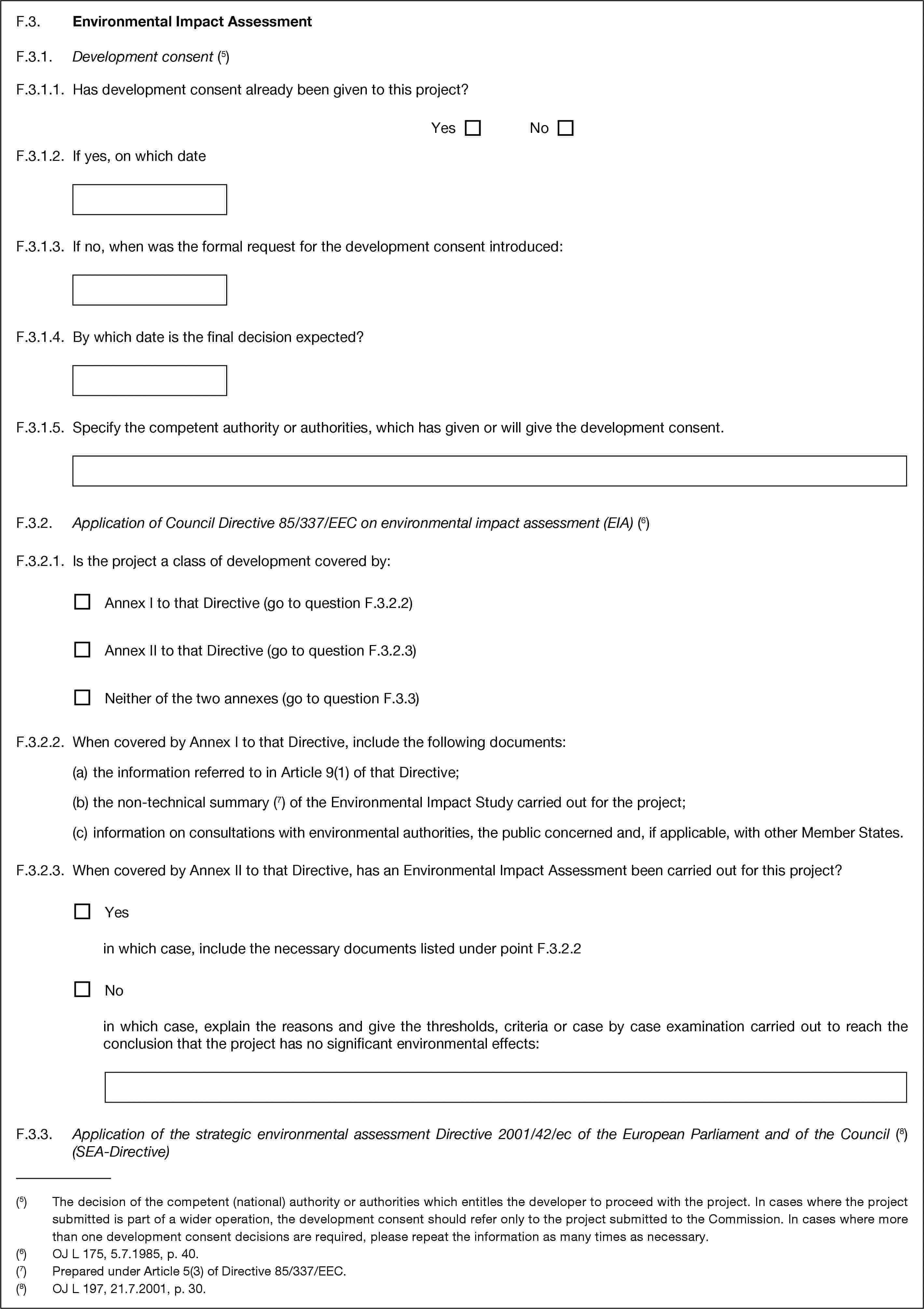 F.3. Environmental Impact AssessmentF.3.1. Development consent (5)F.3.1.1. Has development consent already been given to this project?YesNoF.3.1.2. If yes, on which dateF.3.1.3. If no, when was the formal request for the development consent introduced:F.3.1.4. By which date is the final decision expected?F.3.1.5. Specify the competent authority or authorities, which has given or will give the development consent.F.3.2. Application of Council Directive 85/337/EEC on environmental impact assessment (EIA) (6)F.3.2.1. Is the project a class of development covered by:Annex I to that Directive (go to question F.3.2.2)Annex II to that Directive (go to question F.3.2.3)Neither of the two annexes (go to question F.3.3)F.3.2.2. When covered by Annex I to that Directive, include the following documents:(a) the information referred to in Article 9(1) of that Directive;(b) the non-technical summary (7) of the Environmental Impact Study carried out for the project;(c) information on consultations with environmental authorities, the public concerned and, if applicable, with other Member States.F.3.2.3. When covered by Annex II to that Directive, has an Environmental Impact Assessment been carried out for this project?Yesin which case, include the necessary documents listed under point F.3.2.2Noin which case, explain the reasons and give the thresholds, criteria or case by case examination carried out to reach the conclusion that the project has no significant environmental effects:F.3.3. Application of the strategic environmental assessment Directive 2001/42/ec of the European Parliament and of the Council (8) (SEA-Directive)(5) The decision of the competent (national) authority or authorities which entitles the developer to proceed with the project. In cases where the project submitted is part of a wider operation, the development consent should refer only to the project submitted to the Commission. In cases where more than one development consent decisions are required, please repeat the information as many times as necessary.(6) OJ L 175, 5.7.1985, p. 40.(7) Prepared under Article 5(3) of Directive 85/337/EEC.(8) OJ L 197, 21.7.2001, p. 30.