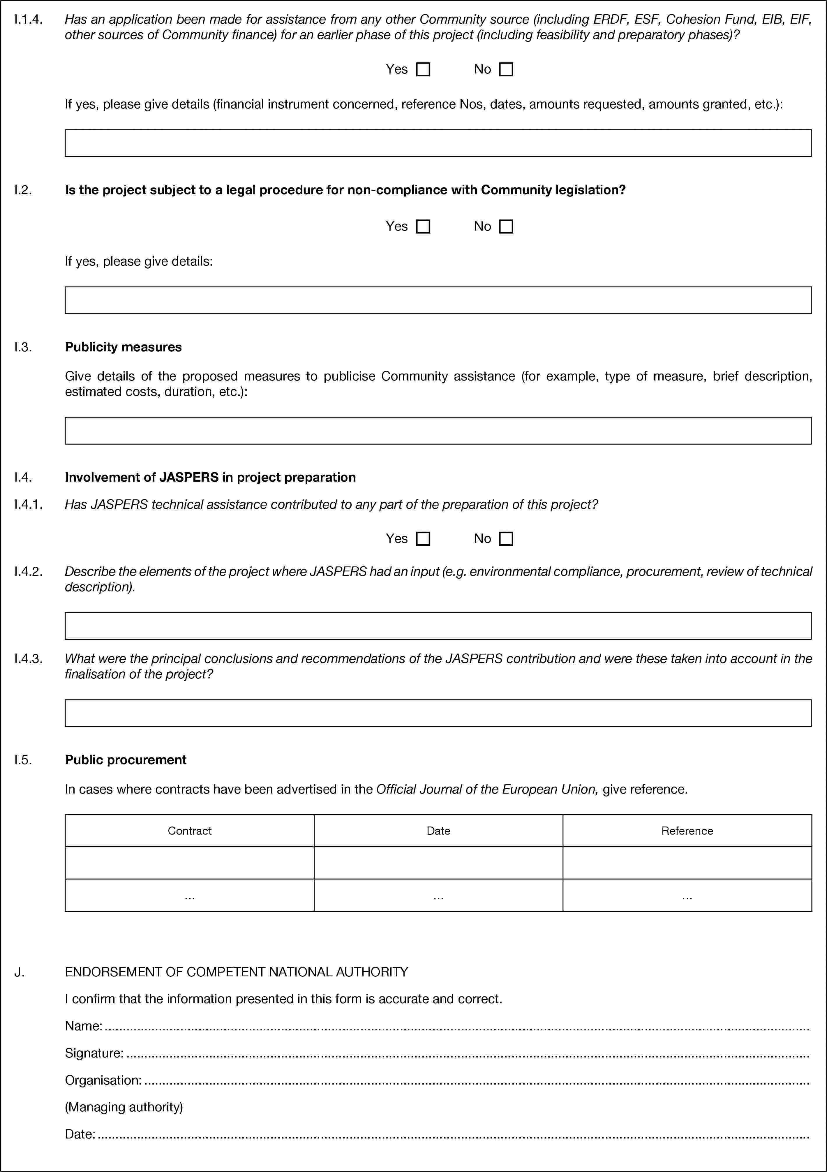 I.1.4. Has an application been made for assistance from any other Community source (including ERDF, ESF, Cohesion Fund, EIB, EIF, other sources of Community finance) for an earlier phase of this project (including feasibility and preparatory phases)?YesNoIf yes, please give details (financial instrument concerned, reference Nos, dates, amounts requested, amounts granted, etc.):I.2. Is the project subject to a legal procedure for non-compliance with Community legislation?YesNoIf yes, please give details:I.3. Publicity measuresGive details of the proposed measures to publicise Community assistance (for example, type of measure, brief description, estimated costs, duration, etc.):I.4. Involvement of JASPERS in project preparationI.4.1. Has JASPERS technical assistance contributed to any part of the preparation of this project?YesNoI.4.2. Describe the elements of the project where JASPERS had an input (e.g. environmental compliance, procurement, review of technical description).I.4.3. What were the principal conclusions and recommendations of the JASPERS contribution and were these taken into account in the finalisation of the project?I.5. Public procurementIn cases where contracts have been advertised in the Official Journal of the European Union, give reference.ContractDateReference………J. ENDORSEMENT OF COMPETENT NATIONAL AUTHORITYI confirm that the information presented in this form is accurate and correct.Name: …Signature: …Organisation: …(Managing authority)Date: …