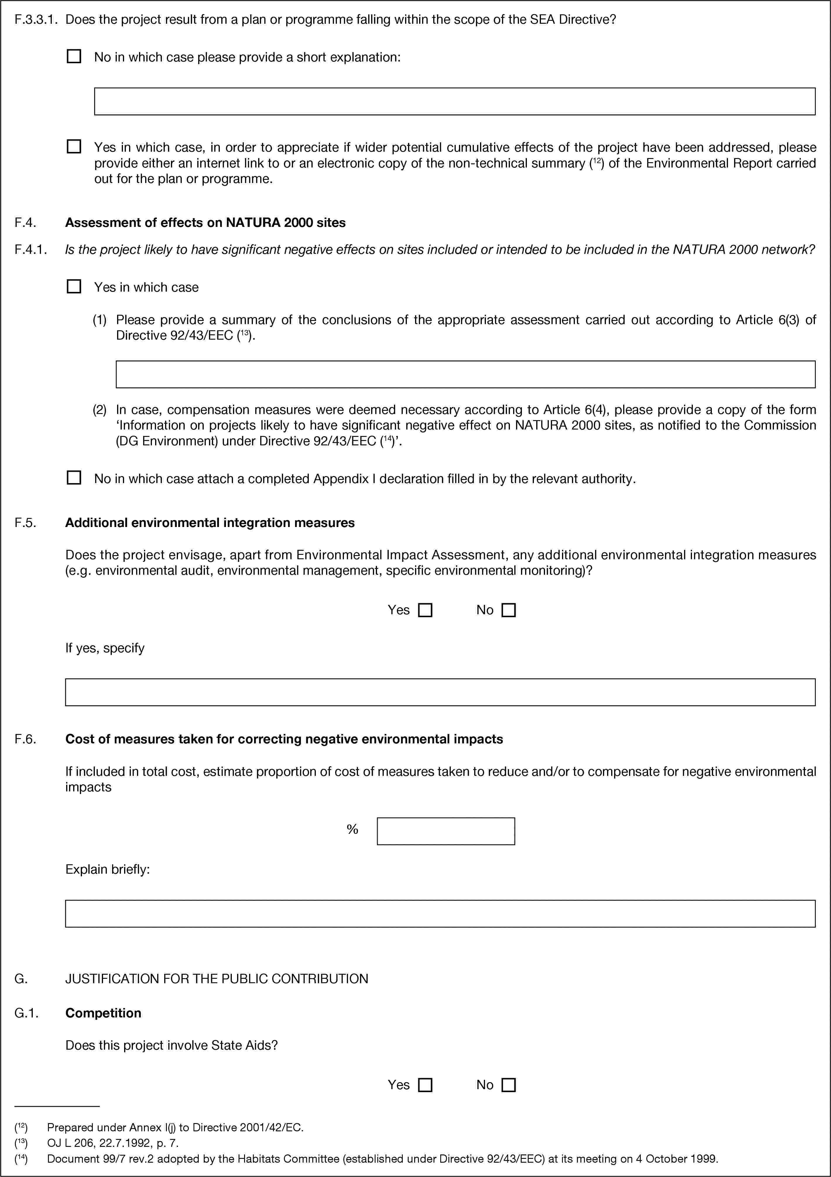 F.3.3.1. Does the project result from a plan or programme falling within the scope of the SEA Directive?No in which case please provide a short explanation:Yes in which case, in order to appreciate if wider potential cumulative effects of the project have been addressed, please provide either an internet link to or an electronic copy of the non-technical summary (12) of the Environmental Report carried out for the plan or programme.F.4. Assessment of effects on NATURA 2000 sitesF.4.1. Is the project likely to have significant negative effects on sites included or intended to be included in the NATURA 2000 network?Yes in which case(1) Please provide a summary of the conclusions of the appropriate assessment carried out according to Article 6(3) of Directive 92/43/EEC (13).(2) In case, compensation measures were deemed necessary according to Article 6(4), please provide a copy of the form ‘Information on projects likely to have significant negative effect on NATURA 2000 sites, as notified to the Commission (DG Environment) under Directive 92/43/EEC (14)’.No in which case attach a completed Appendix I declaration filled in by the relevant authority.F.5. Additional environmental integration measuresDoes the project envisage, apart from Environmental Impact Assessment, any additional environmental integration measures (e.g. environmental audit, environmental management, specific environmental monitoring)?YesNoIf yes, specifyF.6. Cost of measures taken for correcting negative environmental impactsIf included in total cost, estimate proportion of cost of measures taken to reduce and/or to compensate for negative environmental impacts%Explain briefly:G. JUSTIFICATION FOR THE PUBLIC CONTRIBUTIONG.1. CompetitionDoes this project involve State Aids?YesNo(12) Prepared under Annex I(j) to Directive 2001/42/EC.(13) OJ L 206, 22.7.1992, p. 7.(14) Document 99/7 rev.2 adopted by the Habitats Committee (established under Directive 92/43/EEC) at its meeting on 4 October 1999.