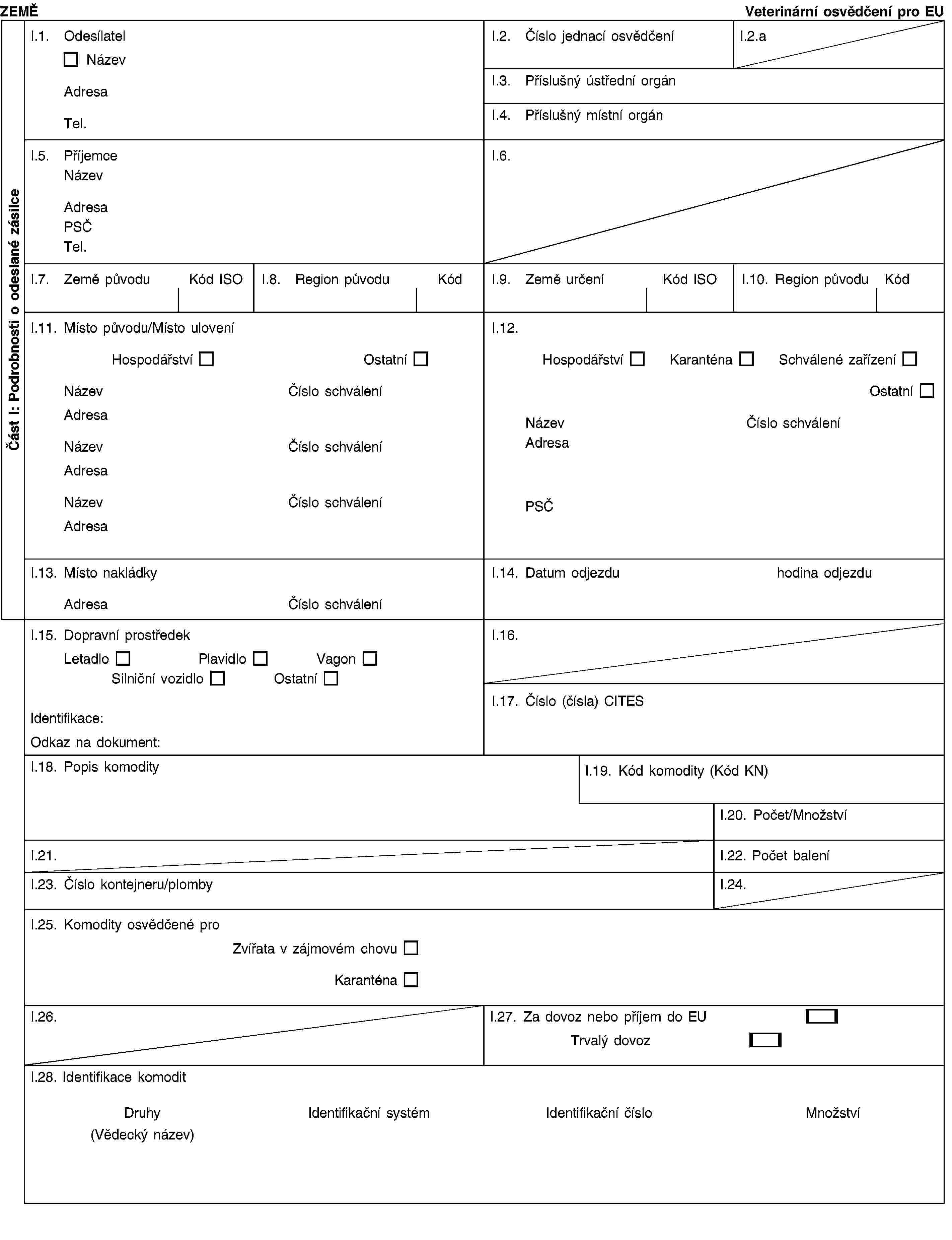Část I: Podrobnosti o odeslané zásilceZEMĚVeterinární osvědčení pro EUI.1. OdesílatelNázevAdresaTel.I.2. Číslo jednací osvědčeníI.2.aI.3. Příslušný ústřední orgánI.4. Příslušný místní orgánI.5. PříjemceNázevAdresaPSČTel.I.6.I.7. Země původuKód ISOI.8. Region původuKódI.9. Země určeníKód ISOI.10. Region původuKódI.11. Místo původu/Místo uloveníHospodářství OstatníNázevČíslo schváleníAdresaNázevČíslo schváleníAdresaNázevČíslo schváleníAdresaI.12.Hospodářství Karanténa Schválené zařízeníOstatníNázevČíslo schváleníAdresaPSČI.13. Místo nakládkyAdresaČíslo schváleníI.14. Datum odjezdu hodina odjezduI.15. Dopravní prostředekLetadloPlavidloVagonSilniční vozidloOstatníIdentifikace:Odkaz na dokument:I.16.I.17. Číslo (čísla) CITESI.18. Popis komodityI.19. Kód komodity (Kód KN)I.20. Počet/MnožstvíI.21.I.22. Počet baleníI.23. Číslo kontejneru/plombyI.24.I.25. Komodity osvědčené proZvířata v zájmovém chovuKaranténaI.26.I.27. Za dovoz nebo příjem do EUTrvalý dovozI.28. Identifikace komoditDruhy(Vědecký název)Identifikační systémIdentifikační čísloMnožství