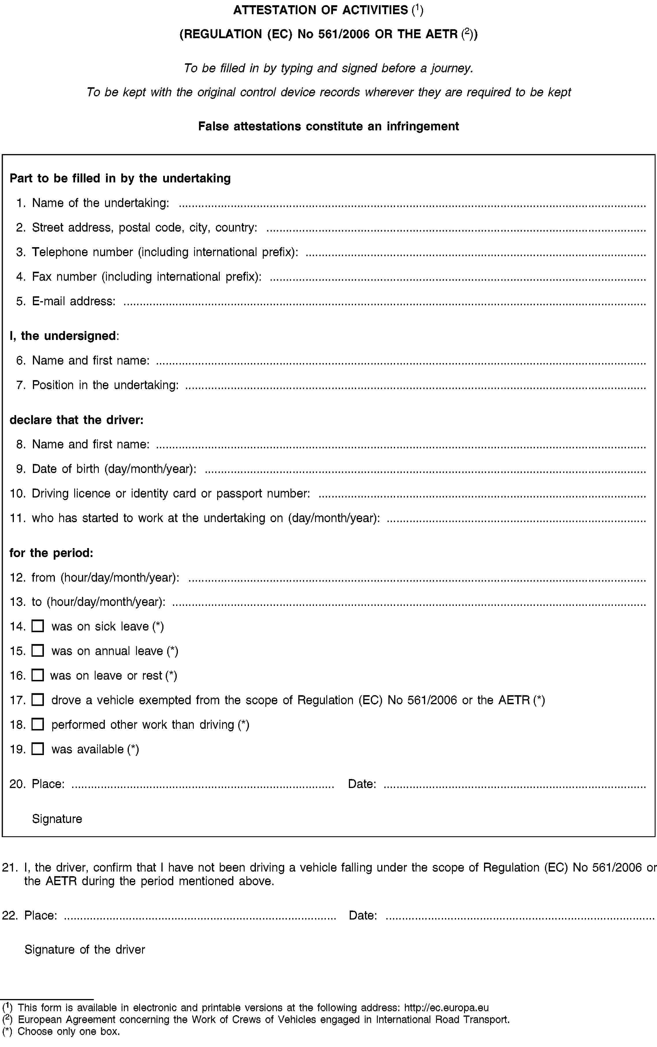 ATTESTATION OF ACTIVITIES (1)(REGULATION (EC) No 561/2006 OR THE AETR (2))To be filled in by typing and signed before a journey.To be kept with the original control device records wherever they are required to be keptFalse attestations constitute an infringementPart to be filled in by the undertaking1. Name of the undertaking: …2. Street address, postal code, city, country: …3. Telephone number (including international prefix): …4. Fax number (including international prefix): …5. E-mail address: …I, the undersigned:6. Name and first name: …7. Position in the undertaking: …declare that the driver:8. Name and first name: …9. Date of birth (day/month/year): …10. Driving licence or identity card or passport number: …11. who has started to work at the undertaking on (day/month/year): …for the period:12. from (hour/day/month/year): …13. to (hour/day/month/year): …14. was on sick leave (*)15. was on annual leave (*)16. was on leave or rest (*)17. drove a vehicle exempted from the scope of Regulation (EC) No 561/2006 or the AETR (*)18. performed other work than driving (*)19. was available (*)20. Place: …Date: …Signature21. I, the driver, confirm that I have not been driving a vehicle falling under the scope of Regulation (EC) No 561/2006 or the AETR during the period mentioned above.22. Place: …Date: …Signature of the driver(1) This form is available in electronic and printable versions at the following address: http://ec.europa.eu(2) European Agreement concerning the Work of Crews of Vehicles engaged in International Road Transport.(*) Choose only one box.