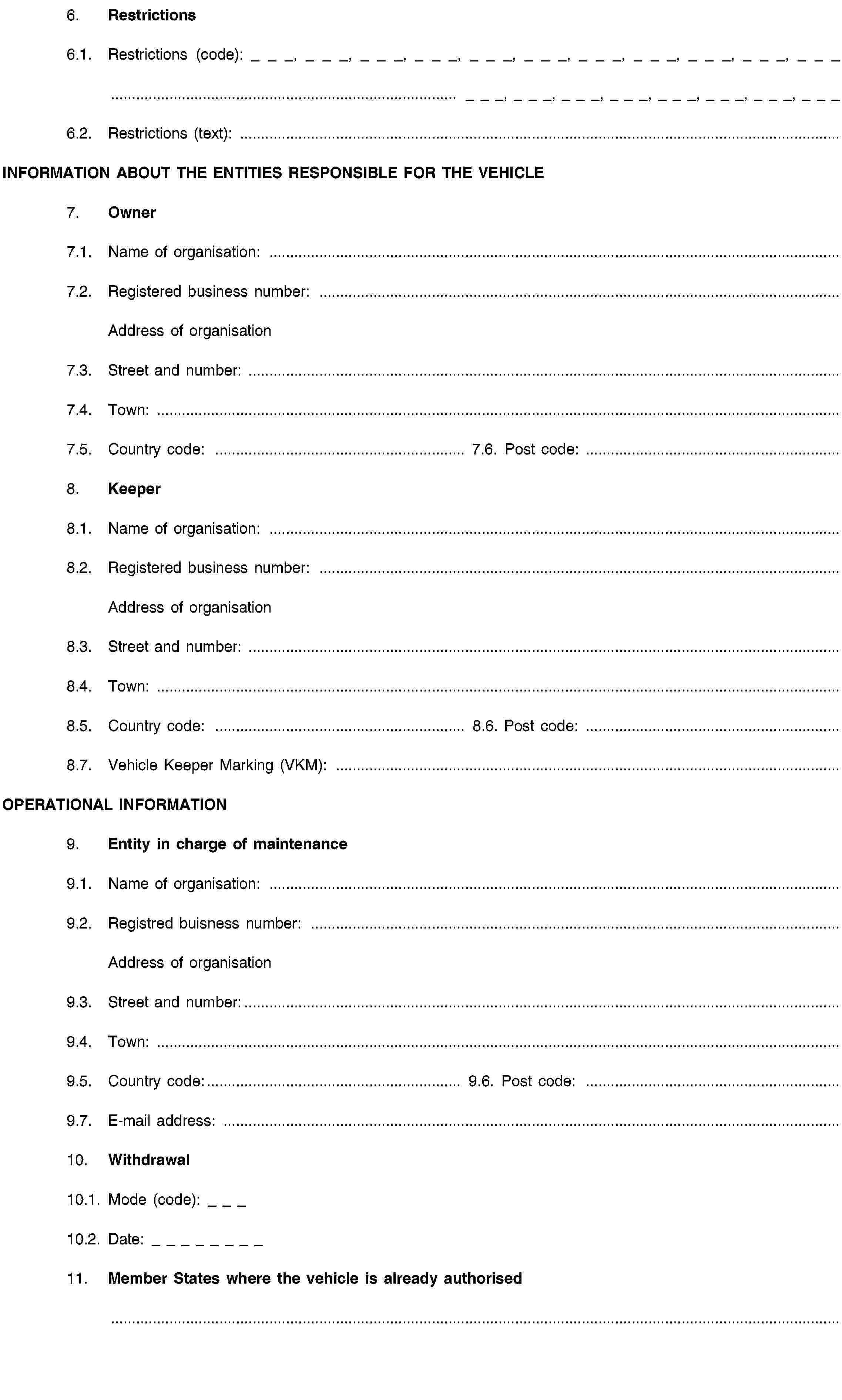 6. Restrictions6.1. Restrictions (code): _ _ _, _ _ _, _ _ _, _ _ _, _ _ _, _ _ _, _ _ _, _ _ _, _ _ _, _ _ _, _ _ _ … _ _ _, _ _ _, _ _ _, _ _ _, _ _ _, _ _ _, _ _ _, _ _ _6.2. Restrictions (text): …INFORMATION ABOUT THE ENTITIES RESPONSIBLE FOR THE VEHICLE7. Owner7.1. Name of organisation: …7.2. Registered business number: …Address of organisation7.3. Street and number: …7.4. Town: …7.5. Country code: …7.6. Post code: …8. Keeper8.1. Name of organisation: …8.2. Registered business number: …Address of organisation8.3. Street and number: …8.4. Town: …8.5. Country code: …8.6. Post code: …8.7. Vehicle Keeper Marking (VKM): …OPERATIONAL INFORMATION9. Entity in charge of maintenance9.1. Name of organisation: …9.2. Registred buisness number: …Address of organisation9.3. Street and number:…9.4. Town: …9.5. Country code:…9.6. Post code: …9.7. E-mail address: …10. Withdrawal10.1. Mode (code): _ _ _10.2. Date: _ _ _ _ _ _ _ _11. Member States where the vehicle is already authorised