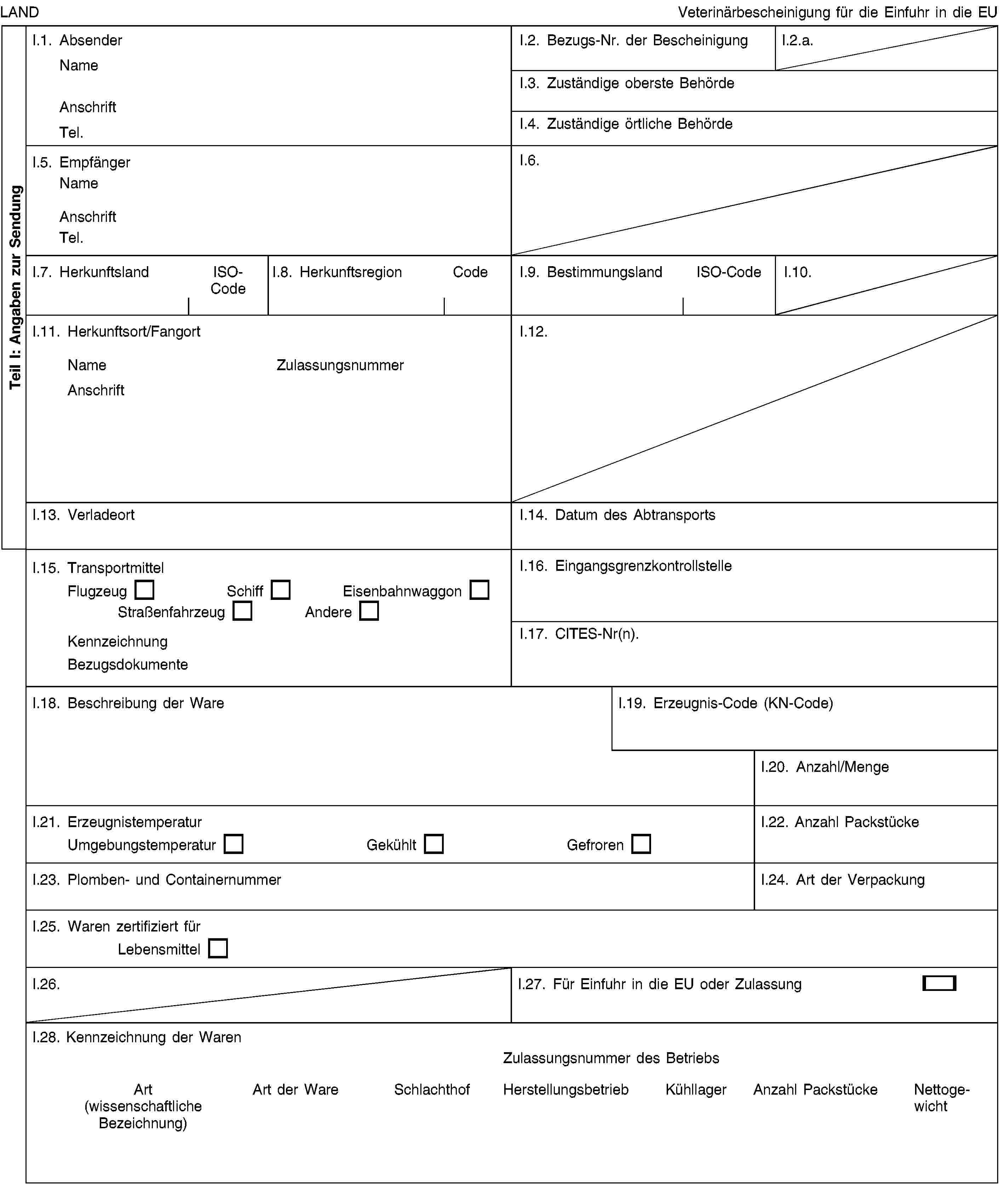 Teil I: Angaben zur SendungLANDVeterinärbescheinigung für die Einfuhr in die EUI.1. AbsenderNameAnschriftTel.I.2. Bezugs-Nr. der BescheinigungI.2.a.I.3. Zuständige oberste BehördeI.4. Zuständige örtliche BehördeI.5. EmpfängerNameAnschriftTel.I.6.I.7. HerkunftslandISO-CodeI.8. HerkunftsregionCodeI.9. BestimmungslandISO-CodeI.10.I.11. Herkunftsort/FangortNameZulassungsnummerAnschriftI.12.I.13. VerladeortI.14. Datum des AbtransportsI.15. TransportmittelFlugzeugSchiffEisenbahnwaggonStraßenfahrzeugAndereKennzeichnungBezugsdokumenteI.16. EingangsgrenzkontrollstelleI.17. CITES-Nr(n).I.18. Beschreibung der WareI.19. Erzeugnis-Code (KN-Code)I.20. Anzahl/MengeI.21. ErzeugnistemperaturUmgebungstemperaturGekühltGefrorenI.22. Anzahl PackstückeI.23. Plomben- und ContainernummerI.24. Art der VerpackungI.25. Waren zertifiziert fürLebensmittelI.26.I.27. Für Einfuhr in die EU oder ZulassungI.28. Kennzeichnung der WarenZulassungsnummer des BetriebsArt (wissenschaftliche Bezeichnung)Art der WareSchlachthofHerstellungsbetriebKühllagerAnzahl PackstückeNettogewicht