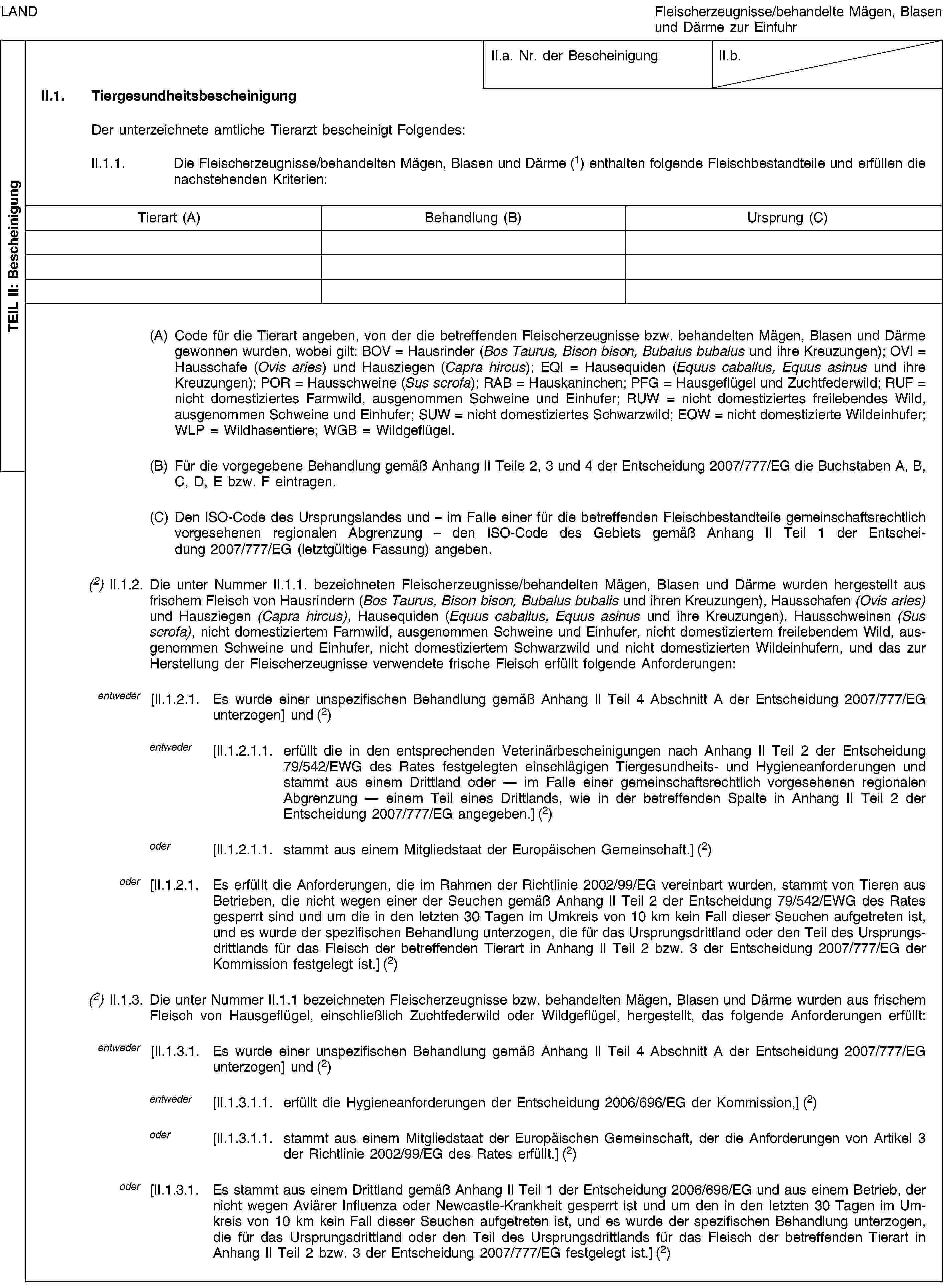 TEIL II: BescheinigungLANDFleischerzeugnisse/behandelte Mägen, Blasen und Därme zur EinfuhrII.a. Nr. der BescheinigungII.b.II.1. TiergesundheitsbescheinigungDer unterzeichnete amtliche Tierarzt bescheinigt Folgendes:II.1.1. Die Fleischerzeugnisse/behandelten Mägen, Blasen und Därme (1) enthalten folgende Fleischbestandteile und erfüllen die nachstehenden Kriterien:Tierart (A)Behandlung (B)Ursprung (C)(A) Code für die Tierart angeben, von der die betreffenden Fleischerzeugnisse bzw. behandelten Mägen, Blasen und Därme gewonnen wurden, wobei gilt: BOV = Hausrinder (Bos Taurus, Bison bison, Bubalus bubalus und ihre Kreuzungen); OVI = Hausschafe (Ovis aries) und Hausziegen (Capra hircus); EQI = Hausequiden (Equus caballus, Equus asinus und ihre Kreuzungen); POR = Hausschweine (Sus scrofa); RAB = Hauskaninchen; PFG = Hausgeflügel und Zuchtfederwild; RUF = nicht domestiziertes Farmwild, ausgenommen Schweine und Einhufer; RUW = nicht domestiziertes freilebendes Wild, ausgenommen Schweine und Einhufer; SUW = nicht domestiziertes Schwarzwild; EQW = nicht domestizierte Wildeinhufer; WLP = Wildhasentiere; WGB = Wildgeflügel.(B) Für die vorgegebene Behandlung gemäß Anhang II Teile 2, 3 und 4 der Entscheidung 2007/777/EG die Buchstaben A, B, C, D, E bzw. F eintragen.(C) Den ISO-Code des Ursprungslandes und – im Falle einer für die betreffenden Fleischbestandteile gemeinschaftsrechtlich vorgesehenen regionalen Abgrenzung – den ISO-Code des Gebiets gemäß Anhang II Teil 1 der Entscheidung 2007/777/EG (letztgültige Fassung) angeben.(2) II.1.2. Die unter Nummer II.1.1. bezeichneten Fleischerzeugnisse/behandelten Mägen, Blasen und Därme wurden hergestellt aus frischem Fleisch von Hausrindern (Bos Taurus, Bison bison, Bubalus bubalis und ihren Kreuzungen), Hausschafen (Ovis aries) und Hausziegen (Capra hircus), Hausequiden (Equus caballus, Equus asinus und ihre Kreuzungen), Hausschweinen (Sus scrofa), nicht domestiziertem Farmwild, ausgenommen Schweine und Einhufer, nicht domestiziertem freilebendem Wild, ausgenommen Schweine und Einhufer, nicht domestiziertem Schwarzwild und nicht domestizierten Wildeinhufern, und das zur Herstellung der Fleischerzeugnisse verwendete frische Fleisch erfüllt folgende Anforderungen:entweder [II.1.2.1. Es wurde einer unspezifischen Behandlung gemäß Anhang II Teil 4 Abschnitt A der Entscheidung 2007/777/EG unterzogen] und (2)entweder [II.1.2.1.1. erfüllt die in den entsprechenden Veterinärbescheinigungen nach Anhang II Teil 2 der Entscheidung 79/542/EWG des Rates festgelegten einschlägigen Tiergesundheits- und Hygieneanforderungen und stammt aus einem Drittland oder — im Falle einer gemeinschaftsrechtlich vorgesehenen regionalen Abgrenzung — einem Teil eines Drittlands, wie in der betreffenden Spalte in Anhang II Teil 2 der Entscheidung 2007/777/EG angegeben.] (2)oder [II.1.2.1.1. stammt aus einem Mitgliedstaat der Europäischen Gemeinschaft.] (2)oder [II.1.2.1. Es erfüllt die Anforderungen, die im Rahmen der Richtlinie 2002/99/EG vereinbart wurden, stammt von Tieren aus Betrieben, die nicht wegen einer der Seuchen gemäß Anhang II Teil 2 der Entscheidung 79/542/EWG des Rates gesperrt sind und um die in den letzten 30 Tagen im Umkreis von 10 km kein Fall dieser Seuchen aufgetreten ist, und es wurde der spezifischen Behandlung unterzogen, die für das Ursprungsdrittland oder den Teil des Ursprungsdrittlands für das Fleisch der betreffenden Tierart in Anhang II Teil 2 bzw. 3 der Entscheidung 2007/777/EG der Kommission festgelegt ist.] (2)(2) II.1.3. Die unter Nummer II.1.1 bezeichneten Fleischerzeugnisse bzw. behandelten Mägen, Blasen und Därme wurden aus frischem Fleisch von Hausgeflügel, einschließlich Zuchtfederwild oder Wildgeflügel, hergestellt, das folgende Anforderungen erfüllt:entweder [II.1.3.1. Es wurde einer unspezifischen Behandlung gemäß Anhang II Teil 4 Abschnitt A der Entscheidung 2007/777/EG unterzogen] und (2)entweder [II.1.3.1.1. erfüllt die Hygieneanforderungen der Entscheidung 2006/696/EG der Kommission,] (2)oder [II.1.3.1.1. stammt aus einem Mitgliedstaat der Europäischen Gemeinschaft, der die Anforderungen von Artikel 3 der Richtlinie 2002/99/EG des Rates erfüllt.] (2)oder [II.1.3.1. Es stammt aus einem Drittland gemäß Anhang II Teil 1 der Entscheidung 2006/696/EG und aus einem Betrieb, der nicht wegen Aviärer Influenza oder Newcastle-Krankheit gesperrt ist und um den in den letzten 30 Tagen im Umkreis von 10 km kein Fall dieser Seuchen aufgetreten ist, und es wurde der spezifischen Behandlung unterzogen, die für das Ursprungsdrittland oder den Teil des Ursprungsdrittlands für das Fleisch der betreffenden Tierart in Anhang II Teil 2 bzw. 3 der Entscheidung 2007/777/EG festgelegt ist.] (2)