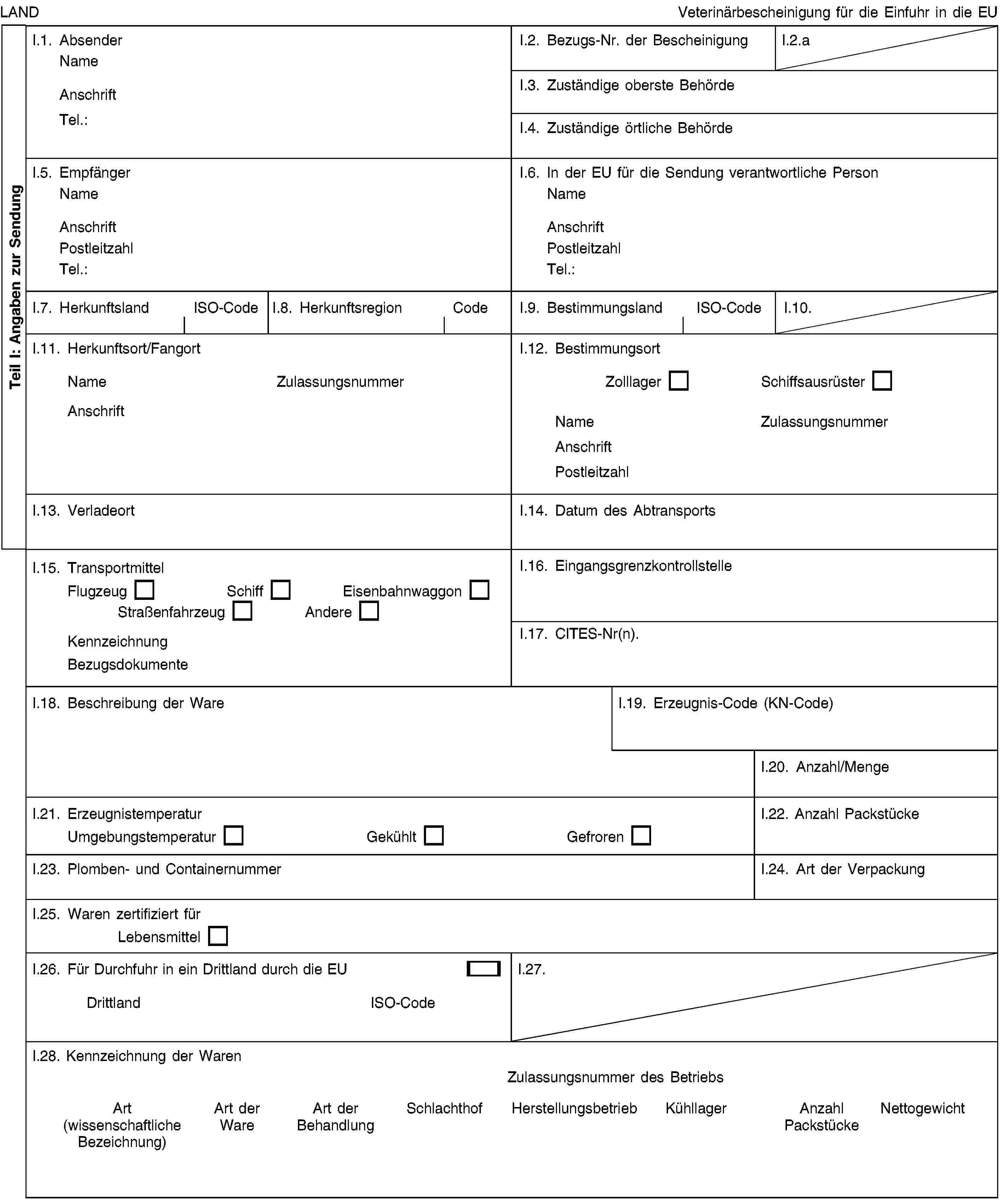 Teil I: Angaben zur SendungLANDVeterinärbescheinigung für die Einfuhr in die EUI.1. AbsenderNameAnschriftTel.:I.2. Bezugs-Nr. der BescheinigungI.2.aI.3. Zuständige oberste BehördeI.4. Zuständige örtliche BehördeI.5. EmpfängerNameAnschriftPostleitzahlTel.:I.6. In der EU für die Sendung verantwortliche PersonNameAnschriftPostleitzahlTel.:I.7. HerkunftslandISO-CodeI.8. HerkunftsregionCodeI.9. BestimmungslandISO-CodeI.10.I.11. Herkunftsort/FangortNameZulassungsnummerAnschriftI.12. BestimmungsortZolllagerSchiffsausrüsterNameZulassungsnummerAnschriftPostleitzahlI.13. VerladeortI.14. Datum des AbtransportsI.15. TransportmittelFlugzeugSchiffEisenbahnwaggonStraßenfahrzeugAndereKennzeichnungBezugsdokumenteI.16. EingangsgrenzkontrollstelleI.17. CITES-Nr(n).I.18. Beschreibung der WareI.19. Erzeugnis-Code (KN-Code)I.20. Anzahl/MengeI.21. ErzeugnistemperaturUmgebungstemperaturGekühltGefrorenI.22. Anzahl PackstückeI.23. Plomben- und ContainernummerI.24. Art der VerpackungI.25. Waren zertifiziert fürLebensmittelI.26. Für Durchfuhr in ein Drittland durch die EUDrittlandISO-CodeI.27.I.28. Kennzeichnung der WarenZulassungsnummer des BetriebsArt (wissenschaftliche Bezeichnung)Art der WareArt der BehandlungSchlachthofHerstellungsbetriebKühllagerAnzahl PackstückeNettogewicht