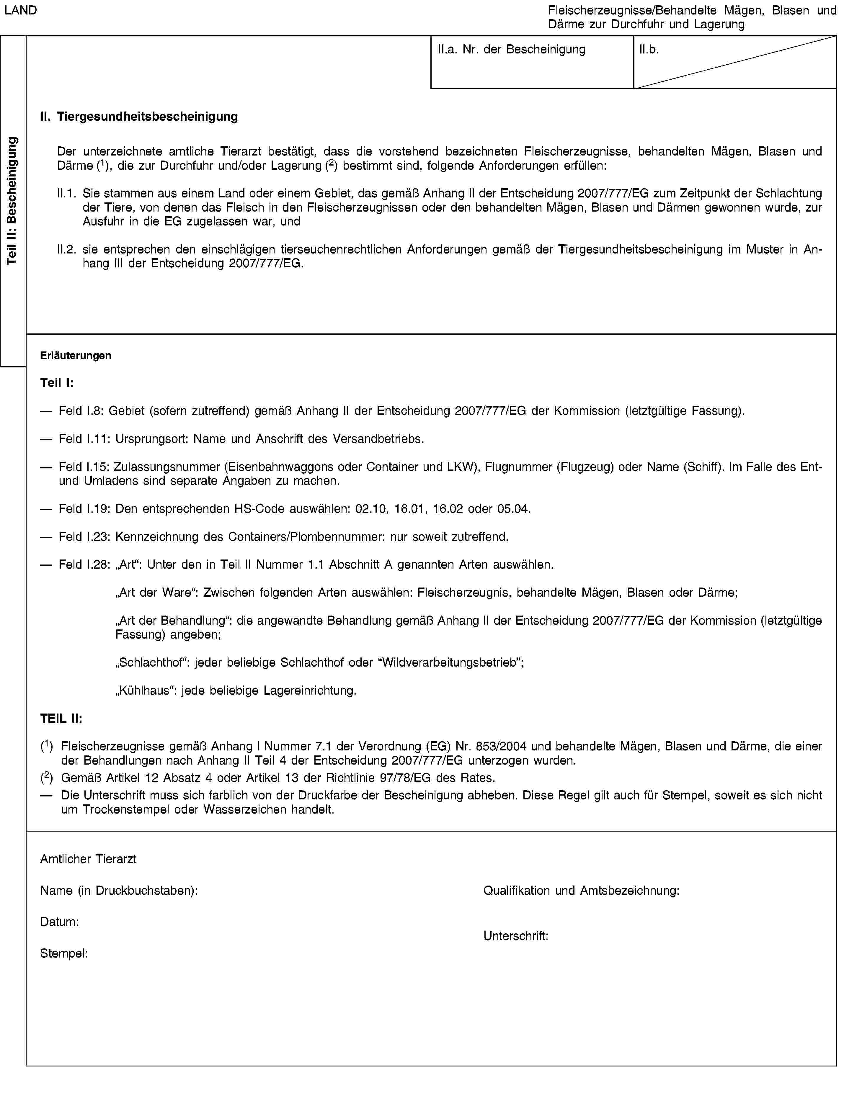 Teil II: BescheinigungLANDFleischerzeugnisse/Behandelte Mägen, Blasen und Därme zur Durchfuhr und LagerungII.a. Nr. der BescheinigungII.b.II. TiergesundheitsbescheinigungDer unterzeichnete amtliche Tierarzt bestätigt, dass die vorstehend bezeichneten Fleischerzeugnisse, behandelten Mägen, Blasen und Därme (1), die zur Durchfuhr und/oder Lagerung (2) bestimmt sind, folgende Anforderungen erfüllen:II.1. Sie stammen aus einem Land oder einem Gebiet, das gemäß Anhang II der Entscheidung 2007/777/EG zum Zeitpunkt der Schlachtung der Tiere, von denen das Fleisch in den Fleischerzeugnissen oder den behandelten Mägen, Blasen und Därmen gewonnen wurde, zur Ausfuhr in die EG zugelassen war, undII.2. sie entsprechen den einschlägigen tierseuchenrechtlichen Anforderungen gemäß der Tiergesundheitsbescheinigung im Muster in Anhang III der Entscheidung 2007/777/EG.ErläuterungenTeil I:Feld I.8: Gebiet (sofern zutreffend) gemäß Anhang II der Entscheidung 2007/777/EG der Kommission (letztgültige Fassung).Feld I.11: Ursprungsort: Name und Anschrift des Versandbetriebs.Feld I.15: Zulassungsnummer (Eisenbahnwaggons oder Container und LKW), Flugnummer (Flugzeug) oder Name (Schiff). Im Falle des Ent- und Umladens sind separate Angaben zu machen.Feld I.19: Den entsprechenden HS-Code auswählen: 02.10, 16.01, 16.02 oder 05.04.Feld I.23: Kennzeichnung des Containers/Plombennummer: nur soweit zutreffend.Feld I.28: „Art“: Unter den in Teil II Nummer 1.1 Abschnitt A genannten Arten auswählen.„Art der Ware“: Zwischen folgenden Arten auswählen: Fleischerzeugnis, behandelte Mägen, Blasen oder Därme;„Art der Behandlung“: die angewandte Behandlung gemäß Anhang II der Entscheidung 2007/777/EG der Kommission (letztgültige Fassung) angeben;„Schlachthof“: jeder beliebige Schlachthof oder “Wildverarbeitungsbetrieb”;„Kühlhaus“: jede beliebige Lagereinrichtung.TEIL II:(1) Fleischerzeugnisse gemäß Anhang I Nummer 7.1 der Verordnung (EG) Nr. 853/2004 und behandelte Mägen, Blasen und Därme, die einer der Behandlungen nach Anhang II Teil 4 der Entscheidung 2007/777/EG unterzogen wurden.(2) Gemäß Artikel 12 Absatz 4 oder Artikel 13 der Richtlinie 97/78/EG des Rates.Die Unterschrift muss sich farblich von der Druckfarbe der Bescheinigung abheben. Diese Regel gilt auch für Stempel, soweit es sich nicht um Trockenstempel oder Wasserzeichen handelt.Amtlicher TierarztName (in Druckbuchstaben):Qualifikation und Amtsbezeichnung:Datum:Stempel:Unterschrift: