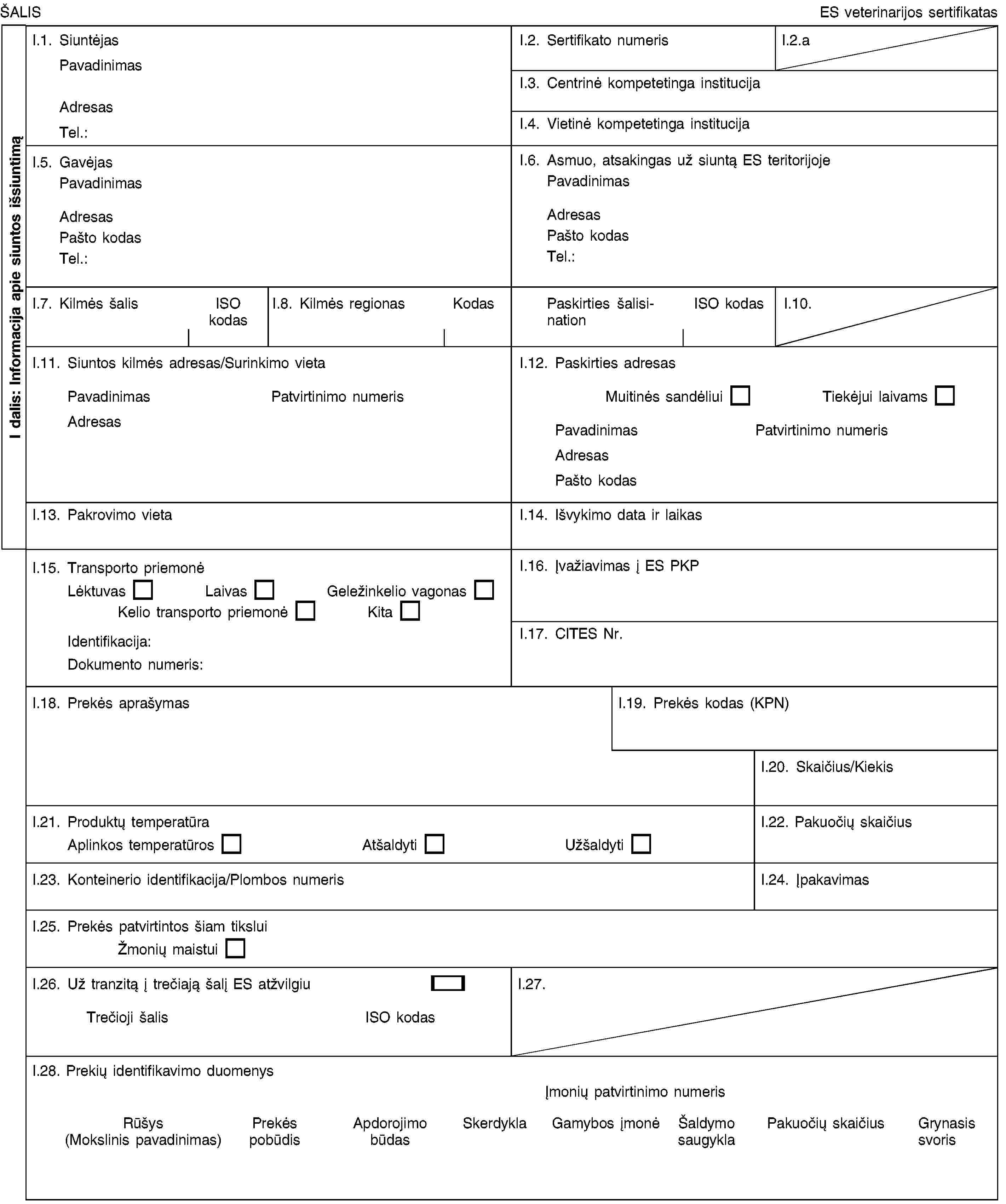 I dalis: Informacija apie siuntos išsiuntimąŠALISES veterinarijos sertifikatasI.1. SiuntėjasPavadinimasAdresasTel.:I.2. Sertifikato numerisI.2.aI.3. Centrinė kompetetinga institucijaI.4. Vietinė kompetetinga institucijaI.5. GavėjasPavadinimasAdresasPašto kodasTel.:I.6. Asmuo, atsakingas už siuntą ES teritorijojePavadinimasAdresasPašto kodasTel.:I.7. Kilmės šalisISO kodasI.8. Kilmės regionasKodasPaskirties šalisinationISO kodasI.10.I.11. Siuntos kilmės adresas/Surinkimo vietaPavadinimasPatvirtinimo numerisAdresasI.12. Paskirties adresasMuitinės sandėliuiTiekėjui laivamsPavadinimasPatvirtinimo numerisAdresasPašto kodasI.13. Pakrovimo vietaI.14. Išvykimo data ir laikasI.15. Transporto priemonėLėktuvasLaivasGeležinkelio vagonasKelio transporto priemonėKitaIdentifikacija:Dokumento numeris:I.16. Įvažiavimas į ES PKPI.17. CITES Nr.I.18. Prekės aprašymasI.19. Prekės kodas (KPN)I.20. Skaičius/KiekisI.21. Produktų temperatūraAplinkos temperatūrosAtšaldytiUžšaldytiI.22. Pakuočių skaičiusI.23. Konteinerio identifikacija/Plombos numerisI.24. ĮpakavimasI.25. Prekės patvirtintos šiam tiksluiŽmonių maistuiI.26. Už tranzitą į trečiają šalį ES atžvilgiuTrečioji šalisISO kodasI.27.I.28. Prekių identifikavimo duomenysĮmonių patvirtinimo numerisRūšys (Mokslinis pavadinimas)Prekės pobūdisApdorojimo būdasSkerdyklaGamybos įmonėŠaldymo saugyklaPakuočių skaičiusGrynasis svoris