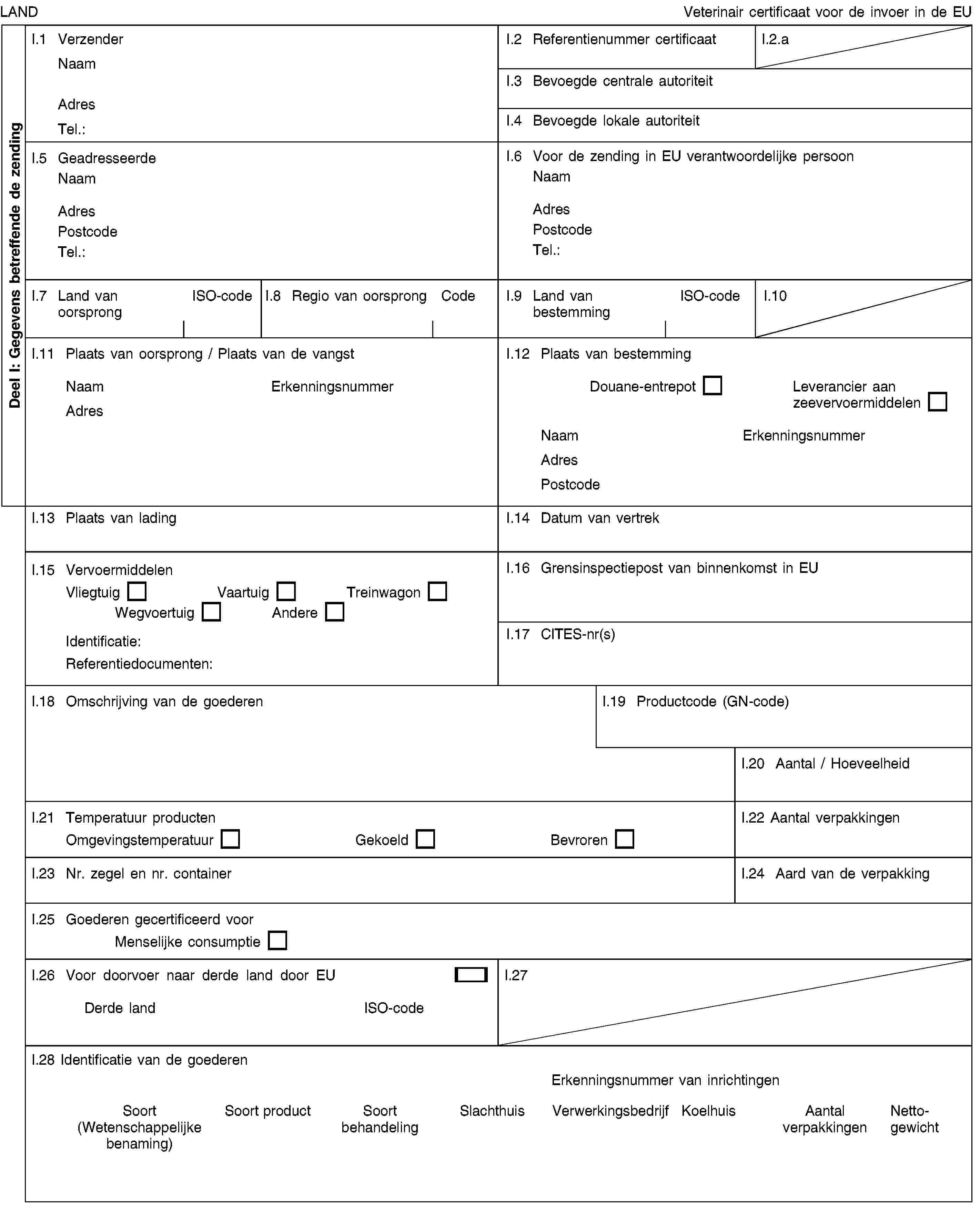 Deel I: Gegevens betreffende de zendingLANDVeterinair certificaat voor de invoer in de EUI.1 VerzenderNaamAdresTel.:I.2 Referentienummer certificaatI.2.aI.3 Bevoegde centrale autoriteitI.4 Bevoegde lokale autoriteitI.5 GeadresseerdeNaamAdresPostcodeTel.:I.6 Voor de zending in EU verantwoordelijke persoonNaamAdresPostcodeTel.:I.7 Land van oorsprongISO-codeI.8 Regio van oorsprongCodeI.9 Land van bestemmingISO-codeI.10I.11 Plaats van oorsprong / Plaats van de vangstNaamErkenningsnummerAdresI.12 Plaats van bestemmingDouane-entrepotLeverancier aan zeevervoermiddelenNaamErkenningsnummerAdresPostcodeI.13 Plaats van ladingI.14 Datum van vertrekI.15 VervoermiddelenVliegtuigVaartuigTreinwagonWegvoertuigAndereIdentificatie:Referentiedocumenten:I.16 Grensinspectiepost van binnenkomst in EUI.17 CITES-nr(s)I.18 Omschrijving van de goederenI.19 Productcode (GN-code)I.20 Aantal / HoeveelheidI.21 Temperatuur productenOmgevingstemperatuurGekoeldBevrorenI.22 Aantal verpakkingenI.23 Nr. zegel en nr. containerI.24 Aard van de verpakkingI.25 Goederen gecertificeerd voorMenselijke consumptieI.26 Voor doorvoer naar derde land door EUDerde landISO-codeI.27I.28 Identificatie van de goederenErkenningsnummer van inrichtingenSoort (Wetenschappelijke benaming)Soort productSoort behandelingSlachthuisVerwerkingsbedrijfKoelhuisAantal verpakkingenNettogewicht