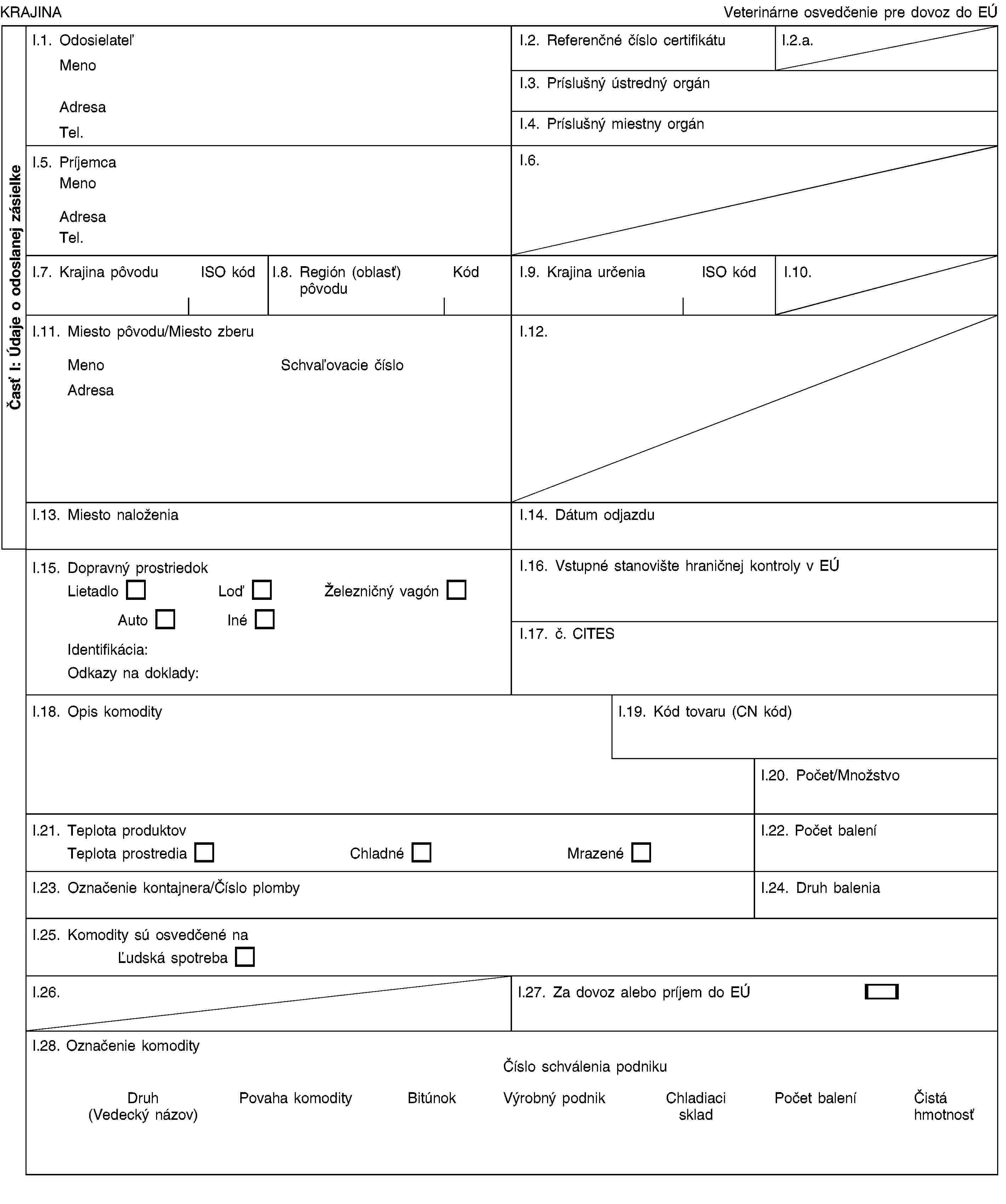 Časť I: Údaje o odoslanej zásielkeKRAJINAVeterinárne osvedčenie pre dovoz do EÚI.1. OdosielateľMenoAdresaTel.I.2. Referenčné číslo certifikátuI.2.a.I.3. Príslušný ústredný orgánI.4. Príslušný miestny orgánI.5. PríjemcaMenoAdresaTel.I.6.I.7. Krajina pôvoduISO kódI.8. Región (oblasť) pôvoduKódI.9. Krajina určeniaISO kódI.10.I.11. Miesto pôvodu/Miesto zberuMenoSchvaľovacie čísloAdresaI.12.I.13. Miesto naloženiaI.14. Dátum odjazduI.15. Dopravný prostriedokLietadloLoďŽelezničný vagónAutoInéIdentifikácia:Odkazy na doklady:I.16. Vstupné stanovište hraničnej kontroly v EÚI.17. č. CITESI.18. Opis komodityI.19. Kód tovaru (CN kód)I.20. Počet/MnožstvoI.21. Teplota produktovTeplota prostrediaChladnéMrazenéI.22. Počet baleníI.23. Označenie kontajnera/Číslo plombyI.24. Druh baleniaI.25. Komodity sú osvedčené naĽudská spotrebaI.26.I.27. Za dovoz alebo príjem do EÚI.28. Označenie komodityČíslo schválenia podnikuDruh (Vedecký názov)Povaha komodityBitúnokVýrobný podnikChladiaci skladPočet baleníČistá hmotnosť