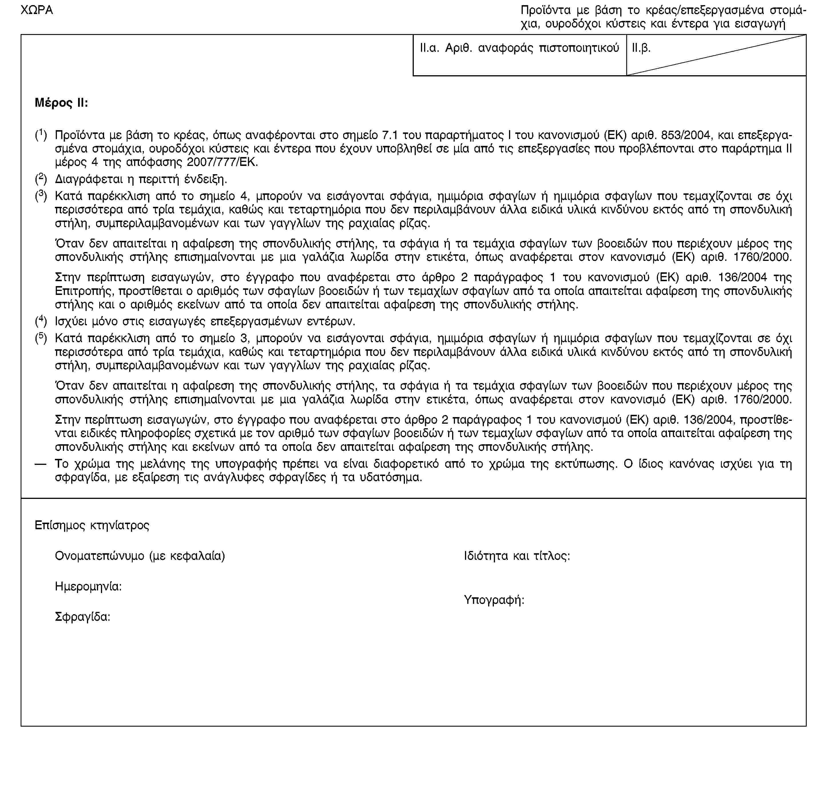 ΧΩΡΑΠροϊόντα με βάση το κρέας/επεξεργασμένα στομάχια, ουροδόχοι κύστεις και έντερα για εισαγωγήII.α. Αριθ. αναφοράς πιστοποιητικούII.β.Μέρος II:(1) Προϊόντα με βάση το κρέας, όπως αναφέρονται στο σημείο 7.1 του παραρτήματος I του κανονισμού (ΕΚ) αριθ. 853/2004, και επεξεργασμένα στομάχια, ουροδόχοι κύστεις και έντερα που έχουν υποβληθεί σε μία από τις επεξεργασίες που προβλέπονται στο παράρτημα II μέρος 4 της απόφασης 2007/777/ΕΚ.(2) Διαγράφεται η περιττή ένδειξη.(3) Κατά παρέκκλιση από το σημείο 4, μπορούν να εισάγονται σφάγια, ημιμόρια σφαγίων ή ημιμόρια σφαγίων που τεμαχίζονται σε όχι περισσότερα από τρία τεμάχια, καθώς και τεταρτημόρια που δεν περιλαμβάνουν άλλα ειδικά υλικά κινδύνου εκτός από τη σπονδυλική στήλη, συμπεριλαμβανομένων και των γαγγλίων της ραχιαίας ρίζας.Όταν δεν απαιτείται η αφαίρεση της σπονδυλικής στήλης, τα σφάγια ή τα τεμάχια σφαγίων των βοοειδών που περιέχουν μέρος της σπονδυλικής στήλης επισημαίνονται με μια γαλάζια λωρίδα στην ετικέτα, όπως αναφέρεται στον κανονισμό (ΕΚ) αριθ. 1760/2000.Στην περίπτωση εισαγωγών, στο έγγραφο που αναφέρεται στο άρθρο 2 παράγραφος 1 του κανονισμού (ΕΚ) αριθ. 136/2004 της Επιτροπής, προστίθεται ο αριθμός των σφαγίων βοοειδών ή των τεμαχίων σφαγίων από τα οποία απαιτείται αφαίρεση της σπονδυλικής στήλης και ο αριθμός εκείνων από τα οποία δεν απαιτείται αφαίρεση της σπονδυλικής στήλης.(4) Ισχύει μόνο στις εισαγωγές επεξεργασμένων εντέρων.(5) Κατά παρέκκλιση από το σημείο 3, μπορούν να εισάγονται σφάγια, ημιμόρια σφαγίων ή ημιμόρια σφαγίων που τεμαχίζονται σε όχι περισσότερα από τρία τεμάχια, καθώς και τεταρτημόρια που δεν περιλαμβάνουν άλλα ειδικά υλικά κινδύνου εκτός από τη σπονδυλική στήλη, συμπεριλαμβανομένων και των γαγγλίων της ραχιαίας ρίζας.Όταν δεν απαιτείται η αφαίρεση της σπονδυλικής στήλης, τα σφάγια ή τα τεμάχια σφαγίων των βοοειδών που περιέχουν μέρος της σπονδυλικής στήλης επισημαίνονται με μια γαλάζια λωρίδα στην ετικέτα, όπως αναφέρεται στον κανονισμό (ΕΚ) αριθ. 1760/2000.Στην περίπτωση εισαγωγών, στο έγγραφο που αναφέρεται στο άρθρο 2 παράγραφος 1 του κανονισμού (ΕΚ) αριθ. 136/2004, προστίθενται ειδικές πληροφορίες σχετικά με τον αριθμό των σφαγίων βοοειδών ή των τεμαχίων σφαγίων από τα οποία απαιτείται αφαίρεση της σπονδυλικής στήλης και εκείνων από τα οποία δεν απαιτείται αφαίρεση της σπονδυλικής στήλης.Το χρώμα της μελάνης της υπογραφής πρέπει να είναι διαφορετικό από το χρώμα της εκτύπωσης. Ο ίδιος κανόνας ισχύει για τη σφραγίδα, με εξαίρεση τις ανάγλυφες σφραγίδες ή τα υδατόσημα.Επίσημος κτηνίατροςΟνοματεπώνυμο (με κεφαλαία)Ιδιότητα και τίτλος:Ημερομηνία:Σφραγίδα:Υπογραφή: