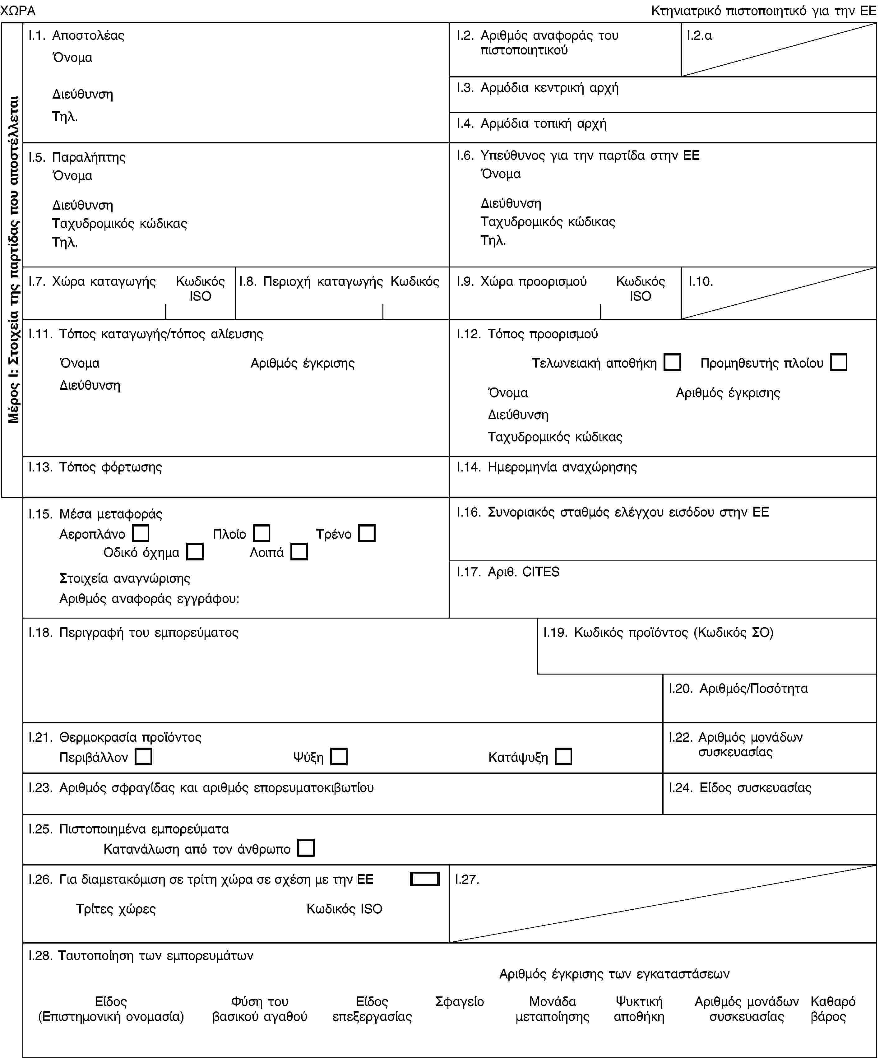 Μέρος Ι: Στοιχεία της παρτίδας που αποστέλλεταιΧΩΡΑΚτηνιατρικό πιστοποιητικό για την ΕΕI.1. ΑποστολέαςΌνομαΔιεύθυνσηΤηλ.I.2. Αριθμός αναφοράς του πιστοποιητικούI.2.αI.3. Αρμόδια κεντρική αρχήI.4. Αρμόδια τοπική αρχήI.5. ΠαραλήπτηςΌνομαΔιεύθυνσηΤαχυδρομικός κώδικαςΤηλ.I.6. Υπεύθυνος για την παρτίδα στην ΕΕΌνομαΔιεύθυνσηΤαχυδρομικός κώδικαςΤηλ.I.7. Χώρα καταγωγήςΚωδικός ISOI.8. Περιοχή καταγωγήςΚωδικόςI.9. Χώρα προορισμούΚωδικός ISOI.10.I.11. Τόπος καταγωγής/τόπος αλίευσηςΌνομαΑριθμός έγκρισηςΔιεύθυνσηI.12. Τόπος προορισμούΤελωνειακή αποθήκηΠρομηθευτής πλοίουΌνομαΑριθμός έγκρισηςΔιεύθυνσηΤαχυδρομικός κώδικαςI.13. Τόπος φόρτωσηςI.14. Ημερομηνία αναχώρησηςI.15. Μέσα μεταφοράςΑεροπλάνοΠλοίοΤρένοΟδικό όχημαΛοιπάΣτοιχεία αναγνώρισηςΑριθμός αναφοράς εγγράφου:I.16. Συνοριακός σταθμός ελέγχου εισόδου στην ΕΕI.17. Αριθ. CITESI.18. Περιγραφή του εμπορεύματοςI.19. Κωδικός προϊόντος (Κωδικός ΣΟ)I.20. Αριθμός/ΠοσότηταI.21. Θερμοκρασία προϊόντοςΠεριβάλλονΨύξηΚατάψυξηI.22. Αριθμός μονάδων συσκευασίαςI.23. Αριθμός σφραγίδας και αριθμός επορευματοκιβωτίουI.24. Είδος συσκευασίαςI.25. Πιστοποιημένα εμπορεύματαΚατανάλωση από τον άνθρωποI.26. Για διαμετακόμιση σε τρίτη χώρα σε σχέση με την ΕΕΤρίτες χώρεςΚωδικός ISOI.27.I.28. Ταυτοποίηση των εμπορευμάτωνΑριθμός έγκρισης των εγκαταστάσεωνΕίδος (Επιστημονική ονομασία)Φύση του βασικού αγαθούΕίδος επεξεργασίαςΣφαγείοΜονάδα μεταποίησηςΨυκτική αποθήκηΑριθμός μονάδων συσκευασίαςΚαθαρό βάρος