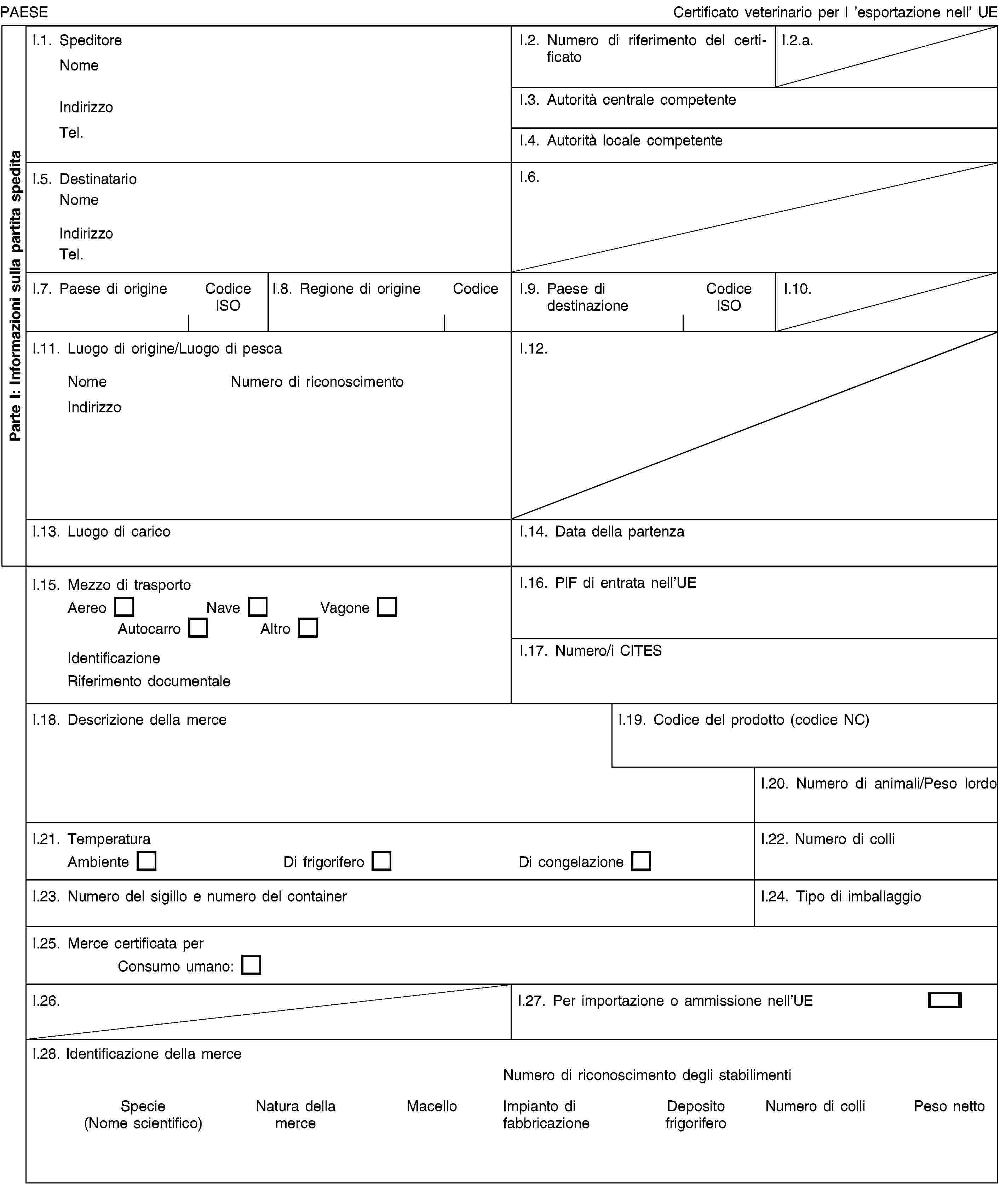 Parte I: Informazioni sulla partita speditaPAESECertificato veterinario per l ’esportazione nell’ UEI.1. SpeditoreNomeIndirizzoTel.I.2. Numero di riferimento del certificatoI.2.a.I.3. Autorità centrale competenteI.4. Autorità locale competenteI.5. DestinatarioNomeIndirizzoTel.I.6.I.7. Paese di origineCodice ISOI.8. Regione di origineCodiceI.9. Paese di destinazioneCodice ISOI.10.I.11. Luogo di origine/Luogo di pescaNomeNumero di riconoscimentoIndirizzoI.12.I.13. Luogo di caricoI.14. Data della partenzaI.15. Mezzo di trasportoAereoNaveVagoneAutocarroAltroIdentificazioneRiferimento documentaleI.16. PIF di entrata nell’UEI.17. Numero/i CITESI.18. Descrizione della merceI.19. Codice del prodotto (codice NC)I.20. Numero di animali/Peso lordoI.21. TemperaturaAmbienteDi frigoriferoDi congelazioneI.22. Numero di colliI.23. Numero del sigillo e numero del containerI.24. Tipo di imballaggioI.25. Merce certificata perConsumo umano:I.26.I.27. Per importazione o ammissione nell’UEI.28. Identificazione della merceNumero di riconoscimento degli stabilimentiSpecie (Nome scientifico)Natura della merceMacelloImpianto di fabbricazioneDeposito frigoriferoNumero di colliPeso netto