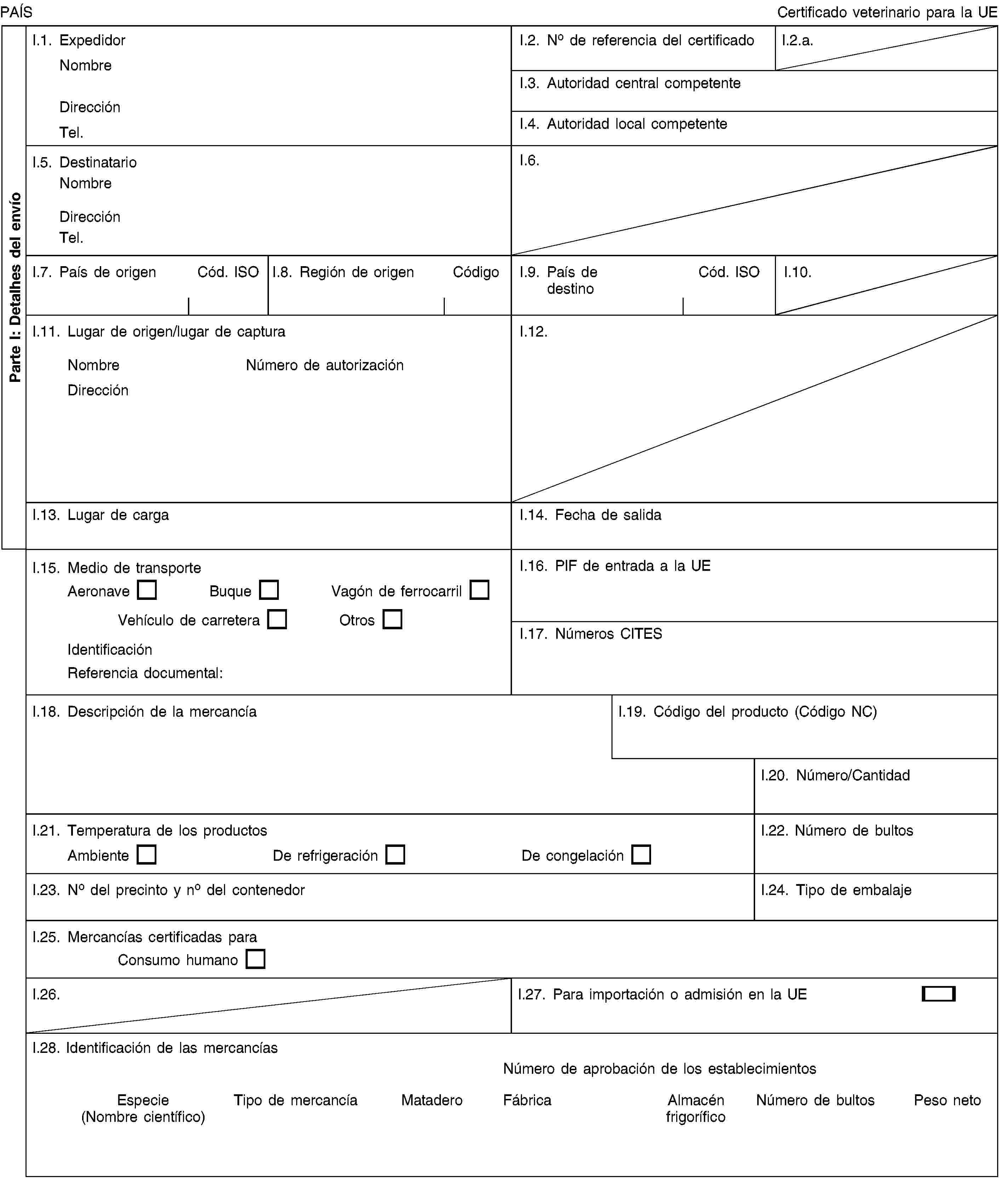 Parte I: Detalhes del envíoPAÍSCertificado veterinario para la UEI.1. ExpedidorNombreDirecciónTel.I.2. No de referencia del certificadoI.2.a.I.3. Autoridad central competenteI.4. Autoridad local competenteI.5. DestinatarioNombreDirecciónTel.I.6.I.7. País de origenCód. ISOI.8. Región de origenCódigoI.9. País de destinoCód. ISOI.10.I.11. Lugar de origen/lugar de capturaNombreNúmero de autorizaciónDirecciónI.12.I.13. Lugar de cargaI.14. Fecha de salidaI.15. Medio de transporteAeronaveBuqueVagón de ferrocarrilVehículo de carreteraOtrosIdentificaciónReferencia documental:I.16. PIF de entrada a la UEI.17. Números CITESI.18. Descripción de la mercancíaI.19. Código del producto (Código NC)I.20. Número/CantidadI.21. Temperatura de los productosAmbienteDe refrigeraciónDe congelaciónI.22. Número de bultosI.23. No del precinto y no del contenedorI.24. Tipo de embalajeI.25. Mercancías certificadas paraConsumo humanoI.26.I.27. Para importación o admisión en la UEI.28. Identificación de las mercancíasNúmero de aprobación de los establecimientosEspecie (Nombre científico)Tipo de mercancíaMataderoFábricaAlmacén frigoríficoNúmero de bultosPeso neto