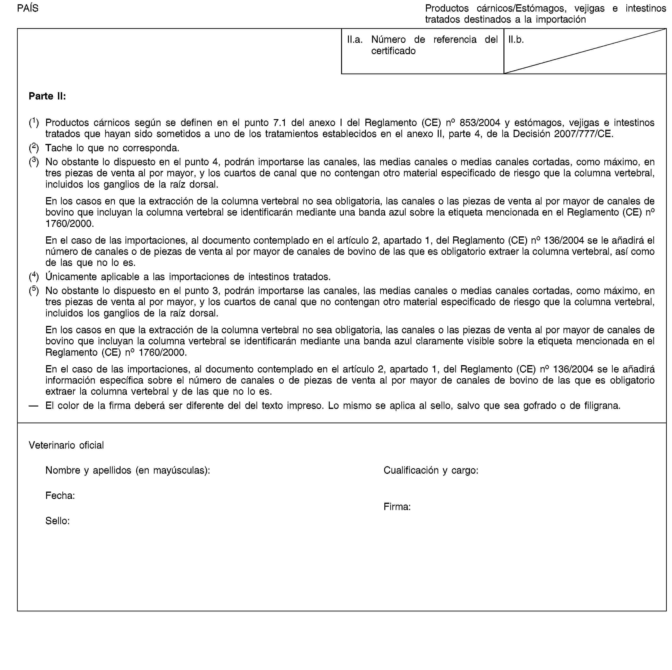 PAÍSProductos cárnicos/Estómagos, vejigas e intestinos tratados destinados a la importaciónII.a. Número de referencia del certificadoII.b.Parte II:(1) Productos cárnicos según se definen en el punto 7.1 del anexo I del Reglamento (CE) no 853/2004 y estómagos, vejigas e intestinos tratados que hayan sido sometidos a uno de los tratamientos establecidos en el anexo II, parte 4, de la Decisión 2007/777/CE.(2) Tache lo que no corresponda.(3) No obstante lo dispuesto en el punto 4, podrán importarse las canales, las medias canales o medias canales cortadas, como máximo, en tres piezas de venta al por mayor, y los cuartos de canal que no contengan otro material especificado de riesgo que la columna vertebral, incluidos los ganglios de la raíz dorsal.En los casos en que la extracción de la columna vertebral no sea obligatoria, las canales o las piezas de venta al por mayor de canales de bovino que incluyan la columna vertebral se identificarán mediante una banda azul sobre la etiqueta mencionada en el Reglamento (CE) no 1760/2000.En el caso de las importaciones, al documento contemplado en el artículo 2, apartado 1, del Reglamento (CE) no 136/2004 se le añadirá el número de canales o de piezas de venta al por mayor de canales de bovino de las que es obligatorio extraer la columna vertebral, así como de las que no lo es.(4) Únicamente aplicable a las importaciones de intestinos tratados.(5) No obstante lo dispuesto en el punto 3, podrán importarse las canales, las medias canales o medias canales cortadas, como máximo, en tres piezas de venta al por mayor, y los cuartos de canal que no contengan otro material especificado de riesgo que la columna vertebral, incluidos los ganglios de la raíz dorsal.En los casos en que la extracción de la columna vertebral no sea obligatoria, las canales o las piezas de venta al por mayor de canales de bovino que incluyan la columna vertebral se identificarán mediante una banda azul claramente visible sobre la etiqueta mencionada en el Reglamento (CE) no 1760/2000.En el caso de las importaciones, al documento contemplado en el artículo 2, apartado 1, del Reglamento (CE) no 136/2004 se le añadirá información específica sobre el número de canales o de piezas de venta al por mayor de canales de bovino de las que es obligatorio extraer la columna vertebral y de las que no lo es.El color de la firma deberá ser diferente del del texto impreso. Lo mismo se aplica al sello, salvo que sea gofrado o de filigrana.Veterinario oficialNombre y apellidos (en mayúsculas):Cualificación y cargo:Fecha:Sello:Firma: