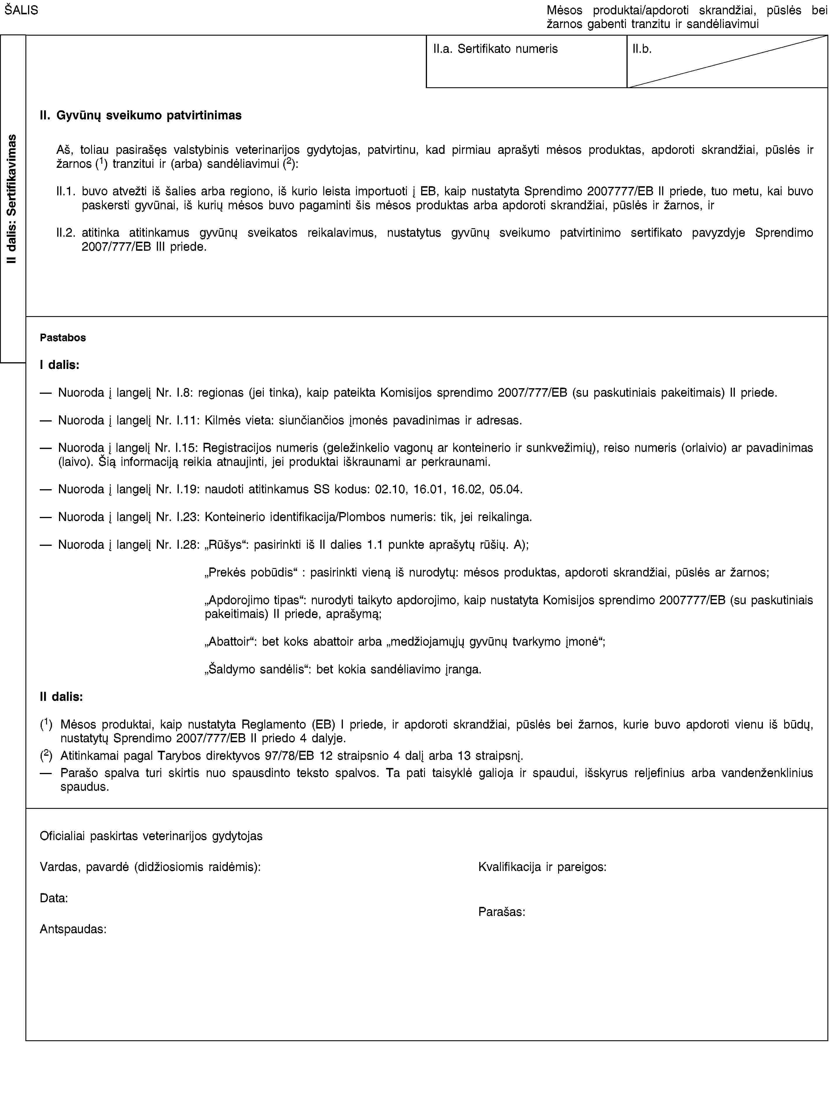 II dalis: SertifikavimasŠALISMėsos produktai/apdoroti skrandžiai, pūslės bei žarnos gabenti tranzitu ir sandėliavimuiII.a. Sertifikato numerisII.b.II. Gyvūnų sveikumo patvirtinimasAš, toliau pasirašęs valstybinis veterinarijos gydytojas, patvirtinu, kad pirmiau aprašyti mėsos produktas, apdoroti skrandžiai, pūslės ir žarnos (1) tranzitui ir (arba) sandėliavimui (2):II.1. buvo atvežti iš šalies arba regiono, iš kurio leista importuoti į EB, kaip nustatyta Sprendimo 2007777/EB II priede, tuo metu, kai buvo paskersti gyvūnai, iš kurių mėsos buvo pagaminti šis mėsos produktas arba apdoroti skrandžiai, pūslės ir žarnos, irII.2. atitinka atitinkamus gyvūnų sveikatos reikalavimus, nustatytus gyvūnų sveikumo patvirtinimo sertifikato pavyzdyje Sprendimo 2007/777/EB III priede.PastabosI dalis:Nuoroda į langelį Nr. I.8: regionas (jei tinka), kaip pateikta Komisijos sprendimo 2007/777/EB (su paskutiniais pakeitimais) II priede.Nuoroda į langelį Nr. I.11: Kilmės vieta: siunčiančios įmonės pavadinimas ir adresas.Nuoroda į langelį Nr. I.15: Registracijos numeris (geležinkelio vagonų ar konteinerio ir sunkvežimių), reiso numeris (orlaivio) ar pavadinimas (laivo). Šią informaciją reikia atnaujinti, jei produktai iškraunami ar perkraunami.Nuoroda į langelį Nr. I.19: naudoti atitinkamus SS kodus: 02.10, 16.01, 16.02, 05.04.Nuoroda į langelį Nr. I.23: Konteinerio identifikacija/Plombos numeris: tik, jei reikalinga.Nuoroda į langelį Nr. I.28: „Rūšys“: pasirinkti iš II dalies 1.1 punkte aprašytų rūšių. A);„Prekės pobūdis“: pasirinkti vieną iš nurodytų: mėsos produktas, apdoroti skrandžiai, pūslės ar žarnos;„Apdorojimo tipas“: nurodyti taikyto apdorojimo, kaip nustatyta Komisijos sprendimo 2007777/EB (su paskutiniais pakeitimais) II priede, aprašymą;„Abattoir“: bet koks abattoir arba „medžiojamųjų gyvūnų tvarkymo įmonė“;„Šaldymo sandėlis“: bet kokia sandėliavimo įranga.II dalis:(1) Mėsos produktai, kaip nustatyta Reglamento (EB) I priede, ir apdoroti skrandžiai, pūslės bei žarnos, kurie buvo apdoroti vienu iš būdų, nustatytų Sprendimo 2007/777/EB II priedo 4 dalyje.(2) Atitinkamai pagal Tarybos direktyvos 97/78/EB 12 straipsnio 4 dalį arba 13 straipsnį.Parašo spalva turi skirtis nuo spausdinto teksto spalvos. Ta pati taisyklė galioja ir spaudui, išskyrus reljefinius arba vandenženklinius spaudus.Oficialiai paskirtas veterinarijos gydytojasVardas, pavardė (didžiosiomis raidėmis):Kvalifikacija ir pareigos:Data:Antspaudas:Parašas:
