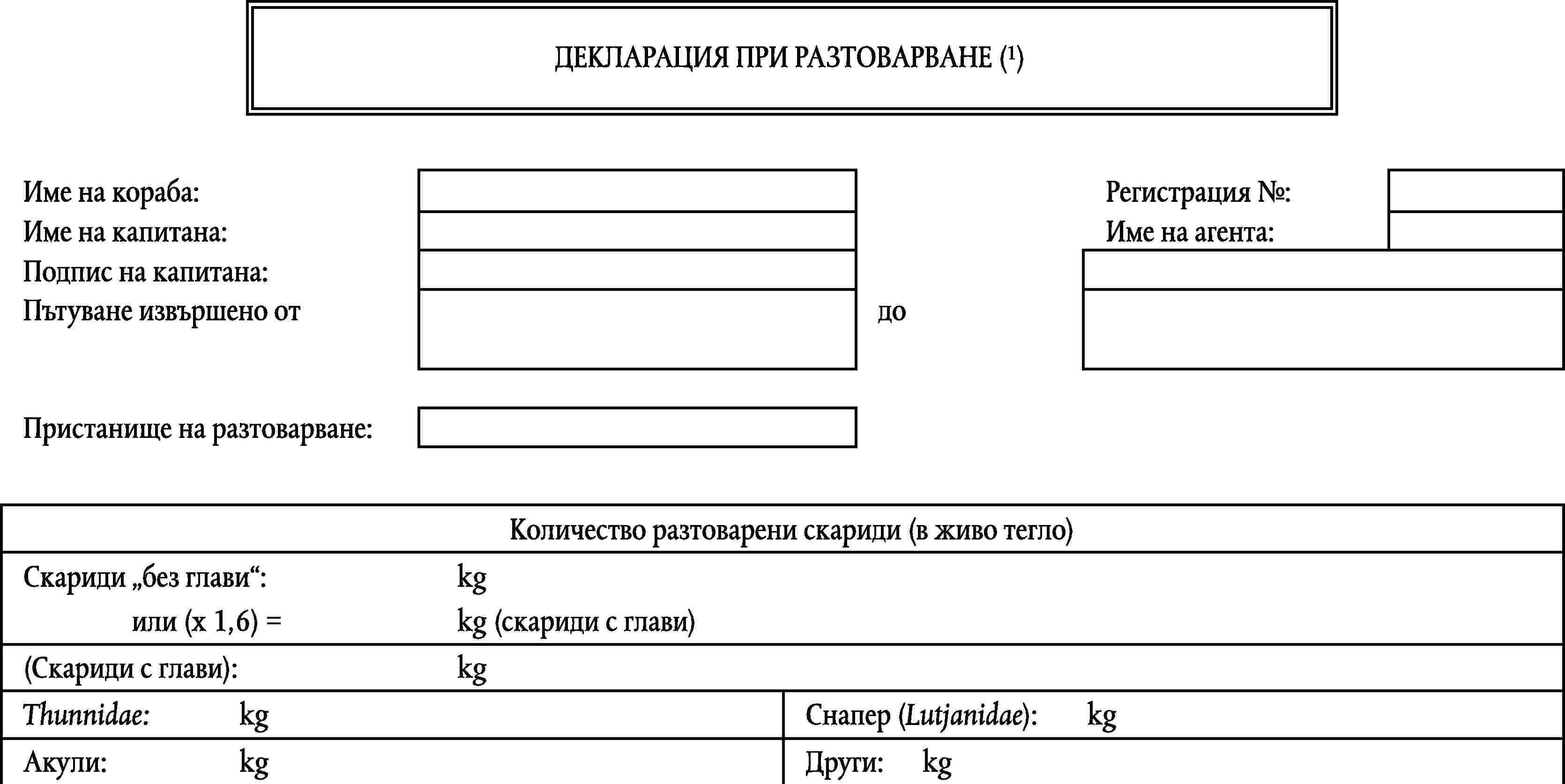 ДЕКЛАРАЦИЯ ПРИ РАЗТОВАРВАНЕ (1)Име на кораба:Регистрация №:Име на капитана:Име на агента:Подпис на капитана:Пътуване извършено отдоПристанище на разтоварване:Количество разтоварени скариди (в живо тегло)Скариди без глави:kgили (x 1,6) =kg (скариди с глави)(Скариди с глави):kgThunnidae:kgСнапер (Lutjanidae):kgАкули:kgДруги:kg