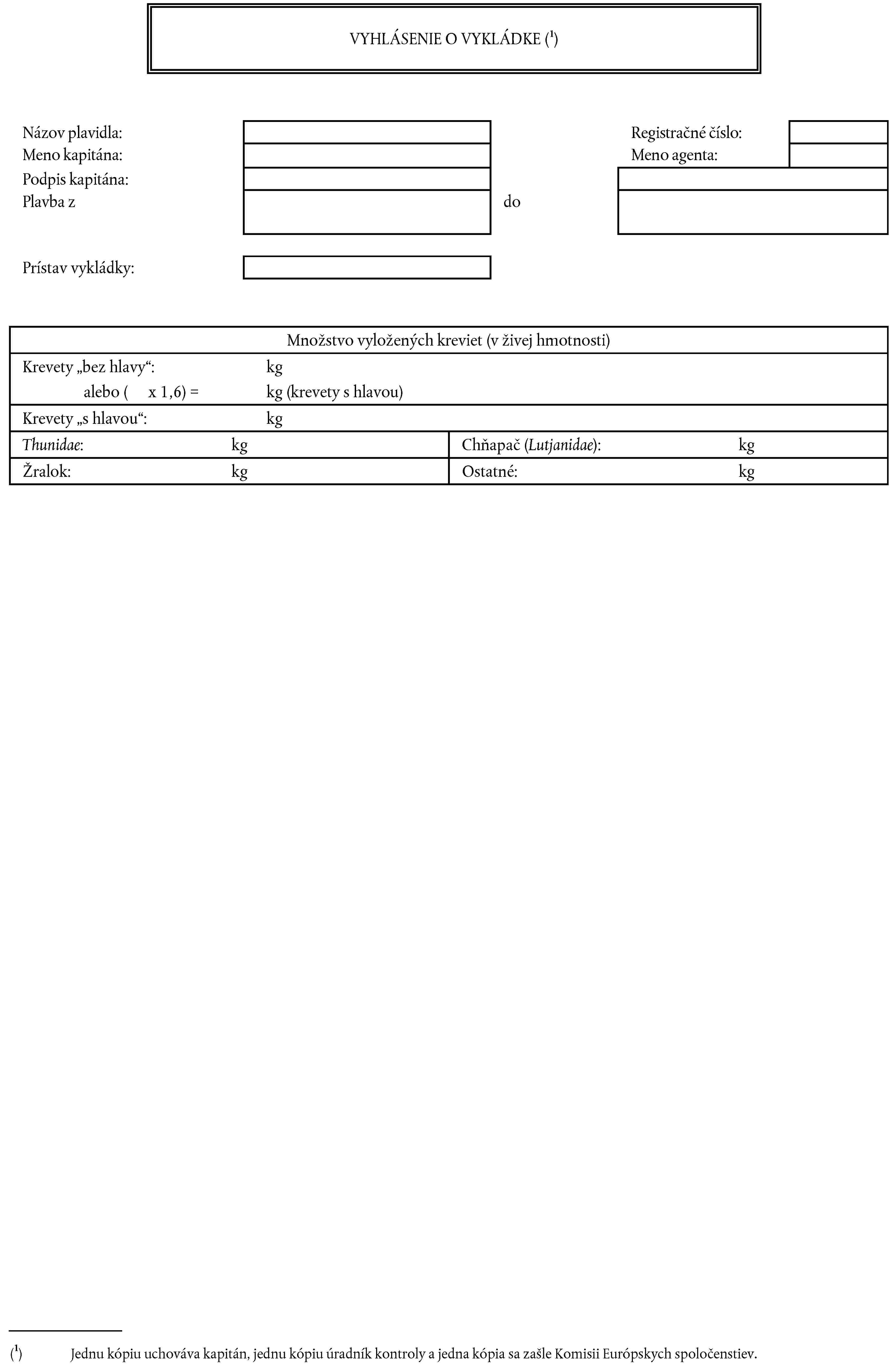 VYHLÁSENIE O VYKLÁDKE (1)Názov plavidla:Registračné číslo:Meno agenta:Meno kapitána:Podpis kapitána:Plavba zdoPrístav vykládky:Množstvo vyložených kreviet (v živej hmotnosti)Krevety „bez hlavy“: kgalebo ( x 1,6) = kg (krevety s hlavou)Krevety „s hlavou“: kgThunidae: kgChňapač (Lutjanidae): kgŽralok: kgOstatné: kg(1) Jednu kópiu uchováva kapitán, jednu kópiu úradník kontroly a jedna kópia sa zašle Komisii Európskych spoločenstiev.