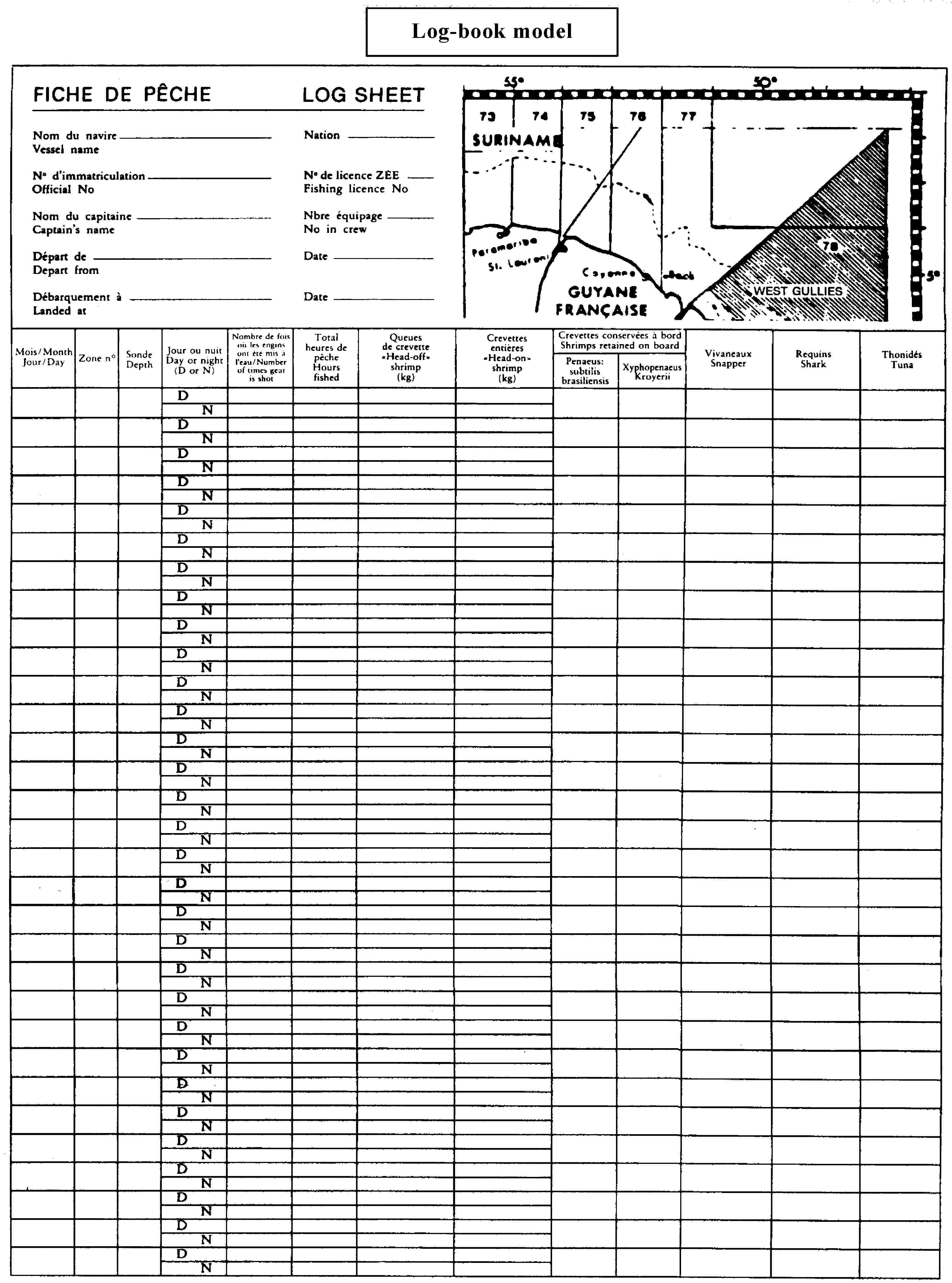 Log-book modelFICHE DE PÊCHELOG SHEETNom du navireVessel nameNo d'immatriculationOfficial NoNom du capitaineCaptain's nameDépart deDepart fromDébarquement àLanded atNationNo de licence ZEEFishing licence NoNbre équipageNo in crewDateDateMois/MonthJour/DayZone noSondeDepthJour ou nuitDay or night(D or N)Nombre de fois où les engins ont été mis à l'eau/Number of times gear is shotTotal heures de pêcheHours fishedQueues de crevetteHead-off shrimp (kg)Crevettes entièresHead-on shrimp (kg)Crevettes conservées à bordShrimps retained on boardPenaeus: subtilis brasiliensisXyphopenaeusKroyeriiVivaneauxSnapperRequinsSharkThonidésTunaDNDNDNDNDNDNDNDNDNDNDNDNDNDNDNDNDNDNDNDNDNDNDNDNDNDNDNDNDNDNDN