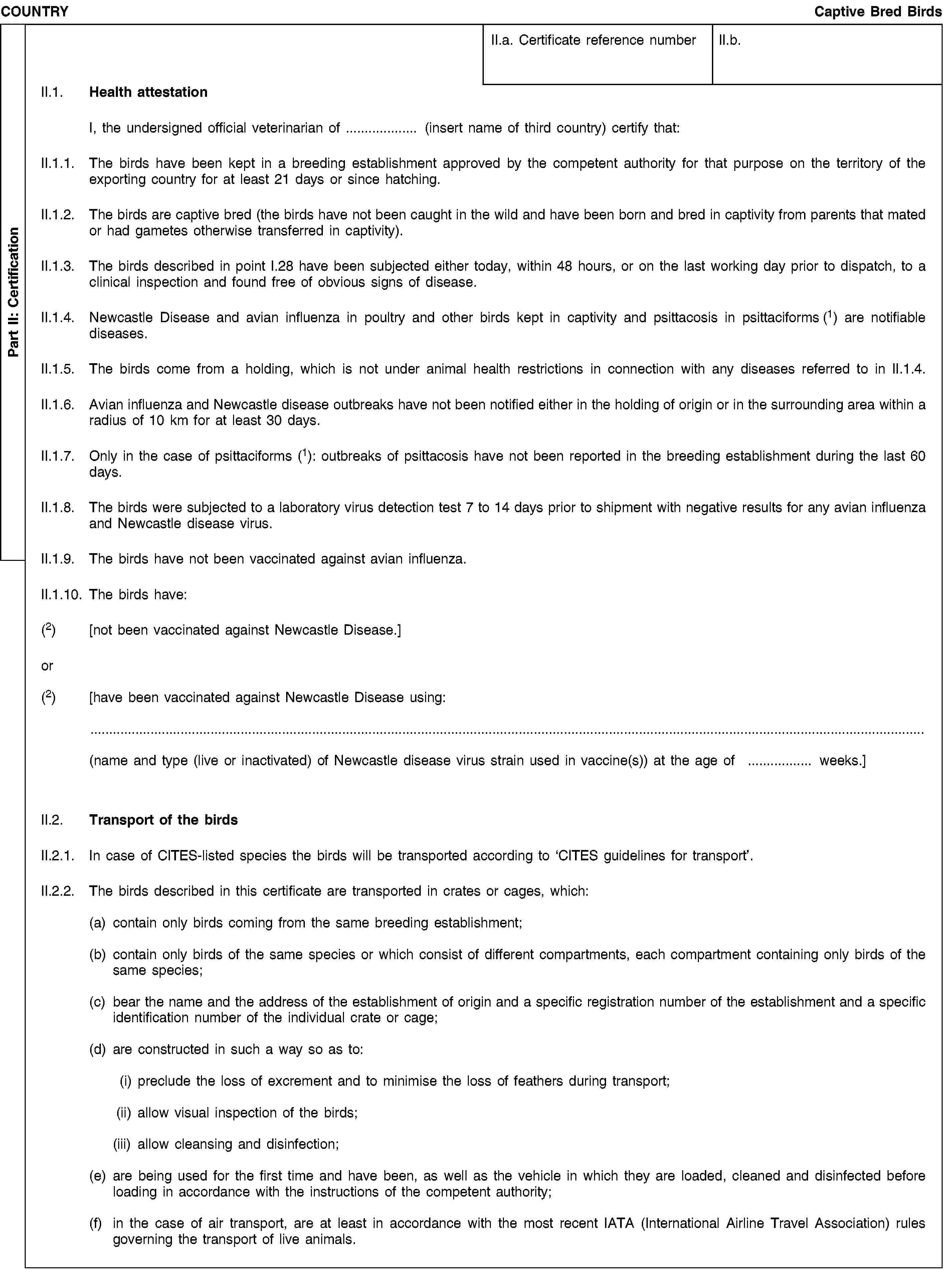 Part II: CertificationCOUNTRYCaptive Bred BirdsII.a. Certificate reference numberII.b.II.1. Health attestationI, the undersigned official veterinarian of (insert name of third country) certify that:II.1.1. The birds have been kept in a breeding establishment approved by the competent authority for that purpose on the territory of the exporting country for at least 21 days or since hatching.II.1.2. The birds are captive bred (the birds have not been caught in the wild and have been born and bred in captivity from parents that mated or had gametes otherwise transferred in captivity).II.1.3. The birds described in point I.28 have been subjected either today, within 48 hours, or on the last working day prior to dispatch, to a clinical inspection and found free of obvious signs of disease.II.1.4. Newcastle Disease and avian influenza in poultry and other birds kept in captivity and psittacosis in psittaciforms (1) are notifiable diseases.II.1.5. The birds come from a holding, which is not under animal health restrictions in connection with any diseases referred to in II.1.4.II.1.6. Avian influenza and Newcastle disease outbreaks have not been notified either in the holding of origin or in the surrounding area within a radius of 10 km for at least 30 days.II.1.7. Only in the case of psittaciforms (1): outbreaks of psittacosis have not been reported in the breeding establishment during the last 60 days.II.1.8. The birds were subjected to a laboratory virus detection test 7 to 14 days prior to shipment with negative results for any avian influenza and Newcastle disease virus.II.1.9. The birds have not been vaccinated against avian influenza.II.1.10. The birds have:(2) [not been vaccinated against Newcastle Disease.]or(2) [have been vaccinated against Newcastle Disease using:(name and type (live or inactivated) of Newcastle disease virus strain used in vaccine(s)) at the age of weeks.]II.2. Transport of the birdsII.2.1. In case of CITES-listed species the birds will be transported according to ‘CITES guidelines for transport’.II.2.2. The birds described in this certificate are transported in crates or cages, which:(a) contain only birds coming from the same breeding establishment;(b) contain only birds of the same species or which consist of different compartments, each compartment containing only birds of the same species;(c) bear the name and the address of the establishment of origin and a specific registration number of the establishment and a specific identification number of the individual crate or cage;(d) are constructed in such a way so as to:(i) preclude the loss of excrement and to minimise the loss of feathers during transport;(ii) allow visual inspection of the birds;(iii) allow cleansing and disinfection;(e) are being used for the first time and have been, as well as the vehicle in which they are loaded, cleaned and disinfected before loading in accordance with the instructions of the competent authority;(f) in the case of air transport, are at least in accordance with the most recent IATA (International Airline Travel Association) rules governing the transport of live animals.