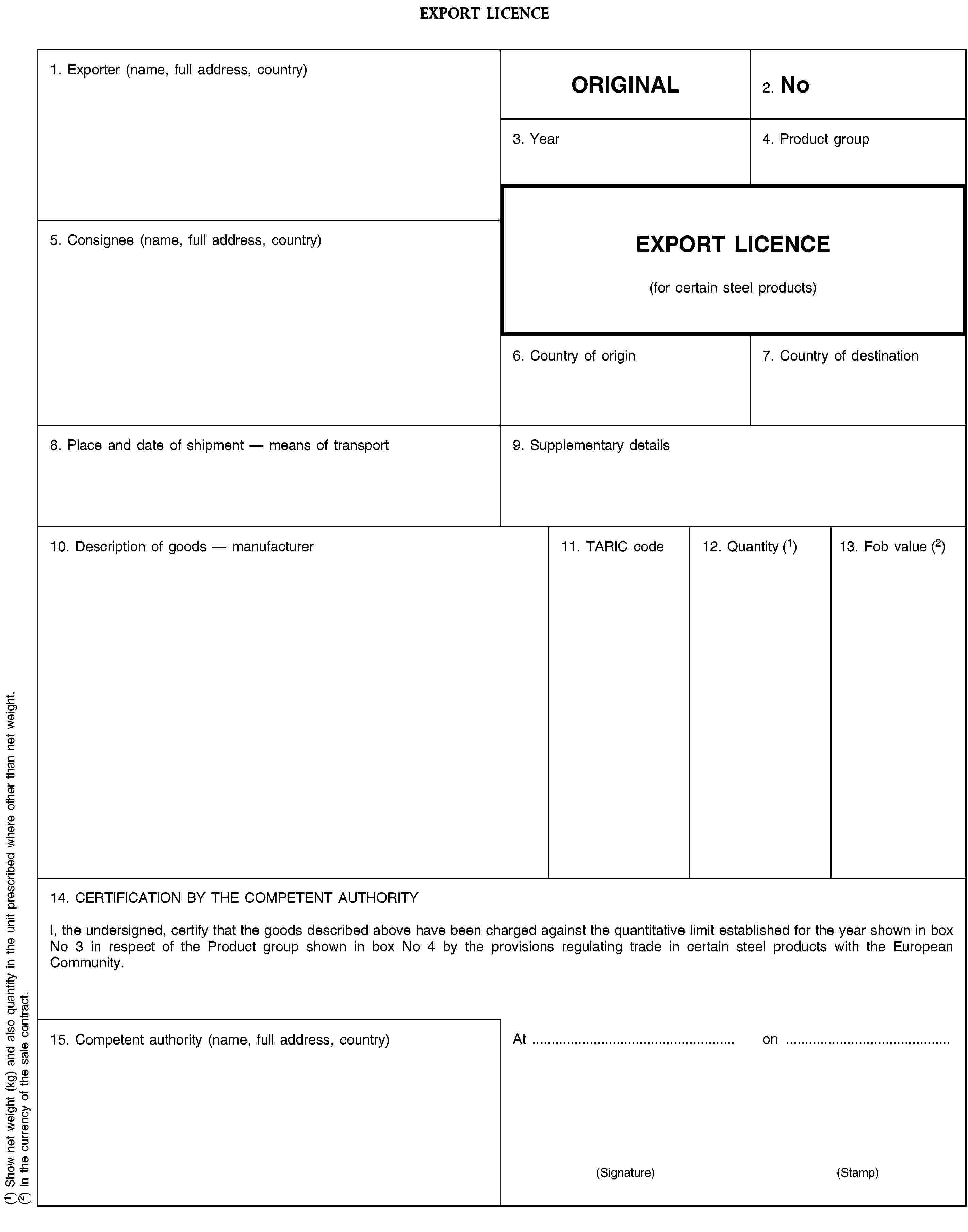 EXPORT LICENCE1. Exporter (name, full address, country)ORIGINAL2. No3. Year4. Product group5. Consignee (name, full address, country)EXPORT LICENCE(for certain steel products)6. Country of origin7. Country of destination8. Place and date of shipment — means of transport9. Supplementary details10. Description of goods — manufacturer11. TARIC code12. Quantity (1)13. Fob value (2)14. CERTIFICATION BY THE COMPETENT AUTHORITYI, the undersigned, certify that the goods described above have been charged against the quantitative limit established for the year shown in box No 3 in respect of the Product group shown in box No 4 by the provisions regulating trade in certain steel products with the European Community.15. Competent authority (name, full address, country)Aton(Signature)(Stamp)(1) Show net weight (kg) and also quantity in the unit prescribed where other than net weight.(2) In the currency of the sale contract.