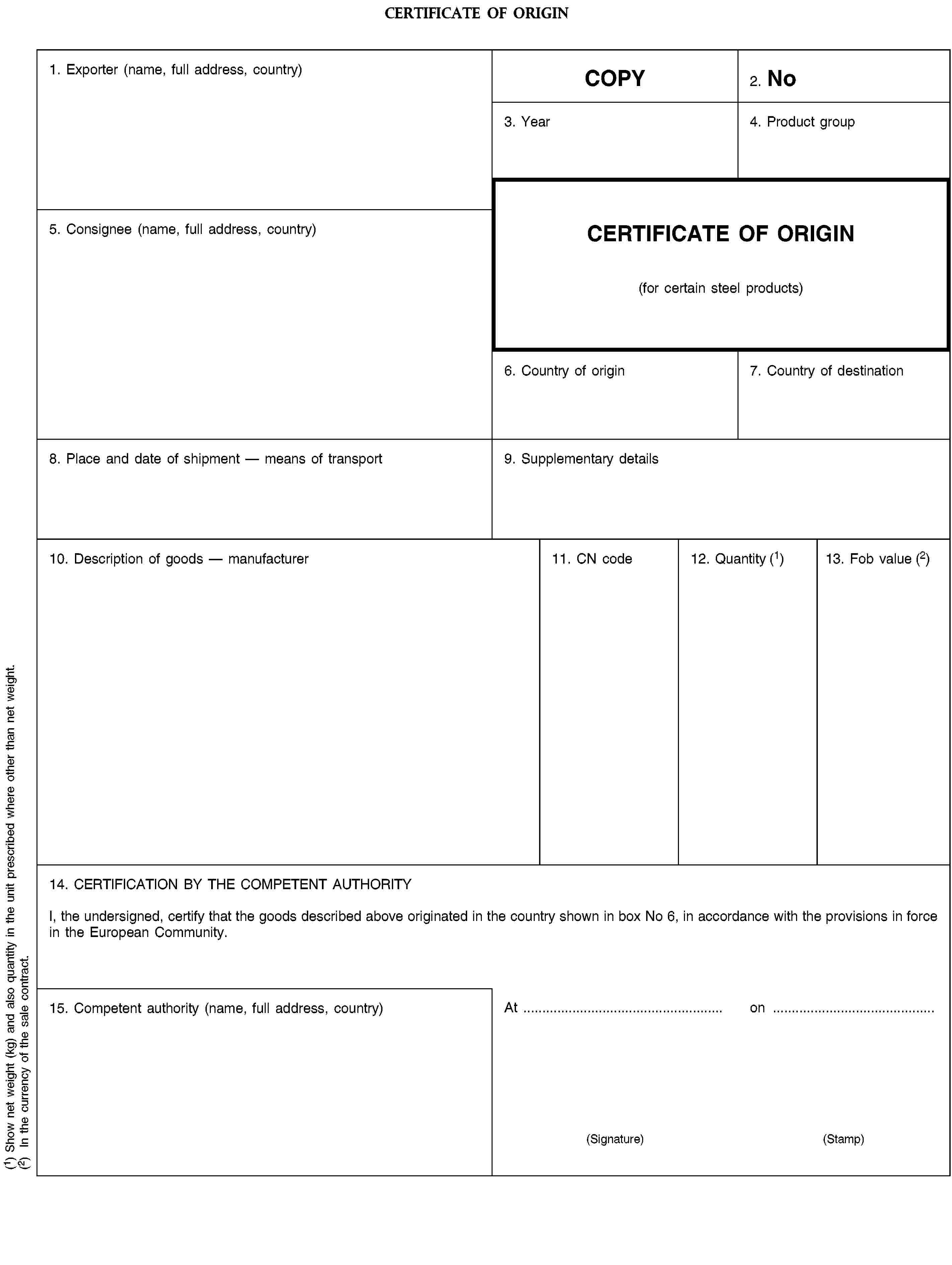 CERTIFICATE OF ORIGIN1. Exporter (name, full address, country)COPY2. No3. Year4. Product group5. Consignee (name, full address, country)CERTIFICATE OF ORIGIN(for certain steel products)6. Country of origin7. Country of destination8. Place and date of shipment — means of transport9. Supplementary details10. Description of goods — manufacturer11. CN code12. Quantity (1)13. Fob value (2)14. CERTIFICATION BY THE COMPETENT AUTHORITYI, the undersigned, certify that the goods described above originated in the country shown in box No 6, in accordance with the provisions in force in the European Community.15. Competent authority (name, full address, country)Aton(Signature)(Stamp)(1) Show net weight (kg) and also quantity in the unit prescribed where other than net weight.(2) In the currency of the sale contract.