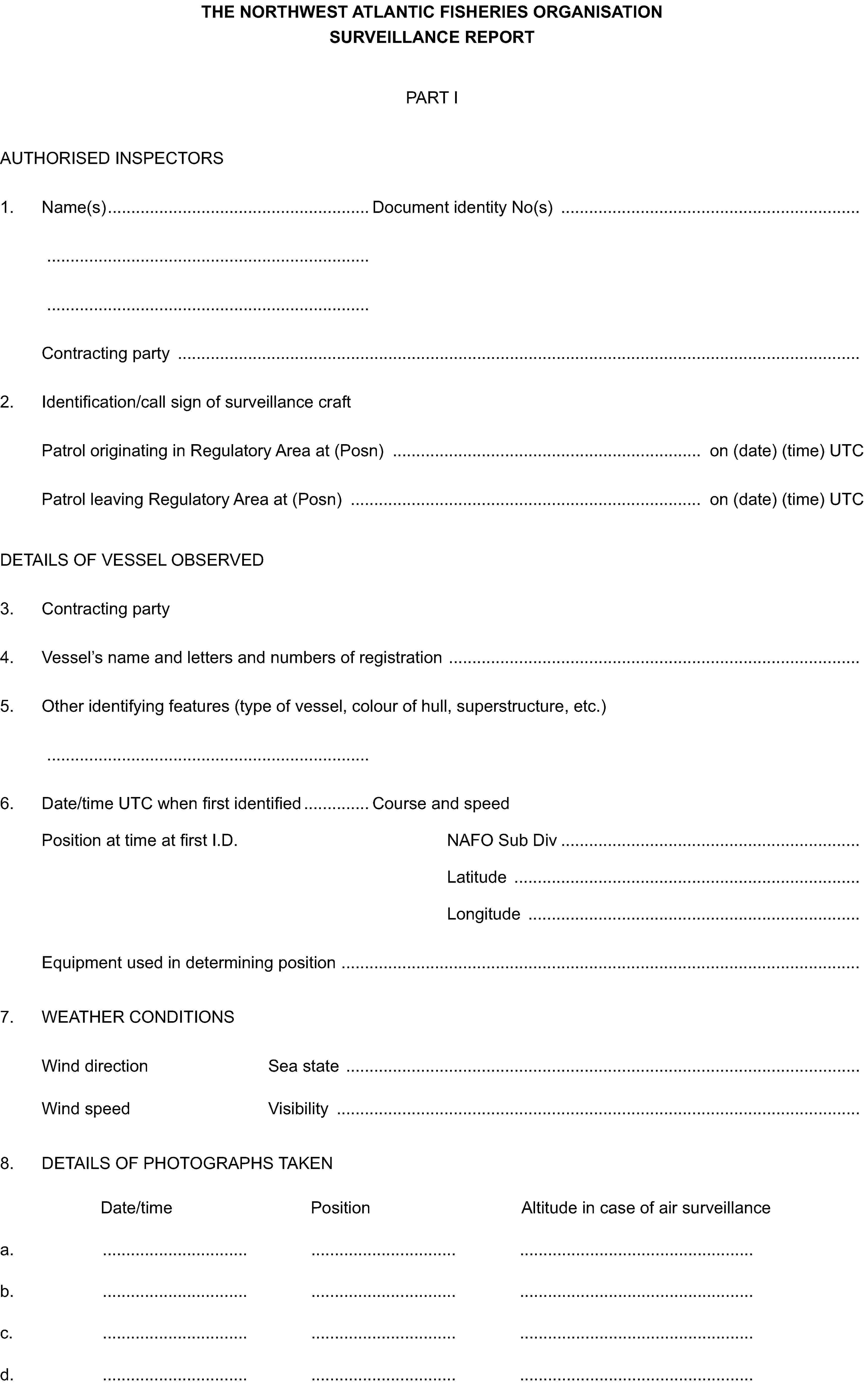 THE NORTHWEST ATLANTIC FISHERIES ORGANISATION SURVEILLANCE REPORTPART IAUTHORISED INSPECTORS1. Name(s) Document identity No(s)Contracting party2. Identification/call sign of surveillance craftPatrol originating in Regulatory Area at (Posn) on (date) (time) UTCPatrol leaving Regulatory Area at (Posn) on (date) (time) UTCDETAILS OF VESSEL OBSERVED3. Contracting party4. Vessel’s name and letters and numbers of registration5. Other identifying features (type of vessel, colour of hull, superstructure, etc.)6. Date/time UTC when first identified Course and speedPosition at time at first I.D. NAFO Sub DivLatitudeLongitudeEquipment used in determining position7. WEATHER CONDITIONSWind direction Sea stateWind speed Visibility8. DETAILS OF PHOTOGRAPHS TAKENDate/time PositionAltitude in case of air surveillancea.b.c.d.