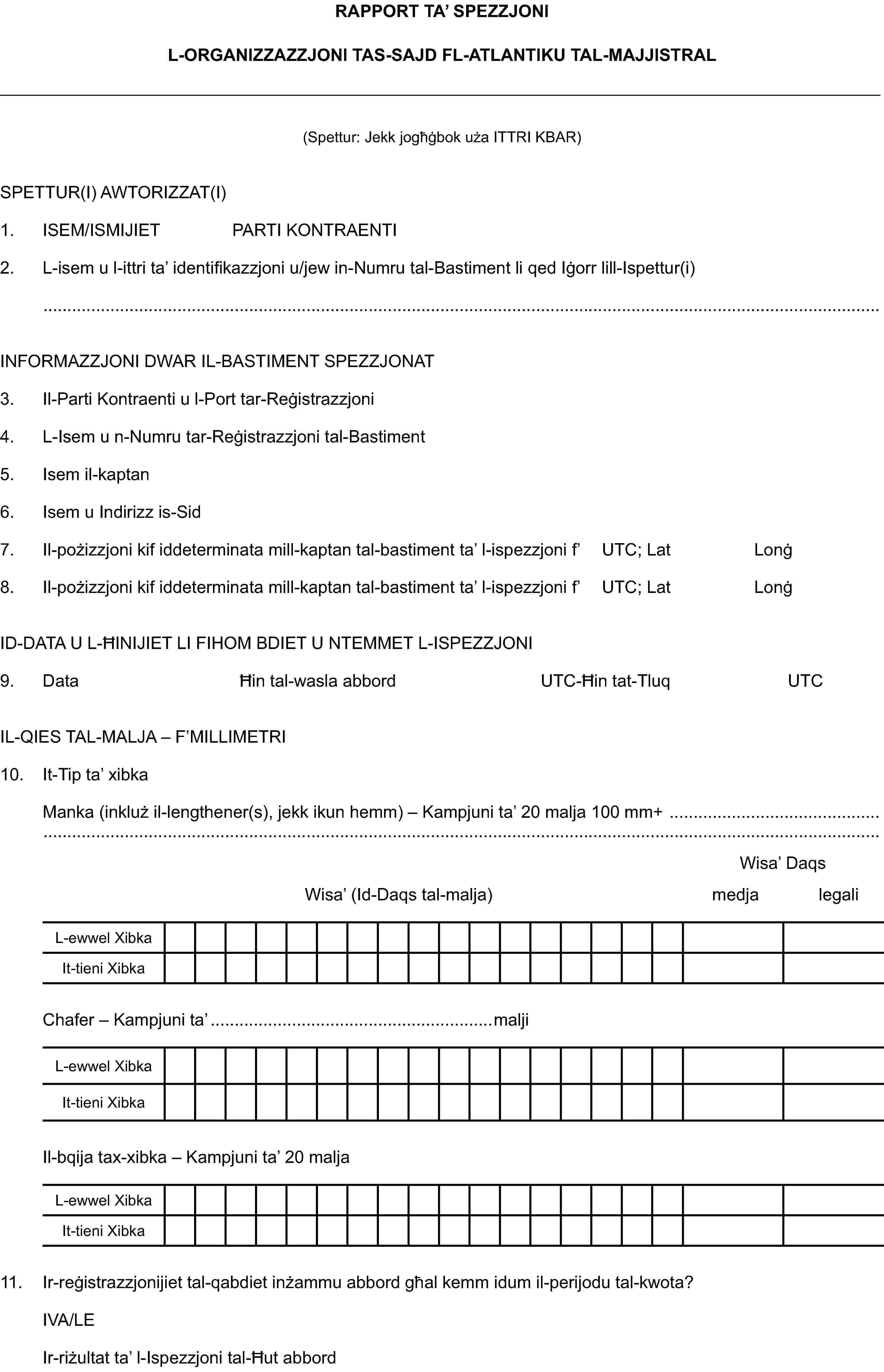 RAPPORT TA’ SPEZZJONIL-ORGANIZZAZZJONI TAS-SAJD FL-ATLANTIKU TAL-MAJJISTRAL(Spettur: Jekk jogħġbok uża ITTRI KBAR)SPETTUR(I) AWTORIZZAT(I)1. ISEM/ISMIJIET PARTI KONTRAENTI2. L-isem u l-ittri ta’ identifikazzjoni u/jew in-Numru tal-Bastiment li qed Iġorr lill-Ispettur(i)INFORMAZZJONI DWAR IL-BASTIMENT SPEZZJONAT3. Il-Parti Kontraenti u l-Port tar-Reġistrazzjoni4. L-Isem u n-Numru tar-Reġistrazzjoni tal-Bastiment5. Isem il-kaptan6. Isem u Indirizz is-Sid7. Il-pożizzjoni kif iddeterminata mill-kaptan tal-bastiment ta’ l-ispezzjoni f’ UTC; Lat Lonġ8. Il-pożizzjoni kif iddeterminata mill-kaptan tal-bastiment ta’ l-ispezzjoni f’ UTC; Lat LonġID-DATA U L-ĦINIJIET LI FIHOM BDIET U NTEMMET L-ISPEZZJONI9. Data Ħin tal-wasla abbord UTC-Ħin tat-Tluq UTCIL-QIES TAL-MALJA – F’MILLIMETRI10. It-Tip ta’ xibkaManka (inkluż il-lengthener(s), jekk ikun hemm) – Kampjuni ta’ 20 malja 100 mm+Wisa’ DaqsWisa’ (Id-Daqs tal-malja) medja legaliL-ewwel XibkaIt-tieni XibkaChafer – Kampjuni ta’ maljiL-ewwel XibkaIt-tieni XibkaIl-bqija tax-xibka – Kampjuni ta’ 20 maljaL-ewwel XibkaIt-tieni Xibka11. Ir-reġistrazzjonijiet tal-qabdiet inżammu abbord għal kemm idum il-perijodu tal-kwota?IVA/LEIr-riżultat ta’ l-Ispezzjoni tal-Ħut abbord
