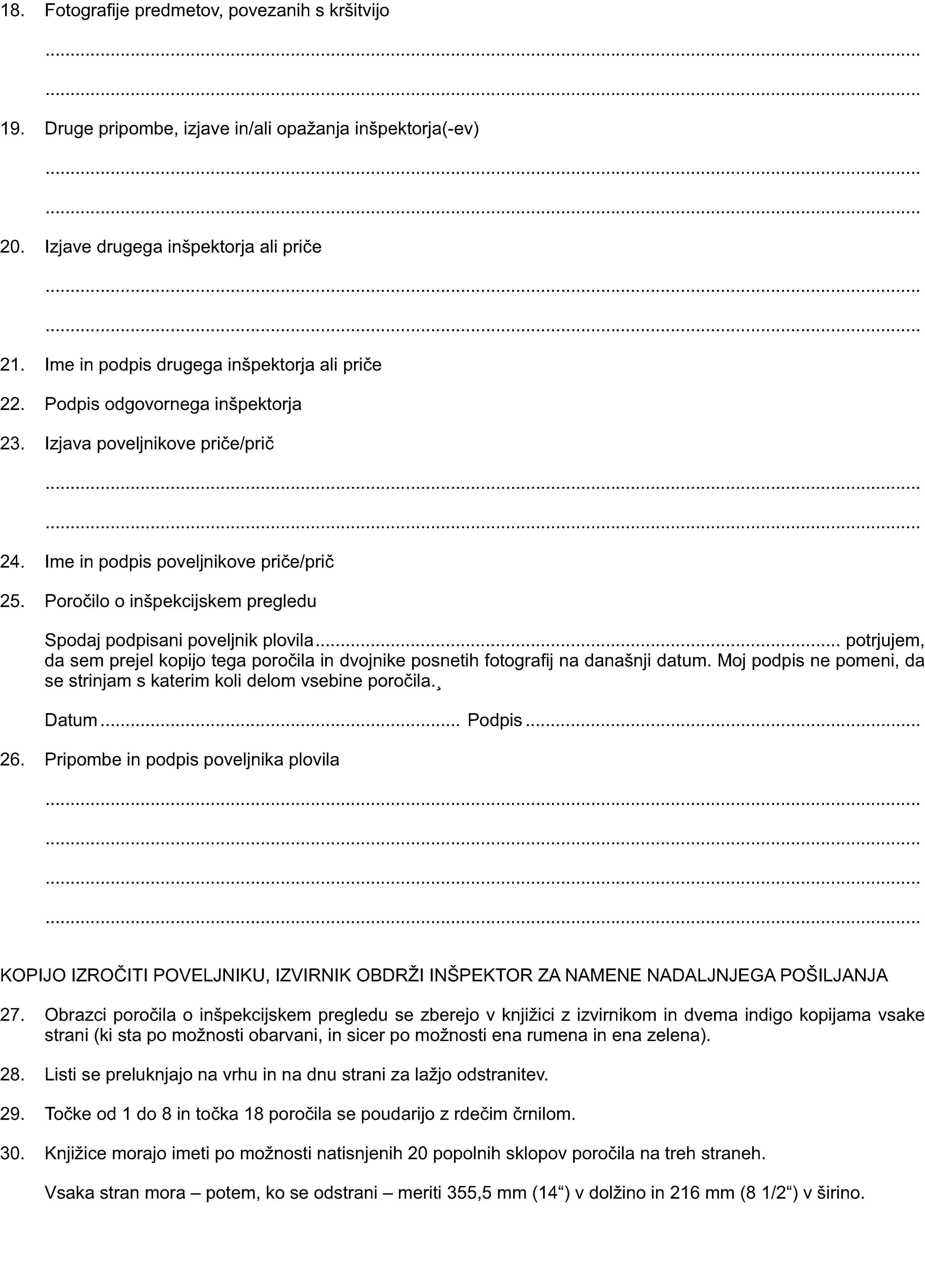 18. Fotografije predmetov, povezanih s kršitvijo19. Druge pripombe, izjave in/ali opažanja inšpektorja(-ev)20. Izjave drugega inšpektorja ali priče21. Ime in podpis drugega inšpektorja ali priče22. Podpis odgovornega inšpektorja23. Izjava poveljnikove priče/prič24. Ime in podpis poveljnikove priče/prič25. Poročilo o inšpekcijskem pregleduSpodaj podpisani poveljnik plovila potrjujem, da sem prejel kopijo tega poročila in dvojnike posnetih fotografij na današnji datum. Moj podpis ne pomeni, da se strinjam s katerim koli delom vsebine poročila.,Datum Podpis26. Pripombe in podpis poveljnika plovilaKOPIJO IZROČITI POVELJNIKU, IZVIRNIK OBDRŽI INŠPEKTOR ZA NAMENE NADALJNJEGA POŠILJANJA27. Obrazci poročila o inšpekcijskem pregledu se zberejo v knjižici z izvirnikom in dvema indigo kopijama vsake strani (ki sta po možnosti obarvani, in sicer po možnosti ena rumena in ena zelena).28. Listi se preluknjajo na vrhu in na dnu strani za lažjo odstranitev.29. Točke od 1 do 8 in točka 18 poročila se poudarijo z rdečim črnilom.30. Knjižice morajo imeti po možnosti natisnjenih 20 popolnih sklopov poročila na treh straneh.Vsaka stran mora – potem, ko se odstrani – meriti 355,5 mm (14“) v dolžino in 216 mm (8 1/2“) v širino.