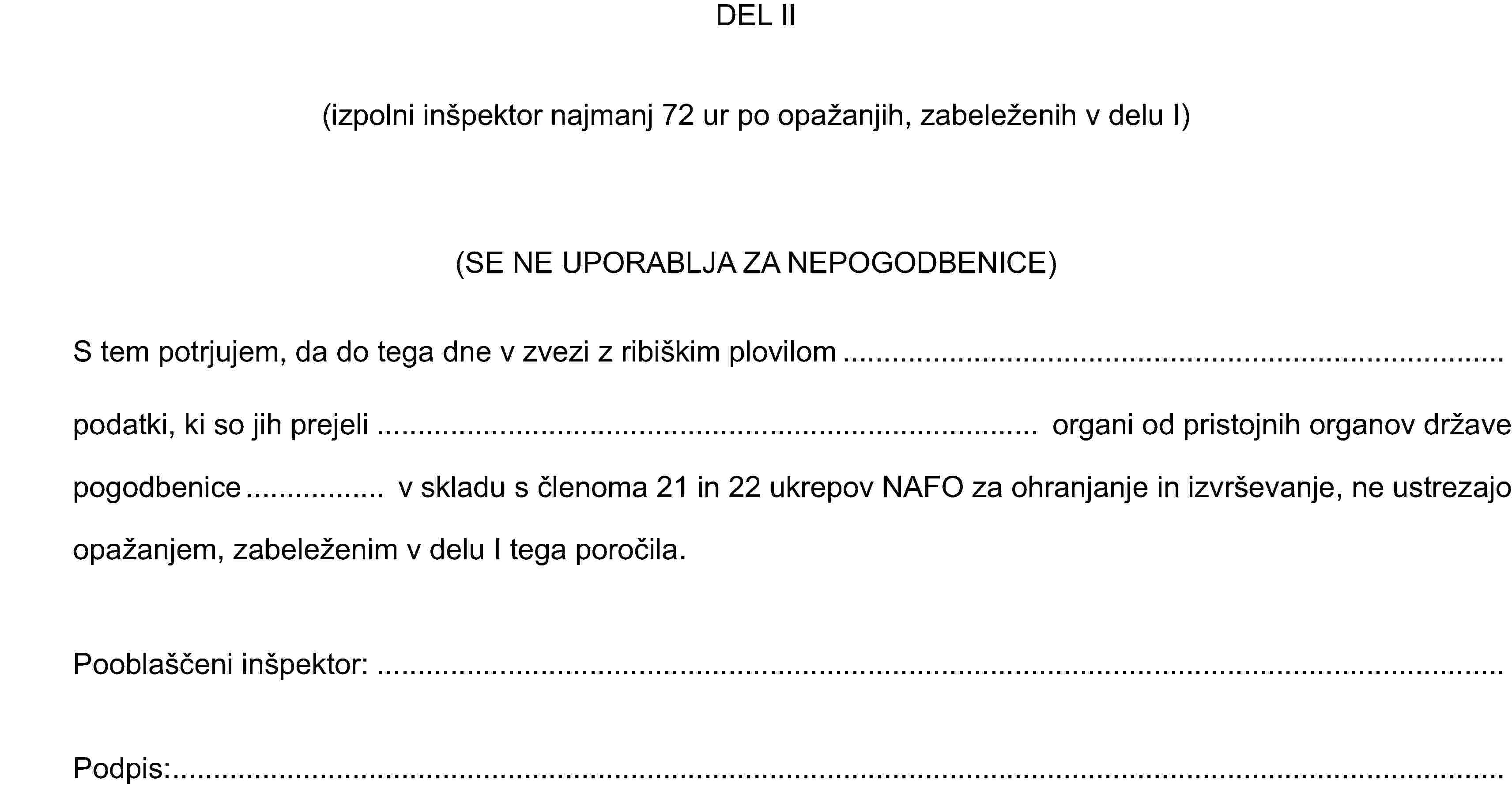DEL II(izpolni inšpektor najmanj 72 ur po opažanjih, zabeleženih v delu I)(SE NE UPORABLJA ZA NEPOGODBENICE)S tem potrjujem, da do tega dne v zvezi z ribiškim plovilompodatki, ki so jih prejeli organi od pristojnih organov države pogodbenice v skladu s členoma 21 in 22 ukrepov NAFO za ohranjanje in izvrševanje, ne ustrezajo opažanjem, zabeleženim v delu I tega poročila.Pooblaščeni inšpektor:Podpis: