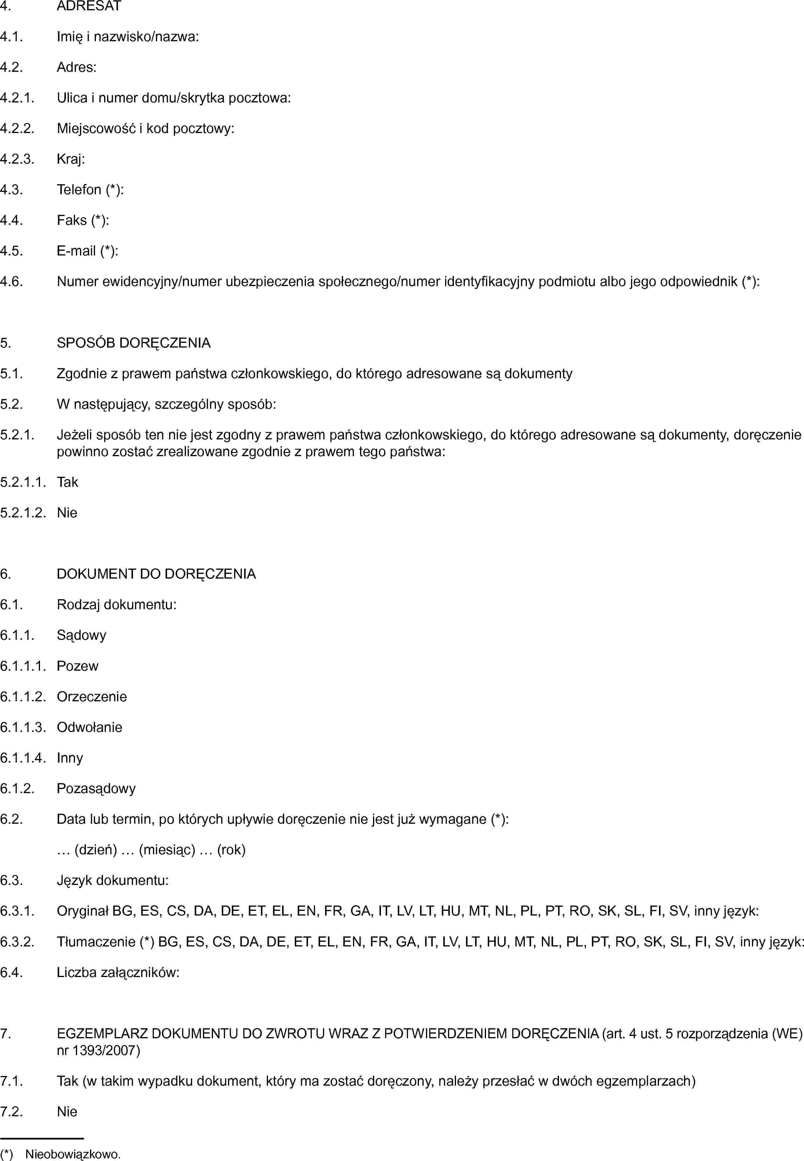 4. ADRESAT4.1. Imię i nazwisko/nazwa:4.2. Adres:4.2.1. Ulica i numer domu/skrytka pocztowa:4.2.2. Miejscowość i kod pocztowy:4.2.3. Kraj:4.3. Telefon (*):4.4. Faks (*):4.5. E-mail (*):4.6. Numer ewidencyjny/numer ubezpieczenia społecznego/numer identyfikacyjny podmiotu albo jego odpowiednik (*):5. SPOSÓB DORĘCZENIA5.1. Zgodnie z prawem państwa członkowskiego, do którego adresowane są dokumenty5.2. W następujący, szczególny sposób:5.2.1. Jeżeli sposób ten nie jest zgodny z prawem państwa członkowskiego, do którego adresowane są dokumenty, doręczenie powinno zostać zrealizowane zgodnie z prawem tego państwa:5.2.1.1. Tak5.2.1.2. Nie6. DOKUMENT DO DORĘCZENIA6.1. Rodzaj dokumentu:6.1.1. Sądowy6.1.1.1. Pozew6.1.1.2. Orzeczenie6.1.1.3. Odwołanie6.1.1.4. Inny6.1.2. Pozasądowy6.2. Data lub termin, po których upływie doręczenie nie jest już wymagane (*):… (dzień) … (miesiąc) … (rok)6.3. Język dokumentu:6.3.1. Oryginał BG, ES, CS, DA, DE, ET, EL, EN, FR, GA, IT, LV, LT, HU, MT, NL, PL, PT, RO, SK, SL, FI, SV, inny język:6.3.2. Tłumaczenie (*) BG, ES, CS, DA, DE, ET, EL, EN, FR, GA, IT, LV, LT, HU, MT, NL, PL, PT, RO, SK, SL, FI, SV, inny język:6.4. Liczba załączników:7. EGZEMPLARZ DOKUMENTU DO ZWROTU WRAZ Z POTWIERDZENIEM DORĘCZENIA (art. 4 ust. 5 rozporządzenia (WE) nr 1393/2007)7.1. Tak (w takim wypadku dokument, który ma zostać doręczony, należy przesłać w dwóch egzemplarzach)7.2. Nie(*) Nieobowiązkowo.