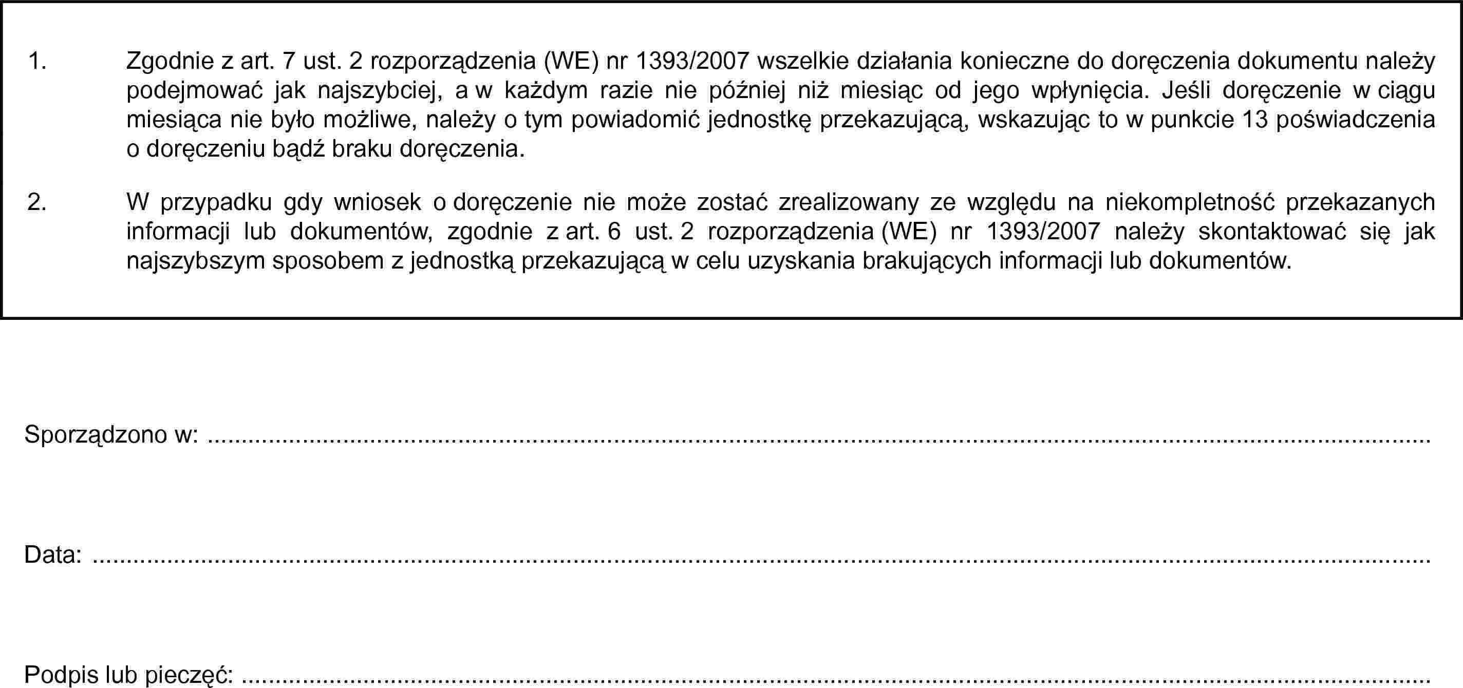 1. Zgodnie z art. 7 ust. 2 rozporządzenia (WE) nr 1393/2007 wszelkie działania konieczne do doręczenia dokumentu należy podejmować jak najszybciej, a w każdym razie nie później niż miesiąc od jego wpłynięcia. Jeśli doręczenie w ciągu miesiąca nie było możliwe, należy o tym powiadomić jednostkę przekazującą, wskazując to w punkcie 13 poświadczenia o doręczeniu bądź braku doręczenia.2. W przypadku gdy wniosek o doręczenie nie może zostać zrealizowany ze względu na niekompletność przekazanych informacji lub dokumentów, zgodnie z art. 6 ust. 2 rozporządzenia (WE) nr 1393/2007 należy skontaktować się jak najszybszym sposobem z jednostką przekazującą w celu uzyskania brakujących informacji lub dokumentów.Sporządzono w: …Data: …Podpis lub pieczęć: …