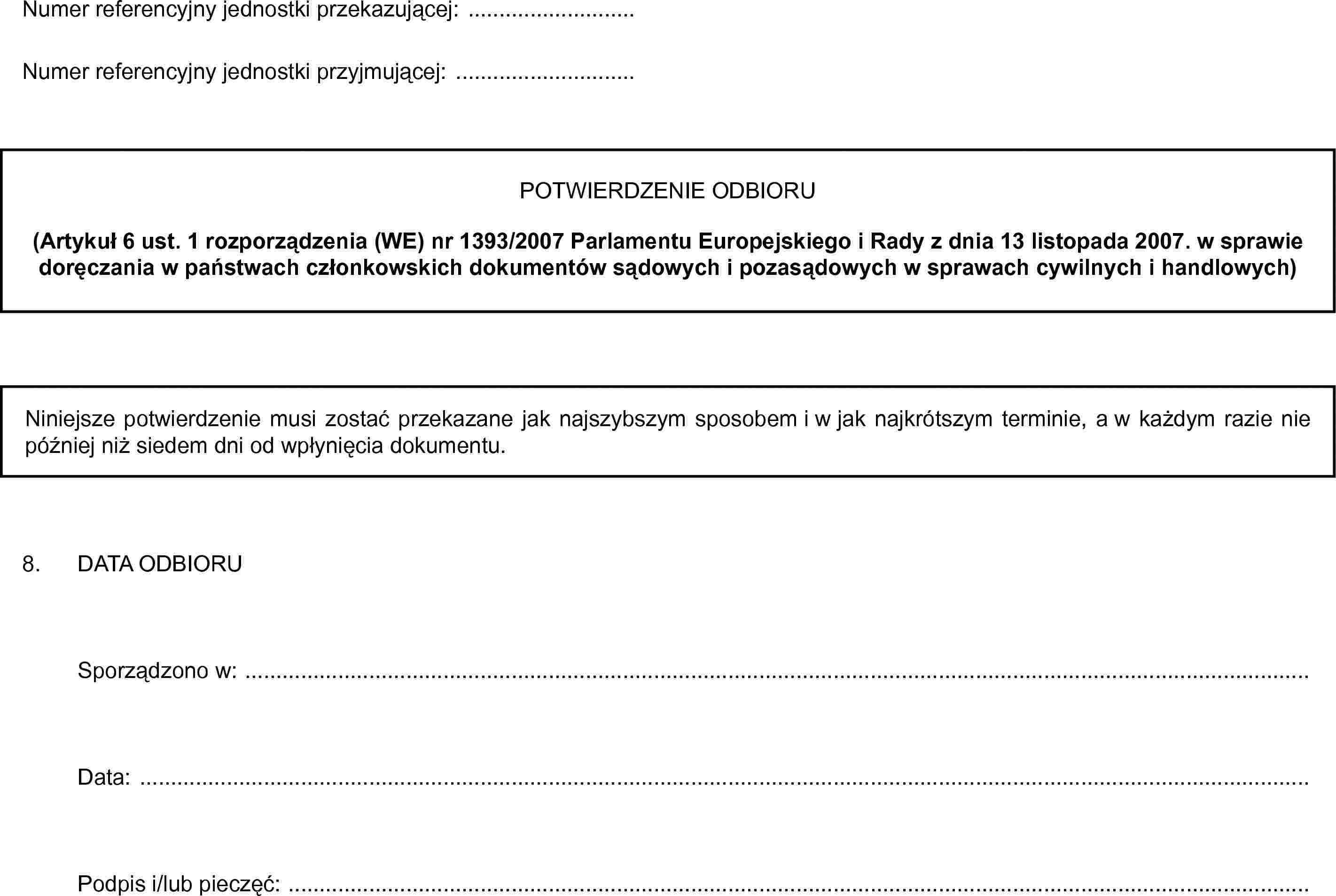 Numer referencyjny jednostki przekazującej: …Numer referencyjny jednostki przyjmującej: …POTWIERDZENIE ODBIORU(Artykuł 6 ust. 1 rozporządzenia (WE) nr 1393/2007 Parlamentu Europejskiego i Rady z dnia 13 listopada 2007. w sprawie doręczania w państwach członkowskich dokumentów sądowych i pozasądowych w sprawach cywilnych i handlowych)Niniejsze potwierdzenie musi zostać przekazane jak najszybszym sposobem i w jak najkrótszym terminie, a w każdym razie nie później niż siedem dni od wpłynięcia dokumentu.8. DATA ODBIORUSporządzono w: …Data: …Podpis i/lub pieczęć: …