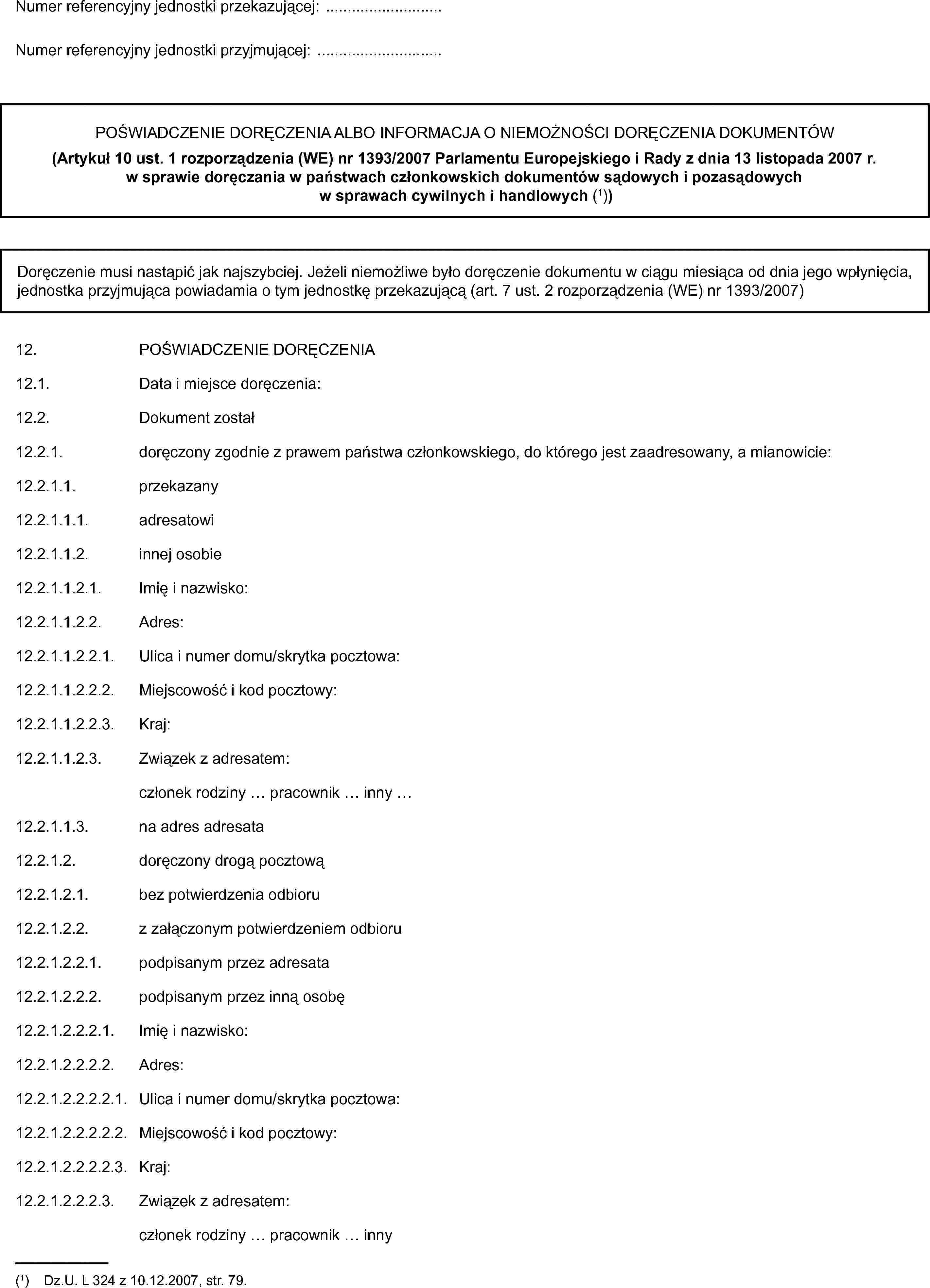 Numer referencyjny jednostki przekazującej: …Numer referencyjny jednostki przyjmującej: …POŚWIADCZENIE DORĘCZENIA ALBO INFORMACJA O NIEMOŻNOŚCI DORĘCZENIA DOKUMENTÓW(Artykuł 10 ust. 1 rozporządzenia (WE) nr 1393/2007 Parlamentu Europejskiego i Rady z dnia 13 listopada 2007 r. w sprawie doręczania w państwach członkowskich dokumentów sądowych i pozasądowych w sprawach cywilnych i handlowych (1))Doręczenie musi nastąpić jak najszybciej. Jeżeli niemożliwe było doręczenie dokumentu w ciągu miesiąca od dnia jego wpłynięcia, jednostka przyjmująca powiadamia o tym jednostkę przekazującą (art. 7 ust. 2 rozporządzenia (WE) nr 1393/2007)12. POŚWIADCZENIE DORĘCZENIA12.1. Data i miejsce doręczenia:12.2. Dokument został12.2.1. doręczony zgodnie z prawem państwa członkowskiego, do którego jest zaadresowany, a mianowicie:12.2.1.1. przekazany12.2.1.1.1. adresatowi12.2.1.1.2. innej osobie12.2.1.1.2.1. Imię i nazwisko:12.2.1.1.2.2. Adres:12.2.1.1.2.2.1. Ulica i numer domu/skrytka pocztowa:12.2.1.1.2.2.2. Miejscowość i kod pocztowy:12.2.1.1.2.2.3. Kraj:12.2.1.1.2.3. Związek z adresatem:członek rodziny … pracownik … inny …12.2.1.1.3. na adres adresata12.2.1.2. doręczony drogą pocztową12.2.1.2.1. bez potwierdzenia odbioru12.2.1.2.2. z załączonym potwierdzeniem odbioru12.2.1.2.2.1. podpisanym przez adresata12.2.1.2.2.2. podpisanym przez inną osobę12.2.1.2.2.2.1. Imię i nazwisko:12.2.1.2.2.2.2. Adres:12.2.1.2.2.2.2.1. Ulica i numer domu/skrytka pocztowa:12.2.1.2.2.2.2.2. Miejscowość i kod pocztowy:12.2.1.2.2.2.2.3. Kraj:12.2.1.2.2.2.3. Związek z adresatem:członek rodziny … pracownik … inny(1) Dz.U. L 324 z 10.12.2007, str. 79.